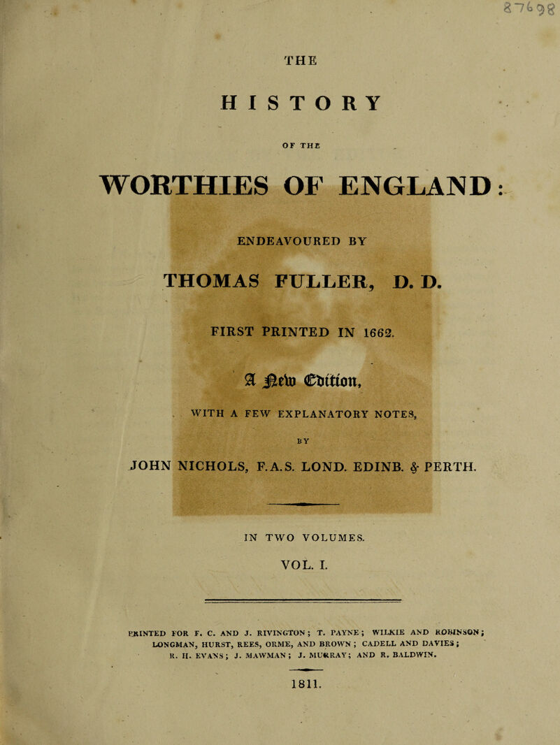 HISTORY OF THE % I . WORTHIES OF ENGLAND ENDEAVOURED BY THOMAS FULLER, D. D. FIRST PRINTED IN 1662. a Jleto €UtttOtt, WITH A FEW EXPLANATORY NOTES, , • ■ .• ’ ■ BY JOHN NICHOLS, F.A.S. LOND. EDINB. 8f PERTH, IN TWO VOLUMES. VOL. I. PJUNTED FOR F. C. AND J. RIVINGTON ; T. PAYNE ; WILKIE AND ROBINSON; LONGMAN, HURST, REES, ORME, AND BROWN ; CADELL AND DAVIES ; R. H. EVANS; J. MAWMAN J J. MURRAY; AND R. BALDWIN. 1811.