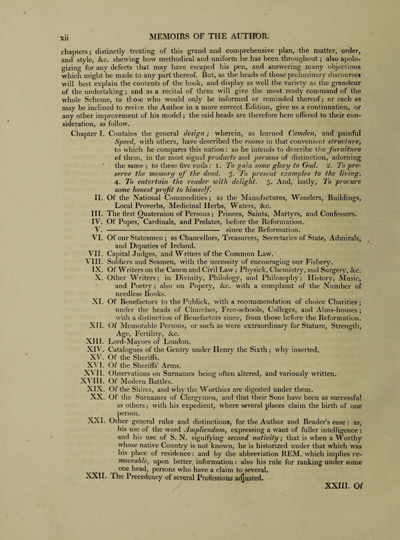 chapters; distinctly treating of this grand and comprehensive plan, the matter, order, and style, &c. shewing how methodical and uniform he has been throughout; also apolo¬ gizing for any defects that may have escaped his pen, and answering many objections which might be made to any part thereof. But, as the heads of those preliminary discourses will best explain the contents of the book, and display as well the variety as the grandeur of the undertaking; and as a recital of them will give the most ready command of the whole Scheme, to those who would only be informed or reminded thereof; or such as may be inclined to revive the Author in a more correct Edition, give us a continuation, or any other improvement of his model; the said heads are therefore here offered to their con¬ sideration, as follow. Chapter I. Contains the general design; wherein, as learned Camden, and painful Speed, with others, have described the rooms in that convenient structure, to which he compares this nation: so he intends to describe the furniture of them, in the most signal products and persons of distinction, adorning the same ; to these five ends: l. To gain some glory to God. 2. To pre¬ serve the memory of the dead. 3. To present examples to the living. 4. To entertain the reader with delight. 5. And, lastly, To procure some honest prof t to himself. II. Of the National Commodities; as the Manufactures, Wonders, Buildings, Local Proverbs, Medicinal Herbs, Waters, &c. III. The first Quaternion of Persons; Princes, Saints, Martyrs, and Confessors. IV. Of Popes, Cardinals, and Prelates, before the Reformation. V.-since the Reformation. VI. Of our Statesmen ; as Chancellors, Treasurers, Secretaries of State, Admirals, and Deputies of Ireland. VII. Capital Judges, and Writers of the Common Law. VIII. Soldiers and Seamen, with the necessity of encouraging our Fishery. IX. Of Writers on the Canon and Civil Law; Physick, Chemistry, and Surgery, &c. X. Other Writers; in Divinity, Philology, and Philosophy; History, Music, and Poetry; also on Popery, &c. with a complaint of the Number of needless Books. XI. Of Benefactors to the Publick, with a recommendation of choice Charities; under the heads of Churches, Free-schools, Colleges, and Alms-houses ; with a distinction of Benefactors since, from those before the Reformation. XII. Of Memorable Persons, or such as were extraordinary for Stature, Strength, Age, Fertility, &c. XIII. Lord-Mayors of London. XIV. Catalogues of the Gentry under Henry the Sixth ; why inserted. XV. Of the Sheriffs. XVI. Of the Sheriffs’ Arms. XV II. Observations on Surnames being often altered, and variously written. XVIII. Of Modern Battles. XIX. Of the Shires, and why the Worthies are digested under them. XX. Of the Surnames of Clergymen, and that their Sons have been as successful as others; with his expedient, where several places claim the birth of one person. XXI. Other general rules and distinctions, for the Author and Reader’s ease : as, his use of the word Ampliendum, expressing a want of fuller intelligence : and his use of S. N. signifying second nativity; that is when a Worthy whose native Country is not known, he is historized under that which was his place of residence: and by the abbreviation REM. which implies re¬ moveable, upon better information: also his rule for ranking under some one head, persons who have a claim to several. XXII. The Precedency of several Professions adjusted. XXIII. Of