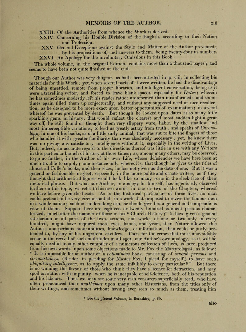 XXIII. Of the Authorities from whence the Work is derived. XXIV. Concerning his Double Division of the English, according to their Nation and Profession. XXV. General Exceptions against the Style and Matter of the Author prevented; by his propositions of, and answers to them, being twenty-four in number, XXVI. An Apology for the involuntary Omissions in this Book. The whole volume, in the original Edition, contains more than a thousand pages ; and seems to have been not quite finished at the end. Though our Author was very diligent, as hath been attested in p. viii, in collecting his materials for this Work ; yet, when several parts of it were written, he had the disadvantage of being unsettled, remote from proper libraries, and intelligent conversation, being as it were a travelling writer, and forced to leave blank spaces, especially for Dates; wherein he has sometimes modestly left his reader rather uninformed than misinformed; and some¬ times again filled them up conjecturally, and without any supposed need of nice recollec¬ tion, as he designed to be more exact upon better opportunites of examination; in several whereof he was prevented by death. But though he looked upon dates as so many little sparkling gems in history, that would reflect the clearest and most sudden light a great way off, he still found or thought them very slippery ware, liable, by the smallest and most imperceptible variations, to lead us greatly astray from truth ; and speaks of Chrono¬ logy, in one of his books, as of a little surly animal, that was apt to bite the fingers of those who handled it with greater familiarity than was absolutely necessary ; yet, he knew there was no giving any satisfactory intelligence without it, especially in the writing of Lives. But, indeed, an accurate regard to the directions thereof was little in use with any Writers in this particular branch of history at those times ; as, among many others, may be observed, to go no further, in the Author of his own Life, whose deficiencies we have here been at much trouble to supply ; one instance only whereof is, that though he gives us the titles of almost all Fuller’s books, and their sizes, he has not given us the date of one. But it was a general or fashionable neglect, especially in the more polite and ornate writers, as if they thought that arithmetical figures would look like so many scars in the sleek face of their rhetorical phrase. But what our Author, in apology for himself, has ingeniously observed further on this topic, we refer to his own words, in one or two of the Chapters, whereof we have before given the heads. As to the historical particulars of these lives, no man could pretend to be very circumstantial, in a work that proposed to revive the famous men in a whole nation; such an undertaking can, or should give but a general and compendious view of them. Suppose here are eighteen or twenty hundred eminent persons charac¬ terized, much after the manner of those in his “ Church Historyto have given a general satisfaction in all parts of the lives, actions, and works, of one or two only in every hundred, might have required more eyes, hands, and years, than Nature allowed this Author; and perhaps more abilities, knowledge, or information, than could be justly pre¬ tended to, by any of his ungrateful cavillers. Then for the errors that must unavoidably occur in the revival of such multitudes in all ages, our Author’s own apology, as it will be equally needful to any other compiler of a numerous collection of lives, is here produced from his own words, upon some objections, made to Mr. Fox the Martyrologist, as follow : “ It is impossible for an author of a voluminous book, consisting of several persons and circumstances, (Reader, in pleading for Master Fox, I plead for myself,) to have such uhiquitary intelligence, as to apply the same infallibly to every particular*.” But there is no winning the favour of those who think they have a licence for detraction, and may spoil an author with impunity, when he is incapable of self-defence, both of his reputation and his labours. Thus we may see some very rash censurers superficially read,, who have often pronounced their anathemas upon many other Historians, from the titles only of their writings, and sometimes without having ever seen so much as them, treating him * See the pfesent Volume, in Berkshire, p. 89. also