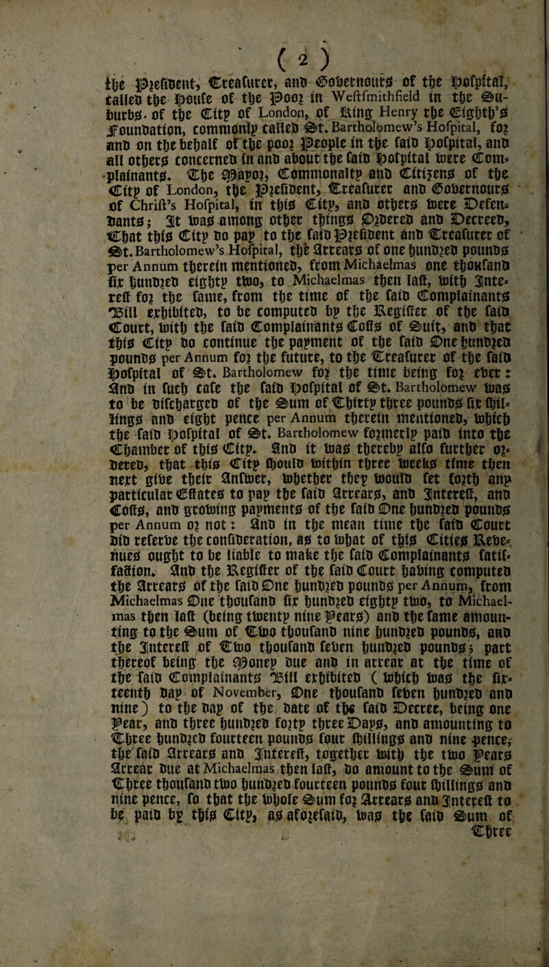 ■. c2; the p?efioent, Cteafurer, ano ^obetitours of the ^ofpftai, talleo the ii)oufe of the poo? in Weftfmithfield tn the Su¬ burbs* Of tie Cttp Of London, Of Etltg Henry the Ctgbtb’S JFOtmtiatton, comntottlp CalleO Bartholomew’s Hofpital, fo? anti on the behalf of the poo? people in the fato hofpital, aim ail others concenter* in mm about the fato |>otpitai mere Com* plainants* Che S^apo?, Commonaltp aim Citizens of the Cttp of London, the $>?efiOent, Creator atm ®obentouts of Chrift’s Hofpital, in tbts Cttp, ano ctbets foere Defem Hants; at teas among othec things £>?oereo ano Decreeo, Chat this Cttp oo pap to the fato p?efioent aim Creafttrer of g>t* Bartholomew’s Hofpital, the 3tteatS Of Olte hunO?eO pOtlttOS per Annum therein ntenttoiteo, from Michaelmas one thOHfanO fie hmtojeo eigbtp ttoo, to Michaelmas then faff, toith 3lnte* reft fo? the fame, from the time of the fato Complainants ■Ml eehthiteo, to he compttteo hp the Eegtfter of the fain Court, lutth the fato Complainants Cofis of g>uit, ano that this Citp oo continue the papment of the faio Dne htmo?eo pounos per Annum fo? the future, to the Creator of the fain hofpital of S't* Bartholomew fo? the time being fo? eher: 3ttO in fuch cafe the faio Ipofpttal Of Bartholomew tuas to he otfcljargeo of the £>um of Chtrtp three pounos fir finl* iings ano eight pence per Annum therein mentioneo, tohiefi the faio hofpital of g>t* Bartholomew fo?merlp pato into the Chamber of this Cttp* ano it bias therehp alfo further o?* Oereo, that this Citp fljouio totthin three foeeks time then nett gibe their anffoer, Whether thep loottiO fet £o?tb attp particular Cft ates to pap the fato arrears, ano 3(nteceff, ano Cofis, atm groining papments of the faio €>ne huno?eo pounos per Annum o? not: 3no tit the mean time the fato Court tn'O referoe the cottGOeratton, as to fohat of this Cities JEUbe*. tmes ought to be liable to make the faio Complainants fatti* fafiion* 8no the Eegifier of the faio Court habtitg computeo the Arrears of the fato Due huno?eo pounos per Annum, front Michaelmas One thOUfatlO fir htmO?eO eightp ttoo, to Michael¬ mas then loft (being ttnentp nine fears) ano the fame amoun¬ ting to the @>utn of Cioo thoufano nine huito?eo pounos, ano the 3interefi of Cino thoufano febett ijuitO?eo pounos ; part thereof being the sponep one ano in arrear at the time of the fato Complainants Xill erhibtteo (tohich inas the fir» tee nth bap of November, Due thoufano feben huno?eo ano nine) to the oap of the oate of the fato Decree, being one fear, ano three huttO?eo fo?tp three Daps, ano amounting to Chree huttO?eO fourteen pounos four (hillings ano nine pence, the faio arrears ano fntereft, together irnth the tioo fears arrear Otte at Michaelmas then laft, Oo amount to the 0ttni of Chree thoufano tioo hunO?eo fourteen pounos four (hillings ano nine pence, fo that the fobole g>uni fo? arrears ano 3!nterett to be pato bp this Citp, asafo?efaio, tons the faio ©urn of Chree