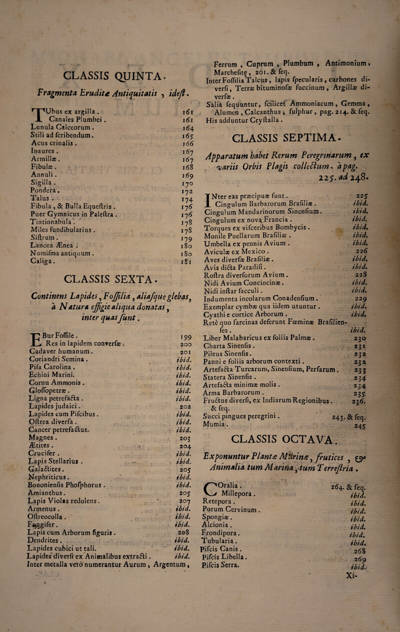 CLASSIS QUINTA. Fragmenta Erudita Antiquitatis , ideft. TUbus ex argilla . \6\ Canales Plumbei. 161 Lunula Calceorum. . 164 Stili ad fcribendum. 16$ Acus crinalis . 166 Inaures. 167 Armillae. 167 Fibulae. 168 Annuli. * 169 Sigilla . 170 Pondera. 172 Talus . 174 Fibula , & Bulla Equeftris . 176 Puer Gymnicus in Paleftra . 176 Tintinnabula. 178 Miles fundibularius. 178 Siftrum. 179 Lancea iEnea . 180 Numifma antiquum . 180 Caliga. 181 CLASSIS SEXTA. Continens Lapides, Foffitlia 9 aliafqueglebas a Natura effigie aliqua donatas 9 inter quasJunt. EBurFoflile. 199 Res in lapidem conrerf® w 200 Cadaver humanum. 201 Coriandri Semina . ibid. Pifa Caroiina. ibid. Echini Marini. ibid. Cornu Ammonis . ibid. Gloifopetrae. ibid. Ligna petrefjtfla . ibid. Lapides judaici. 202 Lapides cum Pifcibus. _ ibid. Oftrea diverfa . ibid. Cancer petrefa&us. .... ibid. Magnes. 203 /Etites. •,* 204 Crucifer. / ibid. Lapis Stellarius . ■**. ibid. Gala£lites. 205 Nephriticus. ibid. Bononienfis Phofyhorus . ibid. Amianthus. 205 Lapis Violas redolens. ' 207 Armenus. ibid. Oftrcocolla. ibid. Frugifer. ibid. Lapis cum Arborum figuris . 2©8 Dendrites. . ibid. Lapides cubici ut tali. . ibid. Lapides diverfr ex Animalibus extra&i. ibid. Inter metalla vero numerantur Aurum , Argentum • Ferrum , Cuprum , Plumbum , Antimonium * Marchefit£, 201. & feq. Inter Foflllia Talcus , lapis fpecularis , carbones di- verfi, Terra; bituminof® fuccinum , Argillae di- verfae. Salia fequuntur, fcilicet Ammoniacum, Gemma, Alumen , Calcanthus, fulphur , pag. 214. & feq. His adduntur Cryftalla . CLASSIS SEPTIMA. Apparatum habet Rerum Peregrinarum, ex 'variis Orbis Plagis collectum • 'apag. 125. ad 248. INter eas praecipuae funt. 223 Cingulum Barbarorum Brafiliae. ibid. Cingulum Mandarinorum Sinenfium. ibid. Cingulum ex nova Francia . ibid. Torques ex vifceribus Bombycis . ibid. Monile Puellarum Brafilia; . ibid. Umbella ex pennis Avium . ibid. Avicula; ex Mexico . 226 Aves diverfa; Brafiliae. ibid. Avis di6ta Paradifi. ibid. Roftra diverforum Avium . 228 Nidi Avium Concincin® . ibid. Nidi inftar facculi. ibid. Indumenta incolarum Conadenfium . 229 Exemplar cymba; qua iidem utuntur . ibid. Cyathi e cortice Arborum . ibid. Rete quo farcinas deferunt Foemin® Brafilien- fes. ibid. Liber Malabaricus ex foliis Palm® . 230 Charta Sinenfis. 231 Pileus Sinenfis. 232 Panni e foliis arborum contexti. 232 Artefa£la Turearum, Sinenfium, Perfarum . 23 3 Statera Sinenfis . 234 Artefa&a minimae molis . 234 Arma Barbarorum . 23£ Fructus diverfi, ex Indiarum Regionibus. 236. & feq. Succi pingues peregrini. 243. & feq. Mumia. *At* CLASSIS OCTAVA. Exponuntur Piant<e Miirim,frutices Animalia tum Marinatum Terrefiria . COralia. Millcpora. Retepora . Porum Cervinum. Spongi®. Alcionia . Frondipora. Tubularia. pifeis Canis. Pifeis Libella. Pifeis Serra. 254. & feq. ibid. ibid. ibid. ibid. ibid. ibid. ibid. 268 269 ibid. Xi-