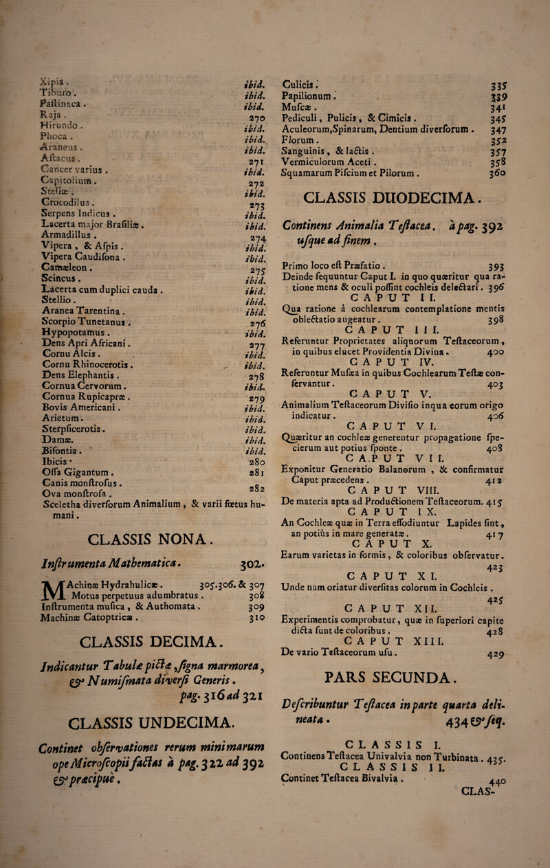 ; ■ X;pia. ,m Tiburo. Pafhnaca. Raja. 270 Hirundo. ihjd% Phoca. Araneus. jbidm Aftacus. . 2?I Cancer varius . jbid. Capitoiium. 272 Stella .. jbid. Crocodilus. 2»^ Serpens Indicus . ibid. Lacerta major Brafili» • ibid. Armadillus. 2n± Vipera , & Afpis . jbid. Vipera Caudifona . jbid. Camaeleon. 275 Scincus. jbid. Lacerta cum duplici cauda . jbid. Stellio. • jbid. Aranea Tarentina. jbid. Scorpio Tunetanus * 276 Hypopotamus. tbid. ' Dens Apri Africani. 277 Cornu Alcis. ■ / tbid. Cornu Rhinocerotis. ibid. Dens Elephantis. 278 Cornua Cervorum. ibid* Cornua Rupicapras. 279 Eovis Americani. ibid. Arietum. ibid. Sterpficerotis. ibid. Damas. ibid. Eifontis. ibid. Ibicis • v 280 Offa Gigantum . 281 Canis monftrofus. R Ova monftrofa . 2 2 Sceletha diverforum Animalium , & varii foetus hu mani. CLASSIS NONA. Infir ument a Mathematica. 302« MAchinae Hydrahulicae * & 307 Motus perpetuus adumbratus . 308 Inftrumenta mufica , & Authomata . 309 Machinae Catoptric*. 310 CLASSIS DECIMA. Indicantur TabuU pici a ,figna marmorea } ty N umifinata diverfi Ceneris. pag. 516 ad $zi CLASSIS UNDECIMA. Culicis. 33$ Papilionum. 339 Mufc®. 341 Pediculi, Pulicis , & Cimicis . 34$ Aculeorum,Spinarum, Dentium diverforum . 347 Florum. 352 Sanguinis» &Ia£lis. 3^7 Vermiculorum Aceti. 358 Squamarum Pifcium et Pilorum . 360 CLASSIS DUODECIMA. Continens Animalia Tefiacea. 'apag- 392 ufque ad finem. Primo loco eft Prsefatio . 393 Deinde fequuntur Caput I. in quo quaeritur qua ra¬ tione mens & oculi poflint cochleis delcftari. 396 CAPUT II. Qua ratione a cochlearum contemplatione mentis oble&atio augeatur, 398 CAPUT III. Referuntur Proprietates aliquorum Teftaceorum, in quibus elucet Providentia Divina« 400 CAPUT IV. Referuntur Mufaea in quibus Cochlearum Teftae con- fervantur. 403 CAPUT V. Animalium Teflaceorum Divifio inqua eorum origo indicatur. 406 CAPUT VI. Queritur an cochle® generentur propagatione fpe- cierum aut potius fponte . 408 CAPUT Vir. Exponitur Generatio Balanorum , & confirmatur Caput praecedens . 412 CAPUT VIII. De materia apta ad Produ&ionem Teftaceorum. 415 CAPUT IX. An Cochleae qu® in Terra effodiuntur Lapides fint» an potius in mare generat®. 417 CAPUT X. Earum varietas in formis, & coloribus obfervatur. 423 CAPUT XI. Unde nam oriatur diverfitas colorum in Cochleis . 42$ CAPUT XII. Experimentis comprobatur, quae in fuperiori capite di£ta funt de coloribus . a 2 8 CAPUT XII L De vario Teftaceorum ufu. 429 PARS SECUNDA. Defcribuntur Tefiacea in parte quarta deli- neat a. 434 ftq. Continet ohfervationes rerum minimarum opeMicrojcopiifallas d pag. 3 22 ad 392 £3° praecipue. CLASSIS I. ContinensTeltacea Univalvia non Turbinata CLASSIS II. Continet Teftacea Bivalvia. ^0 CLAS- \