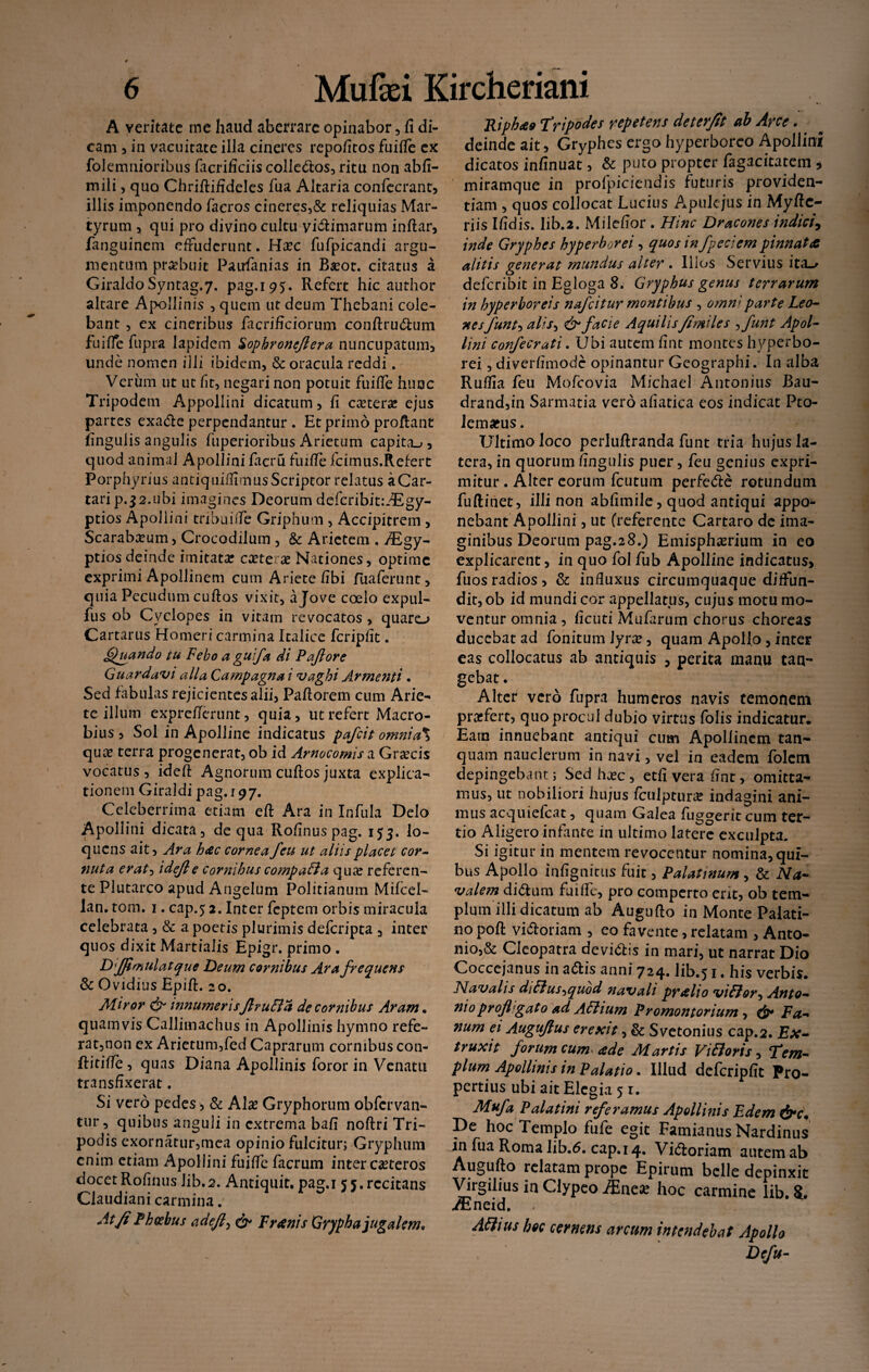 A veritate me haud aberrare opinabor, fi di¬ cam , in vacuitate illa cineres repofitos fuiffe ex folemnioribus facrificiis colledos, ritu non abfi- mili, quo Chriftifideles fua Altaria confecrant, illis imponendo facros cineres,& reliquias Mar¬ tyrum , qui pro divino cultu viciniarum inftar, fanguinem effuderunt. H*c fufpicandi argu¬ mentum praebuit Paufanias in B*ot. citatus a GiraldoSyntag.7, pag.195. Refert hic author altare Apollinis , quem ut deum Thebani cole¬ bant , ex cineribus facrificiorum conftrudum fuiffe fupra lapidem Sophroncjlera nuncupatum, unde nomen illi ibidem, & oracula reddi. Verum ut ut fit, negari non potuit fuiffe hunc Tripodem Appollini dicatum, fi c*ter* ejus partes exade perpendantur . Et primo proflant fingulis angulis fuperioribus Arietum capita-», quod animal Apollini facru fuifle fcimus.Refert Porphyrius antiquiflimusScriptor relatus aCar- tarip.32.ubi imagines Deorum defcribit:.-Egy- ptios Apollini tribuiffe Griphum , Accipitrem , Scarabaeum, Crocodilum , & Arietem , /Egy- ptios deinde imitat* exter x Nationes, optime exprimi Apollinem cum Ariete fibi Tua ferunt, quia Pecudum cuftos vixit, a Jove coelo expul- fus ob Cyclopes in vitam revocatos , quaro Cartarus Homeri carmina Italice fcripfit. Quando tu Febo a guifa di Paflore Guardavi alia Campagna i vaghi Armenti • Sed fabulas rejicientesalii, Paftorem cum Arie¬ te illum exprefierunt, quia, ut refert Macro¬ bius , Sol in Apolline indicatus pafeit omnia% quee terra progenerat, ob id Arnocomis a Graecis vocatus, ideft Agnorum cuftos juxta explica¬ tionem Giraldi pag. 197. Celeberrima etiam eft Ara in Infula Delo Apollini dicata, de qua Rofinuspag. 153. lo¬ queris ait, Ara hac cornea feu ut aliis placet cor- nuta erat0 idejle cornibus compaffa qua? referen¬ te Plutarco apud Angelum Politianum Mifcel- lan. tom. 1. cap.5 2. Inter feptem orbis miracula celebrata, & a poetis plurimis deferipta , inter quos dixit Martialis Epigr. primo . DiJJimulatque Deum cornibus Ara frequens & Ovidius Epift. 20. Miror innumerisJlruffa de cornibus Aram . quamvis Callimachus in Apollinis hymno refe¬ rat,non ex Arietum,fed Caprarum cornibus con- Ritifie, quas Diana Apollinis foror in Venatu transfixerat. Si vero pedes , & AI* Gryphorum obfervan- tur, quibus anguli in extrema bafi noftri Tri¬ podis exornatur,mea opinio fulcitur; Gryphum enim etiam Apollini fuiffe facrum inter c*teros docet Rofinus Jib.2. Antiquit. pag,i 55. recitans Claudiani carmina. At fi Phoebus adefi, & F ranis Grypha jugalem. Riphao tripodes repetens deterfit ab Arce. . deinde ait, Gryphes ergo hyperborco Apollini dicatos infinuat, & puto propter fagacitatem * miramque in profpiciendis futuris providen¬ tiam , quos collocat Lucius Apulejus in Myftc- riis Ifidis. Iib.2. Milefior . Hinc Dracones indici, inde Gryphes hyperborei, quos in /pedem pinnata alitis generat mundus alter . Illos Servius ita~> deferibit in Egloga 8. Gryphus genus terrarum in hyperboreis nafeitur montibus , omni parte Leo¬ nes funt-, alis, &facie AquilisJimiles , funt Apol¬ lini confecrati. Ubi autem fint montes hyperbo¬ rei , diverfimode opinantur Geographi. In alba Ruffia feu Mofcovia Michael Antonius Bau- drand,in Sarmatia vero afiatica eos indicat Pto- lemams. Ultimo loco perluftranda funt tria hujus la¬ tera, in quorum fingulis puer, feu genius expri¬ mitur . Alter eorum fcutum perfede rotundum fuftiuet, illi non abfimile, quod antiqui appo¬ nebant Apollini, ut (referente Cartaro de ima¬ ginibus Deorum pag.28.) Emisph*rium in eo explicarent, in quo fol fub Apolline indicatus, fuos radios, & influxus circumquaque diffun¬ dit, ob id mundi cor appellatus, cujus motu mo¬ ventur omnia, ficuti Mufarum chorus choreas ducebat ad fonitum \yvx, quam Apollo , inter eas collocatus ab antiquis , perita manu tan¬ gebat. Alter vero fupra humeros navis temonem pr*fert, quo procul dubio virtus folis indicatur. Eam innuebant antiqui cum Apollinem tan- quam nauclerum in navi, vel in eadem folcm depingebant; Sedhasc, etfi vera fint, omitta¬ mus, ut nobiliori hujus fculptur* indagini ani¬ mus acquiefcat, quam Galea fuggeriteum ter¬ tio Aligero infante in ultimolatere exculpta. Si igitur in mentem revocentur nomina, qui¬ bus Apollo infignittis fuit, Palatinum , & Na¬ valem didum fuiffe, pro comperto erit, ob tem¬ plum illi dicatum ab Augufto in Monte Palati¬ no poft vidoriam , eo favente, relatam , Anto¬ nio^ Cleopatra devidis in mari, ut narrat Dio Coccejanus in adis anni 724. lib.51. his verbis. Navalis diHus^quod navali pralio viHor^ Anto¬ nioprofl-gato ad Adtium Promontorium , & Fa¬ num ei Auguflus erexit, & Svetonius cap.2. Ex¬ traxit forum cum ade Martis Vi Horis, tem¬ plum Apollinis in Palatio. Illud defcripfit Pro¬ pertius ubi ait Elegia 51. Mufa Palatini referamus Apollinis E dem &c. De hoc Templo fufe egit Famianus Nardinus in fua Roma lib.6. cap.14. Vidoriam autem ab Augufto relatam prope Epirum belle depinxit Virgilius in Clypeo Mnex hoc carmine lib. /Eneid. > AHtus hoc cernens arcum intendebat Apollo