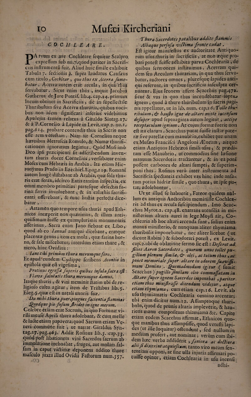 io Mufci Kirchenam COCHLEARE, i 11 i ' • . • : PA rvum ex #re Cochleare fequitur Scalpro expreflum fub nu,7'.quod pariter in Sacrifi¬ cus inftrumcntu fuit. Aliud huic fimile exhibuit Tabula 7. fe&ionis 3. ftipra laudatus Caufteus cum titulo , Cochlear , quo thus ex Acerra fume¬ batur . Acerrarautem erat arcula , in qua thus fervabatur. Sicut enim thus , inquit Jacobus Gutherus dejure Pontif, lib.4. cap.24. primum locum obtinet in Sacrificiis 3 fic in fupelle&ile Thuribulum fi ve Acerra thuraria, quibus voci- bus non idem fignificari inferius videbimus Apulejus tamen relatus a Giraldo Sintag.17. & a P.Cornelio a Lapide in Levitjcap.2, nu.i. pag.614. probare contendit thus in Sacris non efle rem vctuftam . Nam ait Cornelius neque heroibus Hetrufcjs.Romulo, & Numae thurifi- cationem ignoratam legimus. Quod M0/1 imo Deo ipfi praecipienti fit adferibendum inven¬ tum thuris docet Cornelius ; verfabatur enim Mofes cum Hebraeis in Arabia t Ita etiam Hie¬ ronymus Prado in Ezechiel.8.pag.i 19. Romani autem longe diftabant ab Arabia, qua: fola thu¬ ris erat ferax, idcirco Extis tantum infpe<ftis,ex omni membro primitias partefque >defe&as fa-. rina farris involuebant, •& in calathis facrifi- canti offerebant, & tunc hoftia perfe&a dice¬ batur r ’ r M . c , ; Attamen quo tempore ufus thuris apud Eth¬ nicos inr,aperit non quaerimus, & illum anti-* quiffimom fuiffe ex quamplurimis monumentis, afferimus . Sacra enim Jano fiebant ex Libo, quod ab eo lanual antiqui dicebant, eratque placentagenus j item ex mola , qua farina hor¬ na, & fale mifcebatur; interdum etiam thure , & mero, hinc Ovidius : i. Iane tibi primum thura merumque fero, Et apud*eunderm Cydippe feribens Acontio in epiftola qua eft vigefima , Protinus egreffa fuperis quibus infula facra efl Flava fsdutatis thura merumque damus. Itaque thuris :, & vini meminit ftatim ubi de re- ligiofo cultu agitur, item de Triftibus lib* 5. Eleg.j.qua efl ia natali uxoris fua. Da mihi thura puerrfingues facientia flammas Quodque pio fufum Jlridet in igne merum. Celebre etiam erat Sacrum, in quo Fortuna vi¬ rili menfe Aprili thura adolebant, & cum meile & la&e etiam papavera;quod Sacrum etiam Ve¬ neri : commune fuit , ut narrat.Giraldus Syn- tag.17.pag.463. Addit Rofinus lib.j. cap.33. quod poft libationem vini Sacerdos facrum ab immolatione inchoabat, fruges, aut molam Tai- fam in caput viftima deponens addito thure mafculo juxta illud Ovidii Faftorum num.jjy, -0 3 Thura Sacerdotes pacalibus addite flammis Albaque perfuja vifiima fronte cadat * Efl igitur manifefios ex au&oritate Antiquo¬ rum ufus thuris in facrificiis , at non aeque pro¬ bari poteft fuiffe adhibita parva Cochlearia , de quibus fermonem inftituimus. Acerram qui¬ dem feu Arculam thurariam, in qua thus ferva¬ batur, au&ores omnes , plurefque lapides anti¬ qui referunt, in quibus facrificia infculpta cer¬ nuntur. Ejus Iconem affert Scacchus pag.472. ficut & vas in quo thus incendcbatnr-fupra-» ignem , quod a thure thuribulum in faeris pagi¬ nis appellatur, ut in lib. num. cap,i 6. Tolle thu¬ ribulum , & hauflo igne de altari mitte incenfum defuper apud feptuaginta autem legitur , accipe receptaculum ignium . At cujus fornum fuerit non eft Jta clarum . Scacchus putatfuifle inftar pate¬ rae five patella: cum manubrio,exhibetque unam ex Mufeo Francifci Angeloni yEncain, aitque etiam Antiquos Hebraeos flmili ufos ? & praedi¬ cam e (Te Manubrio, ut commodius fine laeflone manuum Sacerdotis tracftaretur, & in ea poni poffent carbones de altari fumpti, & fuperim- poni thus. Rofinus vero inter inftrumenta ad Sacrificia fpe&antia exhibet vas hinc inde anfa-. tum potius hidrice fimile , quo thura, ut ipfe pu¬ tat^ adolebantur , Ut ut illud fe habuerit, Fateor quidem nul¬ lum ex antiquis Amftoribus meminiffc Cochlea¬ ris ad thus ex arcula fufeipiendum . Imo Scac¬ chus Myrot,2. cap.48. enarrans utenfilia in mi- nifterium altaris aurei in lege Moyfi aic. Co¬ chlearia ab hoc altari arcenda funt, folius enim manus minifterio, & nunquam aliter thymiama thurib illis imponebatur , nec aliter licebat (ut dicunt Rabini ) & fubodorari poteft , ex Levit, cap.2.ubi de oblatione fermo fic eft : Deferet ad filios Aaron Sacerdotes , quorum unus tollet pu¬ gillum plenum flimiU, & olei, ac totum thus , ac ponet memoriale fuper altare in odorem fuavijfl- murn Domino . Quemadmodum igitur ( fiunit Scacchus ) pugillo/irnilam oleo commajfatam in Altare fuper ignem Sacerdos imponebat ,pariter etiam thus minijiraffe dicendum videtur, atque etiam thymiama, cum etiam cap,i6. Levit, ab ulu thymiamatis Cochlearia omnino arcentur; ubi enim dicitur num. 12. Aflumptoque thuri- bulo, quod de prunis altaris impleverit, & hau¬ riens manu compofitum thiamiama &c. Capite etiam eodem Scacchus affirmat, Ethnicos quo¬ que manibus thus afTumpfifTe, quod vetufti lapi¬ des (ut ille loquitur) oftendunc, fed nullum in medium profert, aut nominat; verum cum ibi¬ dem haec verba addiderit , fani ora ac dotiiora alnfi dixerint acquiefcami tanto viro meam fen- tentiam opponi, ac fine ulla injuria affirmari po- tuifle opinor, etiam Cochlearia in ufu inccnfi adhi*