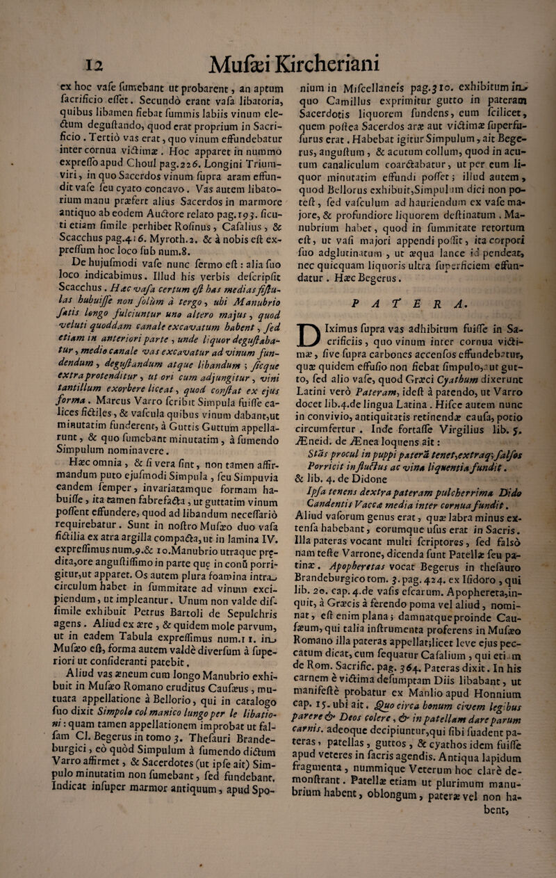 cx hoc vafe fumebant ut probarent , an aptum facrificio effct. Secundo erant vafa libatoria, quibus libamen fiebat fummis labiis vinum cle- <5tum deguftando, quod erat proprium in Sacri¬ ficio . Tertio vas erat, quo vinum effundebatur inter cornua vicRima?. Hoc apparet in nummo exprcfibapud Choul pag.226. Longini Trium¬ viri , in quo Sacerdos vinum fupra aram effun¬ dit vafe feu cyato concavo. Vas autem libato¬ rium manu praefert alius Sacerdos in marmore antiquo ab eodem Au&ore relato pag.193. ficu- ti etiam fimile perhibet Rofinus , Cafalius , & Scacchus pag.416. Myroth.2. & a nobis eft ex- preffum hoc loco fub num.8. De hujufmodi vafe nunc fermo eft : alia fuo loco indicabimus. Illud his verbis defcripfit Scacchus . Hac vafa certum ejl has mediasfijlu- las hubuijfe non folum d tergo, ubi Manubrio fatis longo fulciuntur uno altero majus, quod 'veluti quoddam canale excavatum habent, fed etiam in anteriori parte , unde liquor degujlaba- tur, medio canale vas excavatur ad vinum fun¬ dendum , deguflandum atque libandum ; ficque extra protenditur , ut ori cum adjungitur , vini tantillum exorbere liceat, quod conflat ex ejus forma . Marcus Varro feribit Simpula fuiffe ca¬ lices fi&iles, & vafcula quibus vinum dabant,ut minutatim funderent, a Guttis Guttum appella¬ runt , & quo fumebant minutatim , a fumendo Simpulum nominavere. Hsec omnia, &fiverafint, non tamen affir¬ mandum puto ejufmodi Simpula , feu Simpuvia eandem femper, invariatamque formam ha- buiffe, ita tamen fabrefa<5ta, ut guttatim vinum poffent effundere, quod ad libandum neceffario requirebatur. Sunt in noflroMufso duo vafa fidilia ex atra argilla compara, ut in lamina IV, expreffimus num«,9.& 1 o.Manubrio utraque pro¬ dita,ore angufiiffimo in parte qu£ in conu porri¬ gitur,ut apparet. Os autem plura foamina intras circulum habet in fummitate ad vinum exci¬ piendum , ut impleantur. Unum non valde dif- fimile exhibuit Petrus BartoJi de Sepulchris agens . Aliud ex #re , & quidem mole parvum, ut in eadem Tabula expreffimus num.i 1. in_> Mufio eft, forma autem valde diverfum a fupe- riori ut confideranti patebit, Aliud vas ameum cum longo Manubrio exhi¬ buit in Mufa?o Romano eruditus Caufeus , mu¬ tuata appellatione aBellorio, qui in catalogo fuo dixit Simpolo coi manico lungoper le libatio¬ ni : quam tamen appellationem improbat ut fal- fam Cl. Begerus in tomo 3. Thefauri Brande- burgici, eo quod Simpulum a fumendo ditium Varro affirmet, & Sacerdotes (ut ipfe ait) Sim¬ pulo minutatim non fumebant, fed fundebant, Indicat infuper marmor antiquum , apud Spo- niumin Mifcellaneis pag.310. exhibitum in> quo Camillus exprimitur gutto in pateram Sacerdotis liquorem fundens, eum fcilicet, quem pofiea Sacerdos ara? aut viiftima? fuperfu- furus erat. Habebat igitur Simpulum, ait Bege¬ rus, anguRum, & acutum collum, quod in acu¬ tum canaliculum coartabatur, ut per eum li¬ quor minutatim effundi poffet; illud autem, quod Bellorus exhibuit,Simpulum dici non po¬ te R, fed vafculum ad hauriendum ex vafe ma¬ jore, & profundiore liquorem deflinatum , Ma¬ nubrium habet, quod in fummitate retortum eft, ut vafi majori appendi poffit, ita corpori fuo adglutinatum , ut a?qua lance id pendeat, necquicquam liquoris ultra fuperficiem effun¬ datur . Ha?c Begerus. PATERA. Diximus fupra vas adhibitum fuiffe in Sa¬ crificiis , quo vinum inter cornua vi&i- ma?, five fupra carbones accenfos effundebatur, qua? quidem effufio non fiebat fimpulo,nut gut¬ to, fed alio vafe, quod Grarci Cyathum dixerunt Latini vero Pateram, idefl a patendo, ut Varro docet lib.4.de lingua Latina . Hifcc autem nunc in convivio, antiquitatis retinenda? caufa, potio circumfertur . Inde fortaffe Virgilius lib. J, iEneid. de ,/Enea Joquens ait: Stas procul in puppi patera tenet->extraq\ falfos Porricit influBus ac vina liquentia fundit. & lib. 4. de Didone Ipfa tenens dextya pateram pulcherrima Di da Candentis Vacca media inter cornua fundit. Aliud vafbrum genus erat, qua? labra minus ex- tenfa habebant, eorumque ufus erat in Sacris. Illa pateras vocant multi feriptores, fed falso nam teRe Varrone, dicenda funt Patella? feu pa¬ tina: . Apopheretas vocat Begerus in thefauro Brandeburgico tom. 3.pag. 424. ex Ifidoro , qui lib. 20. cap. 4.de vafis efcarum. Apophereta,in- quit, a Gra?cis a ferendo poma vel aliud, nomi¬ nat, eR enim plana* damnatqueproinde Cau- fa?um,qui talia inflrumenta proferens inMufa?o Romano illa pateras appellatjlicet leve ejus pec¬ catum dicat, cum fequatur Cafalium , qui eti. m de Rom. Sacrific. pag. 3 64. Pateras dixit. In his carnem evi<5Hmadefumptam Diis libabant, ut manifefte probatur ex Manlio apud Honnium cap. 15. ubi ait, Quo circa bonum civem legibus parere & Deos coler e, & in patellam dare parum carnis. adeoque decipiuntur,qui fibi fuadent pa¬ teras , patellas , guttos , & cyathos idem fuiffe apud veteres in facris agendis. Antiqua lapidum fragmenta , nummique Veterum hoc clare de- monftrant. Patella? etiam ut plurimum manu¬ brium habent, oblongum, patera? vel non ha¬ bent,