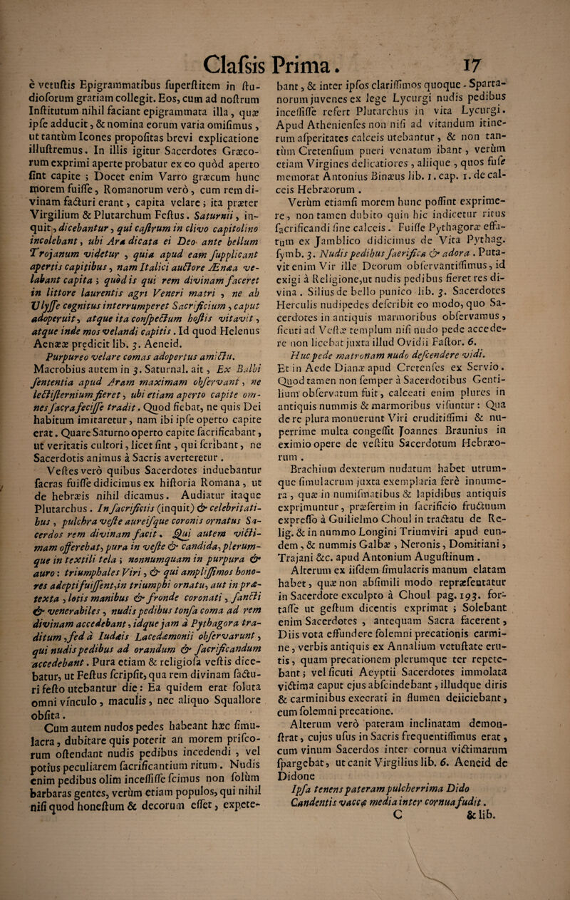 Clafsis e vctuftis Epigranimatibus fuperftitcm in ftu- dioforum gratiam collegit. Eos, cum ad noftrum Inftitutum nihil faciant epigrammata illa, qua? ipfe adducit, & nomina eorum varia omifimus , ut tantum Icones propofitas brevi explicatione illuftremus. In illis igitur Sacerdotes Graeco¬ rum exprimi aperte probatur ex eo quod aperto fint capite ; Docet enim Varro grxeum hunc morem fuiffe, Romanorum vero, cum rem di¬ vinam facfturi erant, capita velare ; ita praeter Virgilium & Plutarchum Feftus. Saturnii, in¬ quit, dicebantur, qui cafirum in clivo Capitolino incolebant, ubi Ara dicata ei Deo ante bellum Trojanum videtur , quia apud eam fupplicant apertis capitibus , nam Italici auffore JEnaa ve¬ labant capita 5 quod is qui rem divinam faceret in littore laurentis agri Veneri matri , ne ab Vlyffe cognitus interrumperet Sacrificium , caput adoperuit ^ atque ita confpeffum hoftis vitavit, atque inde mos velandi capitis. Id quod Helenus Aenaeae predicit lib. 3. Aeneid. Purpureo velare comas adopertus amiffu. Macrobius autem in 3. Saturnal. ait, Ex Balbi fententia apud Aram maximam obfervant> ne leffiflerniumfieret, ubi etiam aperto capite om¬ nes J'aerafeciffe tradit. Quod fiebat, ne quis Dei habitum imitaretur, nam ibi ipfe operto capite erat. Quare Saturno operto capite facrificabant, ut veritatis cultori, licet fint, qui feribant, ne Sacerdotis anirnus a Sacris averteretur. Veftesvero quibus Sacerdotes induebantur facras fuiffe didicimus ex hiftoria Romana, ut de hebra?is nihil dicamus. Audiatur itaque Plutarchus . Infacrificiis (inquit) & celebritati¬ bus , pulchra vefie aureifque coronis ornatus Sa¬ cerdos rem divinam facit. Qui autem vi Bi¬ mam offerebat, pura in vefie & candida, plerum¬ que in textili tela > nonnumquam in purpura & auro: triumphales Viri, & qui amplijjimos hono¬ res adeptifuiffentjn triumphi ornatu, aut in prae¬ texta , lotis manibus & fronde coronati, fanci i & venerabiles, nudis pedibus tonfa coma ad rem divinam accedebant Hdque jam d Py thagora tra¬ ditum ffed d Iudceis Lacedaemonii obfervarunt, qui nudis pedibus ad orandum & facrificandum accedebant. Pura etiam & religiofa vcftis dice¬ batur ut Feftus fcripfit, qua rem divinam fa&u- ri fefto utebantur die : Ea quidem erat foluta omni vinculo, maculis, nec aliquo Squaliore obfita. Cum autem nudos pedes habeant hxc fimu- lacra, dubitare quis poterit an morem prifeo- rum oftendant nudis pedibus incedendi , vel potius peculiarem facrificantium ritum. Nudis enim pedibus olim incefliffe fcimus non folum barbaras gentes, verum etiam populos, qui nihil nifi quod honeftum & decorum effet, expete* Prima. 17 bant, & inter ipfos clariffimos quoque - Sparta¬ norum juvenes ex lege Lycurgi nudis pedibus incefliffe refert Plutarchus in vita Lycurgi. Apud Athenienfes non nifi ad vitandum itine¬ rum afperitates calceis utebantur , & non tan¬ tum Cretenfium pueri venatum ibant, verum etiam Virgines delicatiores , aliique , quos fufe memorat Antonius Binxus lib. 1. cap. 1. de cal¬ ceis Hebrxorum . Verum etiamfi morem hunc po/fint exprime¬ re, non tamen dubito quin hic indicetur ritus facriflcandi fine calceis . Fuiffe Pythagora? effa¬ tum ex Jamblico didicimus de Vita Pythag. fyinb. 3. Nudis pedibus f aevifica Q* adora . Puta¬ vit enim Vir ille Deorum obferv&ntiflimus, id exigi a Religione,ut nudis pedibus fieret res di¬ vina . Silius de bello punico lib. 3. Sacerdotes Herculis nudipedes deferibit eo modo, quo Sa¬ cerdotes in antiquis marmoribus obfervaraus , ficuti ad Vcftx templum nifi nudo pede accede¬ re non licebat juxta illud Ovidii Faftor. 6. Huc pede matronam nudo defendere vidi. Et in Aede Diana? apud Crctcnfcs ex Servio. Quod tamen non femper a Sacerdotibus Genti¬ lium obfervatum fuit, calceati enim plurcs in antiquis nummis & marmoribus vifuntur: Qua de re plura monuerunt Viri eruditilfimi & nu¬ perrime multa congeflit Joannes Braunius in eximio opere de veftitu Sacerdotum Hebrxo- rum , Brachium dexteram nudatum habet utrum¬ que fimulacrum juxta exemplaria fere innume¬ ra , quae in numifinatibus & lapidibus antiquis exprimuntur, prxfertim in facrificio frudfcuum expreffo a Guilielmo Choul in tra&atu de Re- lig. & in nummo Longini Triumviri apud eun¬ dem .. & nummis Galba?, Neronis, Domitiani , Trajani &c. apud Antonium Auguftinum . Alterum ex iifdem fimulacris manum elatam habet > quxnon abfimili modo repraefentatur in Sacerdote exculpto a Choul pag. 193. for- taffe ut geftum dicentis exprimat ; Solebant enim Sacerdotes , antequam Sacra facerent, Diis vota effundere folemni precationis carmi¬ ne , verbis antiquis ex Annalium vetuftate eru¬ tis , quam precationem plerumque ter repete¬ bant j vel ficuti Aeyptii Sacerdotes immolata vi&ima caput ejus abfeindebant, illudque diris & carminibus exccrati in flumen deficiebant, cum folemni precatione. Alterum vero pateram inclinatam demon- ftrat, cujus ufus in Sacris frequentiffimus erat, cum vinum Sacerdos inter cornua vi&imarum fpargebat , ut canit Virgilius lib, 6. Aeneid de Didone Ipfa tenens pateram pulcherrima Dido Candentis vaccae media inter cornua fudit. C &lib„