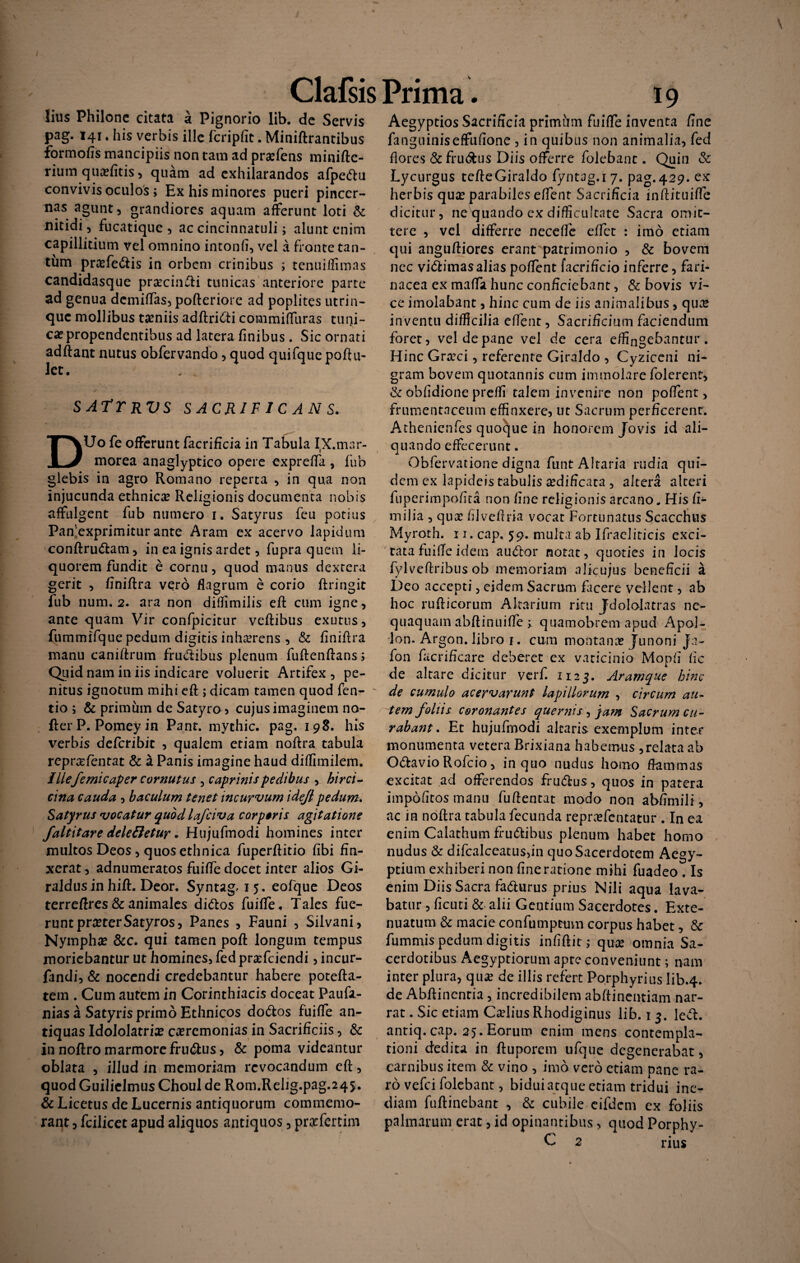 lius Philone citata a Pignorio lib. de Servis pag. 141. his verbis ille fcripfit. Miniftrantibus formofis mancipiis non tam ad pra?fens minifte- rium qua?fitis, quam ad exhilarandos afpedu convivis oculos; Ex his minores pueri pincer¬ nas agunt, grandiores aquam afferunt loti & nitidi, fucatique , ac cincinnatuli; alunt enim capillitium vel omnino intonfi, vel a fronte tan¬ tum prasfedis in orbem crinibus ; tenuiffimas candidasque procindi tunicas anteriore parte ad genua demiffas, pofteriore ad poplites utrin- que mollibus taeniis adflridi commiffuras tuni¬ ca propendentibus ad latera finibus . Sic ornati adftant nutus obfervando, quod quifque poftu- let. sattrvs SACRIFICANS. DUo fe offerunt facrificia in Tabula IX.mar¬ morea anaglyptico opere expreffa , fub glebis in agro Romano reperta , in qua non injucunda ethnica? Religionis documenta nobis affulgent fub numero i. Satyrus feu potius Paffexprimiturante Aram ex acervo lapidum conftrudam, in ea ignis ardet, fupra quem li¬ quorem fundit e cornu, quod manus dextera gerit , finiftra vero flagrum e corio ftringit fub num. 2. ara non diffimilis efi: cum igne, ante quam Vir confpicitur veftibus exutus, fummlfque pedum digitis inha?rens , & finiftra manu caniftrum fructibus plenum fuftenftans ; Quid nam in iis indicare voluerit Artifex , pe¬ nitus ignotum mihi eft ; dicam tamen quod fen- tio ; & primum de Satyro , cujus imaginem no- fter P. Pomey in Pant. mythic. pag. 198. his verbis deferibit , qualem etiam noftra tabula reprofentat & a Panis imagine haud diffimilem. I Ilefemicaper cornutus 3 caprinis pedibus , hirci - cina cauda , baculum tenet incurvum ideji pedum. Satyrus vocatur quod lafciva corporis agitatione faltitare dele&etur. Hujufmodi homines inter multos Deos, quos ethnica fuperftitio fibi fin¬ xerat , adnumeratos fuiffe docet inter alios Gi- raldusin hift. Deor. Syntag. 15. eofque Deos terreftres & animales didos fuiffe. Tales fue¬ runt pra?terSatyros, Panes , Fauni , Silvani, Nympha? &c. qui tamen poft longum tempus moriebantur ut homines, fed proficiendi, incur- fandi, & nocendi credebantur habere potefta- tem . Cum autem in Corinthiacis doceat Paufa- nias a Satyris primo Ethnicos dodos fuiffe an¬ tiquas Idololatria? ceremonias in Sacrificiis, & in noftro marmore frudus, & poma videantur oblata , illud in memoriam revocandum eft, quod Guilielmus Choul de Rom.Rehg.pag.245. & Licetus de Lucernis antiquorum commemo¬ rant , fcilicet apud aliquos antiquos, prefertim Aegyptios Sacrificia primum fuiffe inventa fine fanguiniseffufione , in quibus non animalia, fed flores & frudus Diis offerre folebant. Quin & Lycurgus tefleGiraldo fyntag.i 7. pag.429. ex herbis quo parabiles effent Sacrificia inftituiffe dicitur, ne quando ex difficultate Sacra omit¬ tere , vel differre necefle effiet : imo etiam qui anguftiores erant patrimonio , & bovem nec vidimasalias poflent facrificio inferre, fari¬ nacea cx maffa hunc conficiebant, & bovis vi¬ ce imoiabant, hinc cum de iis animalibus, quo inventu difficilia effent, Sacrificium faciendum foret, vel de pane vel de cera effingebantur. Hinc Groci, referente Giraldo , Cyziceni ni¬ gram bovem quotannis cum immolare folerent, & obfidione preffi talem invenire non poffent > frumentaceum effinxere, ut Sacrum perficerent. Athenienfes quocjue in honorem Jovis id ali¬ quando effecerunt. Obfervatione digna funt Altaria rudia qui¬ dem ex lapideis tabulis odificata , altera alteri fuperimpofita non fine religionis arcano. His fi- milia , quo filveftria vocat Fortunatus Scacchus Myroth. 11. cap. 59. multa ab Ifracliticis exci¬ tata fuifie idem audior notat, quoties in locis fylveftribus ob memoriam alkujus beneficii a Deo accepti, eidem Sacrum facere vellent, ab hoc rufticorum Altarium ritu Jdololatras ne¬ quaquam abftinuiffe ; quamobrem apud Apol- lon. Argon. libro 1. cum montano Junoni Ja- fon facrificare deberet ex vaticinio Mopfi fic de altare dicitur verf. H23. Aramque hinc de cumulo acervarunt lapillorum , circum au¬ tem foliis coronantes quer?iis, jam Sacrum cu¬ rabant. Et hujufmodi altaris exemplum inter monumenta vetera Brixiana habemus ,relata ab Odavio Rofcio, in quo nudus homo flammas excitat ad offerendos frudus, quos in patera impolitos manu fuftentat modo non abfimili, ac in noflra tabula fecunda reprofentatur . In ea enim Calathum frudibus plenum habet homo nudus & difcalceatus,in quo Sacerdotem Aegy¬ ptium exhiberi non fine ratione mihi fuadeo . Is enim Diis Sacra fadurus prius Nili aqua lava¬ batur , ficuti & alii Gentium Sacerdotes. Exte¬ nuatum & macie confumptum corpus habet, & fummispedumdigitis infiftit; quo omnia Sa¬ cerdotibus Aegyptiorum apte conveniunt; nam inter plura, qua? de illis refert Porphyrius lib.4. de Abftinenria , incredibilem abftinentiam nar¬ rat . Sic etiam Celius Rhodiginus lib. 1 3. led. antiq. cap. 25. Eorum enim mens contempla¬ tioni dedita in ftuporem ufque degenerabat, carnibus item & vino , imo vero etiam pane ra¬ ro vefei folebant, bidui atque etiam tridui ine¬ diam fuftinebant , & cubile eifdcm ex foliis palmarum erat, id opinantibus, quod Porphy- C 2 rius