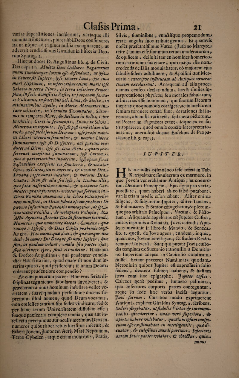 varias fupcrftitiones inciderunt, variaque illi nomina tribuentes, plures /ibi.Deos confinxere, ita ut ufque ad triginta millia excogitarent, ut advertit eruditiffimus Giraldus in hiftoria Deo- rum Syntag. 1. Hinc ut docet D, Augufiinus lib. 4. de Civit. Deicap. 11, Multos Deos Dolfores Paganorum unum eumdemque lovem effe defenduntutipfes in Etberefit lupiter , ipfe inaere luno, ipfe in~> mari Neptunus , in inferioribus etiam maris ipfe Salacia in terra Pluto, in terra inferiore Profer- pina-iinfocis domefiicis V efia-> in fabrorum forna¬ ce Vulcanus, infideribus Sol5 Luna, & StelU , in divinationibus Apollo, in Merce Aiercurius iy r* Jano initiator , in E er mino Terminator , Satur¬ nus in tempore; .Afar/, & Bellona in Bellis, Liber in vineis , Ccw in frumentis , Diana in Silvis . Minerva in ingeniis. //>/?yF/pofiremi etiam illa turba quafiplebejorum Deorum . ipfeprafit nomi¬ ne Liberi virorum feminibus ^ & nomine Libera feminarum : *£/<? y£/ Diefpiter , partum pro¬ ducet ad Diem ; ipfe Jit Dea Mena , quamprde¬ fecerunt menf ruis feminarum , Lucina, quee a parturientibus invocetur. ipfe opem ferat nafcentibus excipiens eos finu tcrr£ , d?- vocatur Opis ; ipfe in vagitu os aperiat, 0“ vocatur DetL-> Levana , ipfe cunas tueatur, vocatur Dea._» Cuana. iVflzz Jit alia fed ipfe , /» Deabus illis, /utta nafcentibus canunt, C?- vocantur Car- mentes \pr Atio for tuitis, vocetur que fortunae in—* Diva Rumina mammam, z» Diva Potinapotio¬ nem minijiret, Diva Educa efcam praheat: pavore Infantium Paventia nuncupetur, defpc^»-, qua venit Vernilia , /fe voluptate Volupia, de^> Aftu Age non a,Jlrenua De a fit firenuumfaciendo', Numeria , numerare doceat, Camena, /ptf canere. Ipfe/it, & Deus Confus prabendo confi- lia &c, H<ec omnia qua dixi, e^ quacunque non dixi, hi omnes Dii De#que fit unus lupiter, five fint’, ut quidam Volunt, omnia ifta partes ejus-, fi ve virtutes ejus, ficut eis videtur. Ha&enus S* DoCfior Augufiinus, qui prudenter conclu¬ dit : H^c fi ita fint, quod quale fit non dum in- terim qusero , quid perderent j fi unum Deuiru colerent prudentiore compendio ? At cum poetarum parens Homerus feriasdi- fciplinastegumento fabularum involveret, & pneclaram animis hominum inftillare vellet ve¬ ritatem , fuavi quadam perfuafione docens fu- premum illud numen, quod Deum vocamus, non coeleftes tantum fibi fedes vindicare, fed & per hanc rerum Univerfitatem difFufum efie > fuaquepr^fentia complere omnia , qua? aut in¬ tellectu percipimus aut oculis metimur,Deos in¬ numeros quibuslibet rebus locifque infetuit, & Etheri Jovem, Junonem Aeri, Mari Neptunum, Terra? Cybelen , atque etiam montibus, Pratis, Silvis, fluminibus , cun&ifque propemodunu terra? angulis fuos tribuit genios. Et quamvis noffet pnefiantiffimus Vates (Juftino Martyro tefie ) unum efie fummum rerum moderatorem, & opificem , deliniti tamen homines homerico- rum carminum fuavitate, quo magis ille noii^ credenda de Diis modulabatur, eo majorem ejus fabulis fidem adhibuere , & Apollini aut Mer¬ curio : cccterifve injhtutam ab Antiquis venera- tionem excoluerunt. Antequam ad alia proce¬ damus cenfeo declarandum , has & fimiles in¬ terpretationes phyficas, feu morales fabularum, arbitrarias efie hominum , qui fuorum Deorum ineptias quoquomodo corrigere,ac in meliorem fenfum torquere conati fune, & rationes ibi in¬ venire , ubi nulla ratio efi i fed mera pi&orurrL> ac Poetarum Figmenta erant, idque ex eo fa¬ tis apparere, quod omnia coaCta? interpretatio¬ nes fint, ut erudite docuit Eufebios de Praepa¬ ratione lib.3. cap.j». * LUPITER. His prxmiflis primo loco fefe offert in Tab. X. tripalmare fimulacrum ex marmore, in quo Jovem venerabantur Antiqui, utcoetero- rum Deorum Principem. Ejus figna pro varia^ poteftate , quam haberi ab eo falso putabant, variis etiam medis efformabant. Aliter enirri^ fulgens , & fulgurator Jupiter , aliter Tonans , & Fulminator, & Stator eflingebatur,& plerum¬ que pro arbitrio Principum, Vatum, Pido- rum . Aliquando appellatus efi Jupiter Cuftos, cultus inprimis a Romanis. Jovis cuftodis Apu¬ lejus meminit in libro de JVfundo , & Seneca^ lib. a. quefi. de Jove agens , eundem, inquit , quem nos, Jovem intelligunt, Cuftodem Redo- remque Univerfi . Sunt qui putant Jovis cufta- dis templum ex Suetonio tranquillo a Domitia¬ no Imperium adepto in Capitolio conditum-» fuifle. Extant preeterea Numifmata qu^danu Neronis in quibus Jupiter efi expreflus in folio fedens , dextera fulmen habens, & haftam l#va cum hac epigraphe: 'Jupiter cuflos . Calceos gerit pedibus , humero palliurru, quo inferiores corporis partes conteguntur, atque in fede ha?c verba incifa leguntur. Jovi facrum . Cur hoc modo exprimerent Antiqui, explicat Giraldus Syntag. 2. feribens. Sedere fingebatur^ utfiabilis Virtus & incommu¬ tabilis ojienderetur , nuda vero fuperiora, aperta habere videbatur, quoniam ipfum confpi- cuum ejji exifiimabant in intelligentiis, qua di¬ cuntur , & coelefiibus mundi partibus, Inferiores autem lovis partes velatas, & obteffas, qui a minus i