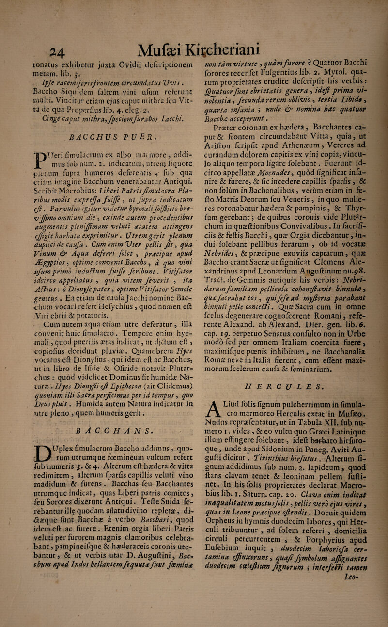ronatus exhibetur juxta Ovidii defcriptionem metam, lib. 5. Ipfe r ac emiferis frontem circumdatus Vvis . Baccho Siquidem falcem vini ufum referunt multi. Vincitur etiam ejus caput mithra fcu Vit¬ ta de qua Properfiuslib. 4. eleg. 2. Cinge caput mithr a->fpe c i em fu rabor Iacchi. BACCHUS PUER. PUeri fimulacrum ex albo marmore, addi¬ mus fub nnm. 2. indicatum, utrem liquore plenum fupra humeros deferentis , fub qua etiam imagine Bacchum venerabantur Antiqui. Scribit Macrobius: Liberi Patrisfimulacra Plu¬ ribus modis exprefja fuiffe , ut fupra indicatum ejl. Parvulus igitur videtur hye?nalifoljtitio bre- v ffimo omnium die , exinde autem procedetitibus augmentis pknijjimam veluti atatem attingens effigie barbata exprimitur . Utrem gerit plenum duplici de caufa . Cum enim Vter pellis fit, qua Vinum & Aqua deferri folct , pracipue apud JEgyptios , optime convenit Baccho, d quo vini ufum primo indultum fuiffie feribunt. Vit fator idcirco appellatus , quia vitem fe ver it , ita Altius: 0 Dionyfe pater, optime Vit fator Semele genitus . Ea etiam de caufa Jacchi nomine Bac¬ chum vocari refert Hefychius, quod nomen eft Viri ebrii & potatoris. Cum autem aqua etiam utre deferatur, illa convenit huic fimulacro. Tempore enim hye- inali, quod puerilis artas indicat, ut djcdum eft> copiofius decidunt pluvice. Quamobrem Hyes vocatus eft Dionyfins , qui idem eft ac Bacchus, ut in libro de Ifide & Qfiride notavit Plutar- chus : qubd videlicet Dominus fit humidar Na¬ tura . Hyes Dionyfii ejl Epitheton (ait Clidemus) quoniam illi Sacra perficimus per id tempus, quo Deus pluit. Humida autem Natura indicatur in utre pleno , quem humeris gerit. BACCHANS. DUplex fimulacrum Baccho addimus, quo¬ rum utrumque foemineum vultum refert fub numeris $.& 4. Alterum eft hadera & vitta redimitum , alterum fparfis capillis veluti vino madidum & furens . Bacchas feu Bacchantes utrumque indicat, quas Liberi patris comites, fcu Sorores dixerunt Antiqui. Tefte Suida fe¬ rebantur illgquodam aflatudivino repletae, di- <5laeque funt Bacchae a verbo Bacchari, quod idem eft ac furere. Etenim orgia liberi Patris veluti per furorem magnis clamoribus celebra¬ bant , pampineifque & haederaceis coronis ute¬ bantur , & ut verbis utar D. Auguftini, Bac¬ chum apud Indos bellantem fequuta fnnt femina non tam virtute 5 quam fur ore ? Qua tuor Bacchi fororcsrecenfet Fulgentius lib. 2. Mytol. qua¬ rum proprietates erudite defcriplit his verbis: ghiatuorfunt ebrietatis genera , idefl prima vi¬ nolentia , fecunda rerum oblivio , tertia Libi de , quarta infa?iia ; unde & nomina hac quatuor Baccha acceperunt. Praeter coronam ex hadera, Bacchantes ca¬ put & frontem circumdabant Vitta, quia, ut Arifton fcripfit apud Athenaeum, Veteres ad curandum dolorem capitis ex vini copia, vincu¬ lo aliquo tempora ligare folebant. Fuerunt id¬ circo appellatae Moenades, quod fignificat infa- nire & furere, & fic incedere capillis fparfis , & non foliim in Bachanalibus , verum etiam in fe- fto Marris Deorum feu Veneris , in quo mulie¬ res coronabatur haedera & pampinis, & Thyr- fum gerebant> de quibus coronis vide Plutar- chum in quaftionibus Convivalibus. In facrifi- ciis & feftis Bacchi, quae Orgia dicebantur, in¬ dui folebant pellibus ferarum , ob id vocatae Nebrides ^ & praecipue exuviis caprarum, quae Baccho erant Sacrae ut fignificat Clemens Ale¬ xandrinus apud Leonardum Auguftinum nu.98. Tra£t. de Gemmis antiquis his verbis: Nebri- darumfamiliam pellicula cohonefiavit hinnula , quaJacrabat eos , quifefead myficria parabant hinnuli pelle contecti. Qua: Sacra cum in omne fcclusdegenerare cognofcerent Romani, refe¬ rente Alexand. ab Alexand. Dier. gen. lib. 6, cap. 19. perpetuo Senatus confulto non in Urbe modo fed per omnem Italiam coercita fuere, maximifque poenis inhibitum , ne Bacchanalia Roma? neve in Italia fierent, cum effent maxi¬ morum fcelerum caufa & feminarium. HERCULES. ALiud folis fignum pulcherrimum in fimula¬ cro marmoreo Herculis extat in Mufaeo. Nudus reprxfentatur, ut in Tabula XII. fub nu¬ mero 1. vides , & eo vultu quo Graeci Latinique illum effingere folebant, ideft bat&ato hirfuto- que, unde apud Sidonium in Paneg. Aviti Au- gufti dicitur . !Tirintbius hirfutus . Alterum fi¬ gnum addidimus fub num. 2. lapideum, quod ftans clavam tenet & leoninam pellem fufti- net. In his folis proprietates declarat Macro¬ bius lib. 1.. Satum, cap. 20. Clava enim indicat inaqualitatem motus folis opellis vero ejus vires , quas in Leonepracipue oftendit. Docuit quidem Orpheus in hymnis duodecim labores, qui Her¬ culi tribuuntur , ad folem referri , domicilia circuli percurrentem , & Porphyrius apud Eufebium inquit , duodecim laboriofa cer¬ tamina effinxerunt, quafi fymbolum affignantts duodecim calefiium fignorum interfefii tamen Leo-