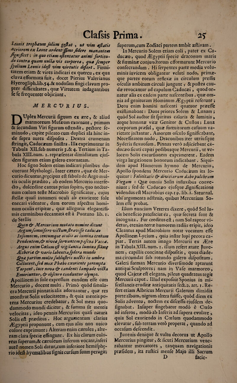 Leonis trophaum jolum gefiat , ut vim aftatis acriorem ex Leone ardentiffimo fidere manantem fignficet; in quo etiam oftentatur animi fortitu¬ do contra quam nulla vis corporea , qua femper /polium Leonis ideft vim virtutis defert. Firmi¬ tatem etiam & vires indicari ex quercu , ex qua clava efformata fuit, docet Pierius Valerianus Hyerogliph.lib.54.6c nodofam fingi clavam pro¬ pter difficultates,qua?Virtutem indagantibus fe fe frequenter objiciunt, MERCURIUS. DUplex Mercurii lignum ex a?re, & aliud marmoreum Mufa?um exornant, primum & fecundum Viri figuram oftendit, pedore fe- minudo, capite pileato cum duplici ala hinc in¬ de fupra aures difpofita . Dextra crumenam ftringit, Caducaeum finiftra. Illa exprimuntur in Tabula XILfub numeris $.& 4. Tertium in Ta¬ bula XIILnum. i.reprasfcntat dimidiatam ejuf- dem figuram etiam galero exornatam. Hoc ligno Solem etiam indicari pluribus do¬ cuerunt Mythologi. Inter ca?tera , qua? de Mer¬ curio dicuntur,pr£cipua eft fabulade Argo mul¬ tis oculis prsedito, ab eodem Mercurio interfe¬ cto , dulcedine cantus prius fopito, quo nodur- num coelum tefte Macrobio fignificatur, cujus Hellae quali innumeri oculi ab exoriente fole enecari videntur, dum eorum afpedus homi¬ num oculis eripitur, qua? allegoria clegantilfi- mis carminibus decantata eft a Pontano lib. 1. de Stellis Quin & Mercurium mutato nomine dicunt Argumfomnifero vitlumjlravijje caducae Infomnem, centumque oculis ac lumina centum Pendentem^ nivea fervantcmpafcua Vacca. - Argus enim Coelum eji vigilantia lumina flamp JEtberia & vario labentia fydera mundo Qua partim multo fublujiris notiis in umbra Collucent->fed mox Phabo exoriente perempta Torpent, luce nova & candenti lampade vitia Emoriuntur^ & obfcuro conduntur olympo. Apoilinemin fole expreftum eundem efte cum Mercurio, docent multi. Primo quod fimula- cra Mercurii pinnatis alis adornantur, qua? res monftratSolis velocitatem, &quia mentispo- tens Mercurius credebatur, &Sol mens quo¬ dammodo mundi dicitur, & femina fit mentis velocitas, ideo pennis Mercurius quali natura Solis eft proditus . Hoc argumentum clarius y£gyptii proponunt, cum ejus alas non unico colore exprimunt * Alteram enim caerulea > alte¬ ram clara Ipecie effingunt • Ex his clarum colo¬ rem fuperum5& ca?ruleum inferum vocant,inferi aute nomen Soli datur,cum inferiore hemifphf- rio ideft hyemalibus fignis curfum fuum peragit* fuperum,cum Zodiaci partem ambit aeftivam. In Mercurio Solem etiam coli, patet ex Ca- duc»o, quod AEgyptii fpecie draconum maris &foeminae conjuudorum elforinarunt Mercurio confecrandum . Hi ferpentes parte media volu- minisinvicem obligantur veluti nodo, primae¬ que partes eorum reflexa in circulum preffis ofculis ambitum circuli jungunt, &poftea cau¬ da? revocantur ad capulum Caduca?i, quod or¬ natur alis ex eadem parte nafcentibus . qua? om¬ nia ad genituram Hominum AEgyptii referunt; Deos enim homini nafcenti qttatuor pr»efte exiftimabant: Duos priores Solem & Lunam > quod Sol audor fit fpiritus caloris & luminis , atque humana? vitx Genitor & Cuftos* Luna corporum pra?ful, quae fortuitorum cafuum va¬ rietate jadantur. Amorem ofculo figniffcabant» Neceffitatem nodo , Draconibus iter utriufque Syderis llexuofum. Pinnas vero adjiciebant ca- ducaeo ficuti capiti pedibusque Mercurii, ut ve¬ locem Solis excurfionem exprimerent. Eadem virga largitionem bonorum indicabant. Siqui¬ dem apud Homerum hymno de Mercurio, Apollo fpondens Mercurio Caduca?um ita lo¬ quitur : Felicitatis &• divitiarum dabo pulchram Virgam : Quae omnia Solis influxibus conve¬ niunt j fed de Caducaeo ejufque Significatione videndus eft Macrobius cap.i 9. lib. I. Saturnal. ubi argumenta adftruit, quibus Mercurium So¬ lem efte probat. Illum nuncium Veteres dixere, quod Sol lu¬ cis beneficio patefaciat ea, qua?fecreta funt & incognita. Fur creditus eft * nam Sol raptor vi¬ detur, etenim terra? humorem radiis eripit, ideo Gleantus apud Macrobium notat vocatum efte Apollinem Lycium , quia inftar lupi pecora ca¬ piat. Tertia autem imago Mercurii ex JEre in Tabula .XIIL num. 1. illum refert aetate Juve¬ nem , capillis concinne difpofitis , quos diade- macircumdat fub rotundo galero difpofitum. Galeri forman Mercurio diverfimode aptarunt antiqui Sculptores j nam in Vafe marmoreo, quod Cajeta? eft elegans, pileus quadratus tegit Mercurii caput. Illud expofuit Sponius in mi- fcellaneis erudit» antiquitatis fed.2. art. 1. Re¬ fert etiam Albricus Mercurii Galerum dimidia parte album, nigrum altera fei fle, quod diem ex Solis adventu, nodem ex difceftii ejufdem de- fignabat. Infuper fingebatur modo e Coelo ad inferos, modo ab Inferis ad fupera evolare > quia Sol exoriendo in Coelum quodammodo elevatur, fub terram vero properat, quando ad occafum defeendit. Juvenis denique & vultu decorus ut Apollo Mercurius pingitur, & ficuti Mercurium vene¬ rabantur mercatores , tanquam navigationis praefidem, ita ruftici menfe Majo illi Sacrum D facie-