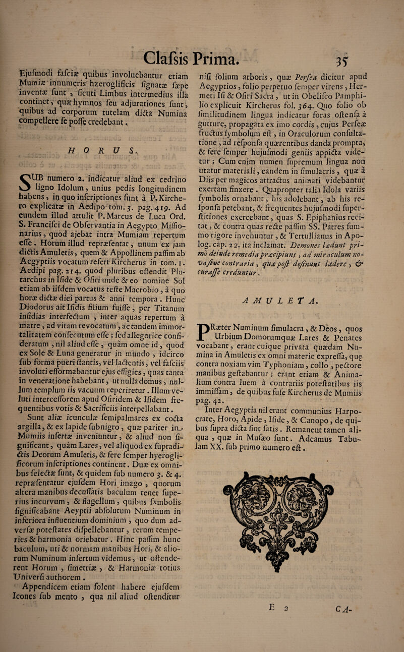 Ejufmodi fafcia? quibus involuebantur etiam Muniit innumeris hzeroglificis fignata? fape inventae funt 5 ficuti Limbus intermedius illa continet, quae hymnos feu adjurationes funt, quibus ad corporum tutelam difta Numina compellere fe poflfe credebant, H 0 R U S* SUB numero 2. indicatur aliud ex cedrino ligno Idolum, unius pedis longitudinem habens, irjquoinfcriptiones funt a P.Kirche- ro explicata? in Aedipo tom.3. pag. 419. Ad eundem illud attulit P. Marcus de Luca Ord. S. Francifci de Obfervantia in Aegypto Miffio- narius, quod ajebat intra Mumiam repertum efle . Horum illud repra?fentat, unum ex jam didis Amuletis, quem & Appollinem paffim ab Aegyptiis vocatum refert Kircherus in tom.i. Aedipi pag. 214. quod pluribus offendit Plu- tarchus in Ifide & Ofiri unde & eo nomine Sol etiam ab iifdem vocatus teffe Macrobio, a quo hora? dida? diei partus & anni tempora . Hunc Diodorus ait Ifidis filium fuiffe , per Titanum infidias interfedum , inter aquas repertum a matre , ad vitam revocatum, ac tandem immor¬ talitatem confecutum effe ; fed allegorice confi- deratum , nil aliud effe , quam omne id , quod ex Sole & Luna generatur in mundo, idcirco fub forma pueri dantis, vel ladentis, vel fafeiis involuti efformabantur ejus effigies, quas tanta in veneratione habebant, utnulladomus, nul¬ lum templum iis vacuum reperiretur . Illum ve- luti intercefforem apud O/iridem & Ifidem fre¬ quentibus votis & Sacrificiis interpellabant. Sunt a lix icuncula? femipalmares ex coda argilla,& exlapidefubnigro, qua? pariter itu Mumiis infertx inveniuntur, & aliud non fi- gnificant, quam Lares, vel aliquod ex fupradi- dis Deorum Amuletis, & fere femper hyerogli- ficorum infcriptionescontinent. Dua? ex omni¬ bus feleda? funt, & quidem fub numero 3. & 4. repra?fentatur ejufdem Hori imago , quorum altera manibus decuffktis baculum tenet fupe- rius incurvum , & flagellum , quibus fxmbolis fignificabant Aeyptii abfolutum Numinum in inferiora influentium dominium , quo dum ad- verfx poteffates difpellebantur, rerum tempe¬ ries & harmonia oriebatur. Hinc paffim hunc baculum, uti & normam manibus Hori, & alio¬ rum Numinum infertum videmus, ut offende¬ rent Horum , fimetriae , & Harmonia? totius Univcrfi authorem. Appendicem etiam folent habere ejufdem Icones fub mento D qua nil aliud offenditur nifi folium arboris , qua? Perfea dicitur apud Aegyptios, folio perpetuo femper virens , Her- meti Ifi & Ofiri Sacra , ut in Obelifco Pamphi- lio explicuit Kircherus fol. 364. Quo folio ob fimilitudinem lingua indicatur foras offenfa a gutture, propagata ex imo cordis , cujus Perfer frudus fymbolum eff , in Oraculorum confulta- tione, ad refponfa qua?rentibus danda prompta, & fere femper hujufmodi geniis appida vide¬ tur ; Cum enim numen fupremum lingua non utatur materiali, eandem in fimulacris , qua? a Diis per magicos attradus animati videbantur exertam finxere . Quapropter talia Idola variis fymbolis ornabant, his adolebant, ab his re¬ fponfa petebant, & frequentes hujufmodi fuper- ffitiones exercebant, quas S. Epiphanius reci¬ tat , & contra quas rede paffim SS. Patres fum- mo rigore invehuntur , & Tertullianus in Apo- log. cap. 22. ita inclamat. Demones ludunt pri¬ mo deinde remedia pracipiunt 5 ad ?niraculum no- va/ive contraria , qua poft definunt Iader e , curajfe creduntur . AMULETA. PR^ter Numinum fimulacra , & Deos, quos UrbiumJOomorumqua? Lares Sc Penates vocabant, erant cuique privata qua?dam Nu¬ mina in Amuletis ex omni materie exprefia, que contra noxiam vim Typhoniam , collo , pedore manibus gefiabantur ; erant etiam & Anima¬ lium contra luem a contrariis poteffatibus iis immiflam, de quibus fufe Kircherus de Mumiis pag. 42. . ' Inter Aegyptia nil erant communius Harpo¬ crate, Horo, Apide , Ifide, & Canopo, de qui¬ bus fupra diefa fint fatis . Remanent tamen ali¬ qua , qua? in Mufa?o funt. Adeamus Tabu¬ lam XX. fub primo numero eff. CA-