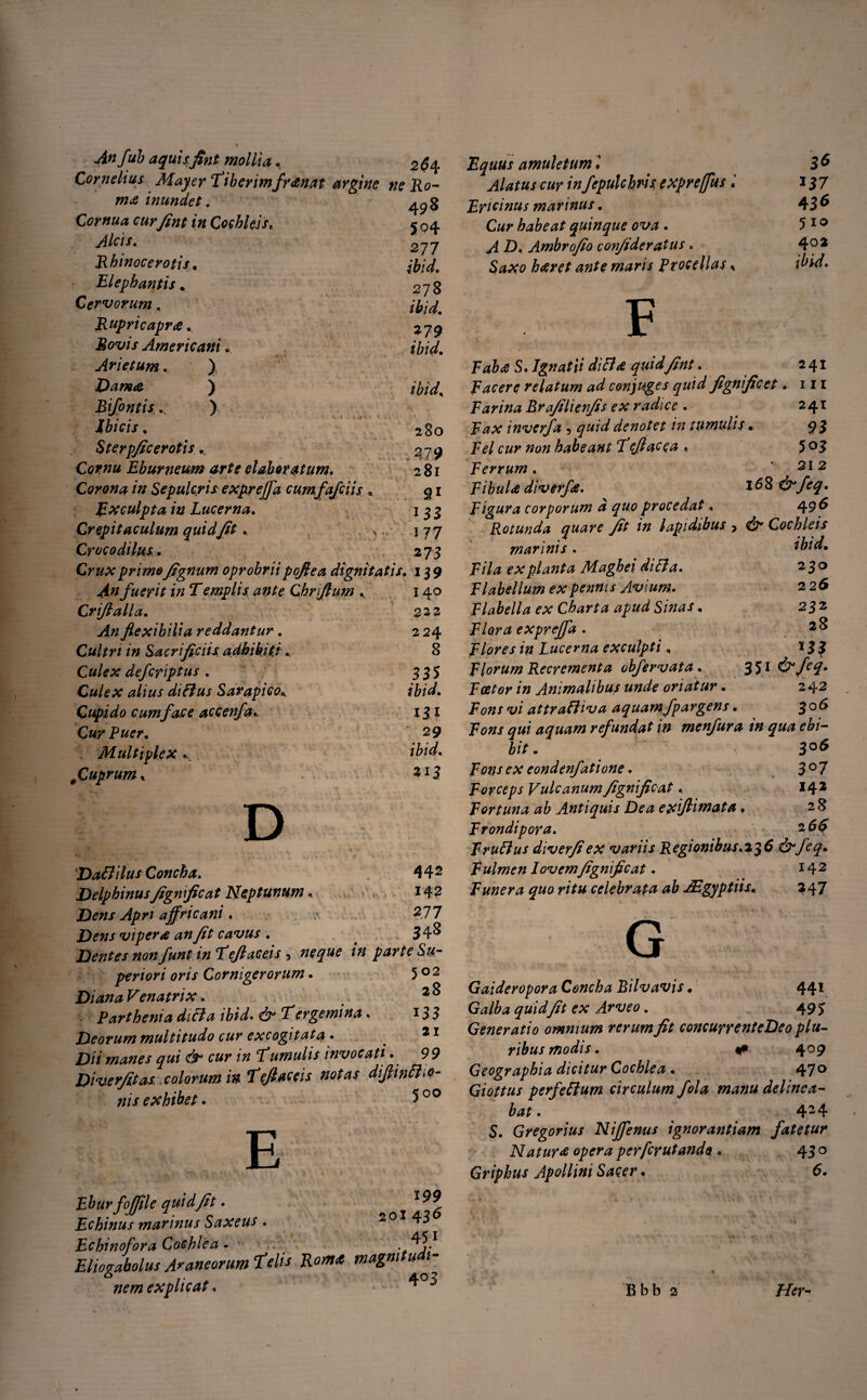 Anfub aquisfint mollia, Cornelius Mayer Tiberimfranat argine m& inundet. Cornua cur Jint in Cochleis. Alcis. Rhinocerotis, Elephantis. Cervorum. Rupricapr<e.. Americani . Arietum. ) Dam<e ) Bifontis K ) Ibicis . Sterp/tc er otis .. Cornu Eburneum arte elaboratum. 2$ 4 »<? jRo- 498 504 277 ibid. 278 ibid. 279 ibid. ibid. 280 279 281 Corona in Sepulcris expyrejfa cumfafciis . 91 Exculpta in Lucerna. 1 3 3 Crepitaculum quid Jit . ^ 177 Crocodilus.. 273 Crux prime Jignum oprobriipoflea dignitatis. 139 An fuerit in T emplis ante Chriflum K 140 Criflalla. 223 >4« flexibilia reddantur. 2 24 Cultri in Sacrificiis adhibiti.. 8 defcriptus . 335 Culex alius diEius Sarapice* ibid. Cupido cum face accenfa. 131 Cur Puer. 29 Multiplex... ,1Cuprum, . 313 DaEhlus Concha. 442 DelphinusJignficat Neptunum« 142 Dens Apn ajfricani. 2.77 Dens vipera an Jit cavus. > 34^ Dentes non funt m Teftaceis 5 neque in parte Su¬ periori oris Cornigerorum. 5 0 2 Diana Venatrix. Parthenia diEla ibid. 7 er gemina. 13 3 Deorum multitudo cur excogitata . 21 Dii manes qui & cur in Tumulis invocati . 99 Diverjitas colorum in Tejiaceis notas diJlinEho- nis exhibet. 5 00 -foffile quid fit. qi'99 fjus marinus Saxeus . ^ ^ nofora Cochlea . . rabolus Araneorum Telis Roma magmtudi- * /• * 403 nemexphcat. T J Equus amuletum3 ^ w 1»fepulchris, expreffiis i 137 Ericinus marinus. 436 Cwr habeat quinque ova. 5 10 D. Ambrojio conjideratus. 4°2 $##0 haret ante maris Procellas* | F S, Ignatii di EI a quid Jtnt. 241 Facere relatum ad conjuges quid jignfic et. 111 Farina Brajilienjis ex radie e . 241 inverfa 5 denotet in tumulis • 93 Fel cur non habeant Tejlacea . 5°3 Ferrum. 212 Fibula diverfe. ^ 168 &feq. Figura corporum a quo procedat, 49^ Rotunda quare Jit in lapidibus. > dT* Cochleis marinis. ibid. Fila ex planta Maghei diEla. 230 Flabellum ex pennis Avium, 226 Flabella ex Charta apud Sinas. 232 Flora exprejfa . 2^ Flores in Lucerna exculpti, * 3 3 Florum Recrementa obfervata. 35* Foetor in Animalibus unde oriatur. 242 ‘w/ attrafliva aquamfpargens. 306 9«/ aquam refundat in menfura in qua ebi¬ bit. \ 3°$ Fons ex eondenfatione. 3°7 Forceps VulcanumJignficat. 142 Fortuna ab Antiquis Dea exiftimata. 28 Frondipora. 2 FruElus diverjiex variis Regionibus.23 6 &feq. Fulmen 1 ovem Jignfic at. *42 Funera quo ritu celebrata ab JEgyptiis. 247 G Gaideropora Concha Bilvavis. 441 Galba quid Jit ex Arveo. 493 Generatio omnium rerum Jit concurrenteDeo plu¬ ribus modis. t» 409 Geographia dicitur Cochlea . 470 Giottus perfeEIum circulum fola manu delinea¬ bat . 424 S. Gregorius Nijfenus ignorantiam fatetur Natur* opera perferutando . 430 Griphus Apollini Sacer. 6. Bbb 2 //<T~