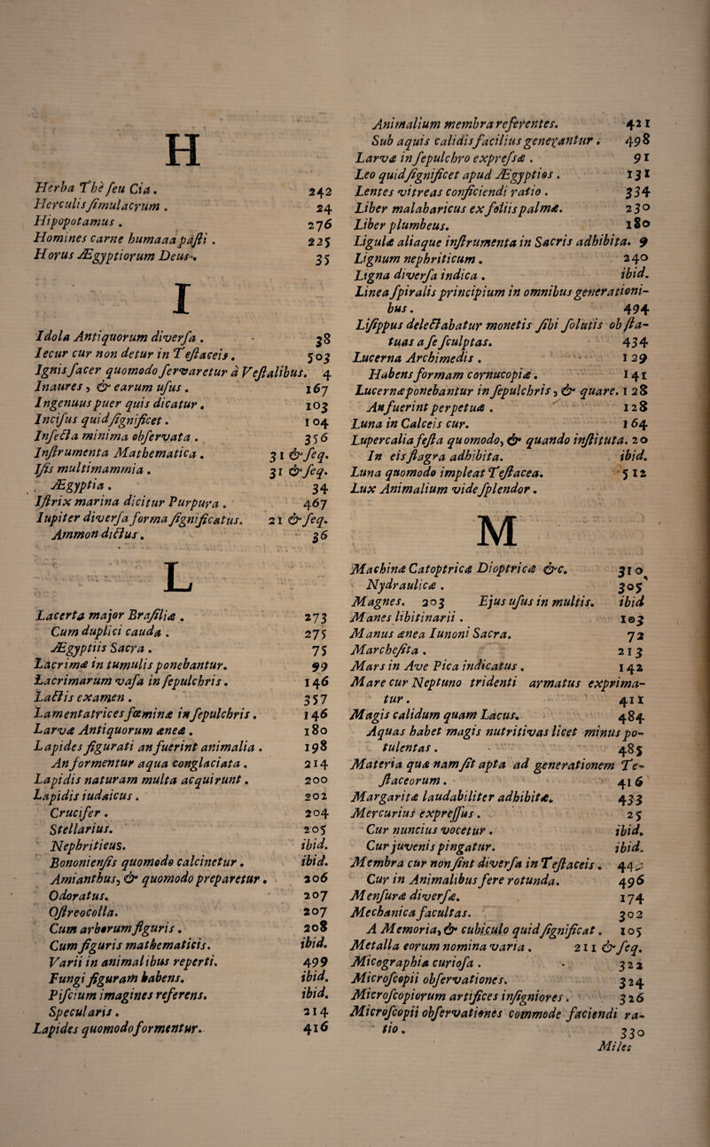 TT ii Herba The feu Cia. HerculisJimulaerum . Hipopotamus . Homines carne humaaa pafli Horus JEgyptiorum Deus*. 542 24 27 6 225 35 1 Idola Antiquorum diverfa. Iecur cur non detur in Teflaceis. 3* 503 Ignis facer quomodo feriaretur d Veflalibus. 4 Inaures 5 d^ earum ufus . Ingenuus puer quis dicatur. Incifus quid fignifice t. Infeci a minima obfervata . Infirumenta Mathematica. multimammia. ABgyptia. Iflrix marina dicitur Purpura . lupit er diverfa forma fignificat us. Ammon ditius. l6j 103 1 04 356 31 34 467 2 i d^ feq. 26 L Lacerta major Brafilia . C«/0 duplici cauda . JEgyptiis Sacra. Lacrima in tumulis ponebantur. Lacrimarum vafa in fepulchris. Latiis examen. Lamentatricesfoemina infepulchris. Larva Antiquorum anea. Lapides figurati an fuerint animalia . ./4«formentur aqua conglaciata . Lapidis naturam multa acquirunt. Lapidis iudaicus. Crucifer. Stellarius. Nephriticus. Bononienfis quomodo calcinetur . Amianthus3 d>* quomodo prep aretur. Odoratus. ■ OJlreocolla. Cum arborum figuris. C#w figuris mathematicis. F^r/V /0 animalibus reperti. Fungi figuram habens. Pifcium imagines referens. Specularis • Lapides quomodo formentur* 273 275 75 $9 146 357 146 180 198 214 200 202 204 205 /W. 206 207 207 208 /w. 499 ibid. ibid. 214 416 498 91 334 230 180 Animalium membra referentes. Sub aquis calidis facilius genepantur. Larvet in fepulchro exprefsa. Z,<?0 quidfignficet apud JEgyptios. Lentes vitreas conficiendi ratio . malabaricus ex foliis palma. Liber plumbeus. Ligula aliaque infirumenta in Sacris adhibita. 9 Lignum nephriticum. 2 40 Ligna diverfa indica . ibid. Linea fpiralis principium in omnibus generationi¬ bus . 494 Lfippus deleti ab at ur monetis /ibi folutis objla- tuas a fe fculptas. 434 Lucerna Archimedis. • . 129 Habens formam cornucopia • 141 Lucerna ponebantur in fepulchris 5 d^ quare. 128 An fuerint perpetua . 128 Z00# /0 Calceis cur. 164 Lupercaliafejla quomodo, dr* quando inflituta. 20 /0 mflagra adhibita. ibid. Luna quomodo impleat Teflacea. 512 Lux Animalium vide fplendor. 3*<\ 305 i©3 72 213 142 Machina Catoptrica Dioptrica &c. Nydraulica . Magnes. 205 ufus in multis. Manes libitinarii. Manus ane a Iunoni Sacra. Marchefita . Mars in Ave Pica indicatus . Mare cur Neptuno tridenti armatus exprima¬ tur. 411 Magis calidum quam Lacus. 484 Aquas habet magis nutritivas licet minus po¬ tulentas . • 485 Materia qua nam fit apta ad generationem fe- flaceorum. 41 6 Margarita laudabiliter adhibita. 43 3 Mercurius exprejfus. 2 3 C#r nuncius vocetur. ibid. Cur juvenis pingatur. ibid. Membra cur nonfint diverfa in Teflaceis. 44^ C#r /0 Animalibus fere rotunda. 496 Menfura diverfa. \ 74 Mechanica facultas. 302 A Memori a> d^ cubiculo quidfignficat. 105 Metalla eorum nomina varia. 211 d^ feq. Micographia curiofa. ► 322 Microfcopii obfervationes. 324 Microfcopiorum artifices infigniores. 326 Microfcopii obfervationes commode faciendi ra- * tio. 330 Miles