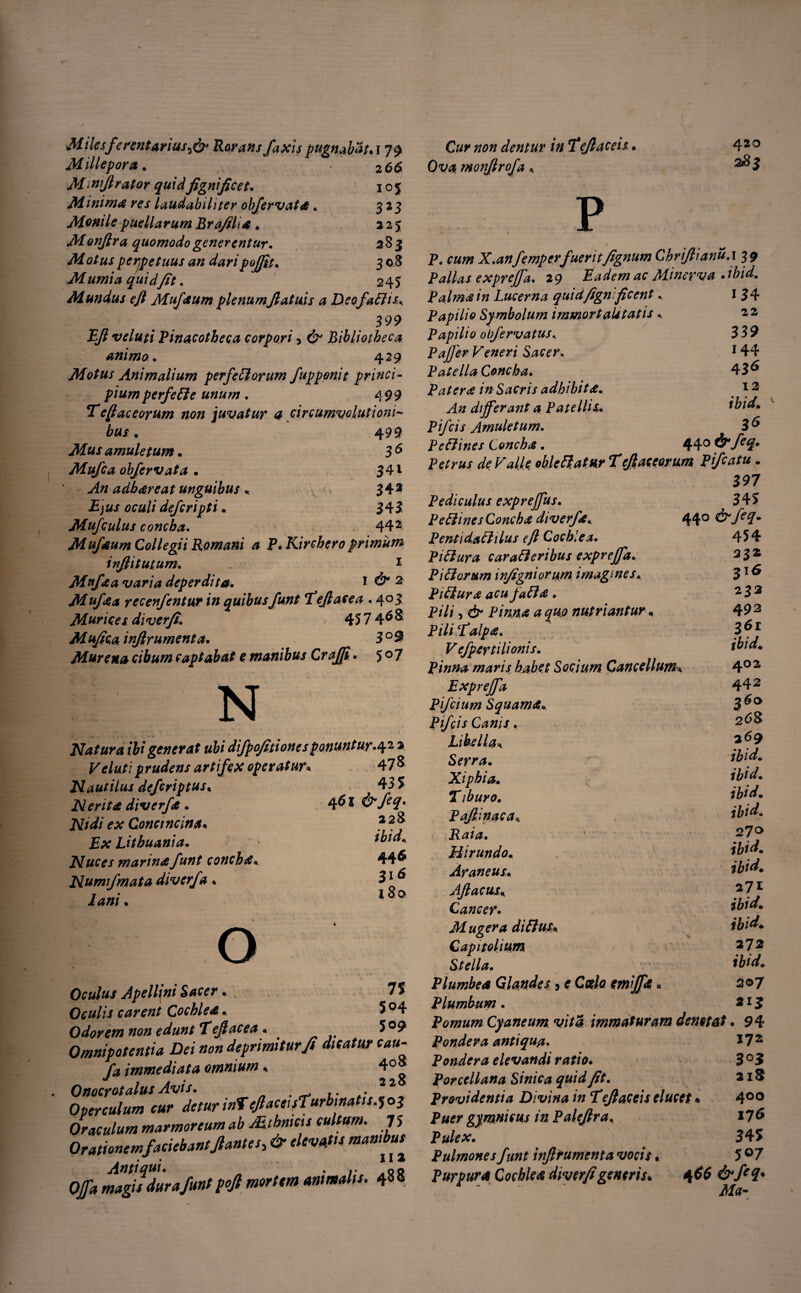 M i lesferentariusf? Rorans /axis pugnabat.179 Millepora. 2 66 Mmifirator quidfignificet. 105 Minima res laudabiliter objervata» 323 Monile puellarum Brafili* . 225 Monfira quomodo generentur. 283 M at us perpetuus an daripojfit. 3 0 8 M umia quid fit. 245 Mundus eft Mufaum plenum fi at uis a DeofaEtis, 399 Pfi veluti Pinacotheca corpori > & Bibliotheca animo. 429 Motus Animalium perfeftorum fupponit princi¬ pium perfefle unum. 499 Tcftaceorum non juvatur 4 circumvolutioni¬ bus. 4 99 amuletum.. 3 & Mufca objervatd . 34i ' An adhareat unguibus « 34* 00«// defcripti. 345 Mufculus concha. 442 Muf*um Collegii Romani a P.Kirchero primum infiitutum. 1 Mff*a varia deperdita• 1 & 2 Mufaa yccenfcntur in quibusfunt Tefiaeea. 4° 3 Murices, diverfi. 45 7 4^$ Mufica infirumenta. 3°9 Murena cibum captabat e manibus Crafift* 5 0 7 N Natura ibi generat ubi difpofitioncsponuntur.4 2 2 Veluti prudens artifex operatur« 47 & Nautilus defcriptus« Ner ita diverf*. ex Conctncina• JBat Lithuania. Nuces marina funt concha* Numfmata diverf a * lani. 435 461 &feq> 228 ibid, 446 316 180 o 7$ 504 509 Oculus Apellem Sacer. Oculis carent Cochlea, Odorem non edunt Tejlacea. - - Omnipotentia Dei non deprimitur fi dicatur cau- fa immediata amnium, 4°» Onocrotalus Avis. * Operculum cur detur intefiaceisTurbinatis.^03 Oraculum marmoreum ab Mtbmeu cultum. 7 5 Orationemfaciebant,flantes> & elevatis mambuf Offa magisdura funt pofi mortem animalis. 48 8 #0» dentur in Tefiaceis. 42 0 monjlrofa , ^3 p •t t t ^ P. X.anfempcrfueritfignum Chrifiianu.i 39 Pallas exprefia. 29 Eadem ac Minerva * ibid. Palm*in Lucerna quidfign 'ficent, 134 Papilio Symbolum immortalitatis , 22 Papilio obfervatus339 P affer Veneri Sacer. 144 Patella Concha. 436 Pater* in Sacris adhibit*. *3 differant a Patellis. Pifcis Amuletum. PeElines Conch*. 44° & f€(L* Petrus de Valk oklcftat.ur Tefiaceorum Pfcatu. 397 Pediculus expreffus. 3 45 Pe Elines Conch* diverf*. 44° ^ 7^7* PentidaElilus eft Cochlea. 454 PiEtura caraEt eribus expreffd. 332 Pi EI orum infigni orum imagines. 31 ^ PiEtur* acujaEl* . 2 3 3 P/7i 5 Pinn* a quo nutriantur * 49 3 PiliTalp*. }6) Vefpertilionis. ibid. pinna maris habet Socium Cancellum* 4°2 Expreffa 442 Pifcium Squama. 3$o Pfcis Canis , 268 Libella, Serra. ibid. Xiphia. ibid. Tibur 0. ibid. Pafiinaca, Hirundo. ibid. Araneus. ibid. Afiacus, Cancer. ibid. Mugera di Eius. ibid. Capitolium *72 Stella. ibid. P lumbe* Glandes 5 <r Coelo emff* * 207 Plumbum. 213 Pomum Cyaneum vita immaturam denotat. 9 4 Pondera antiqua. 17 2 Pondera elevandi ratio. 3°3 Parcel lana Sinica quid fit. 215 providentia Divina in Tefiaccis elucet • 4°° P#<?r gymnicus in Palefira. 176 Pulex. 345 Pulmones funt infirumenta vocis * 5 °7 Purpur* Cochle* diverfigeneris. 466 Ma-