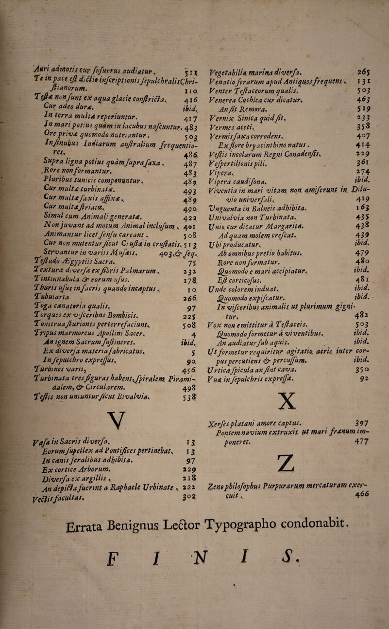 Auri admotis, cur fi fur rus audiatur , <* t 1 Tc in pace cjl dittio infcriptionis JepulchralisChri- fiianorum. I10 Tefta nonfunt ex aqua glacie conjlrift a. 416 Cur adeo dura. frid. ln terra multa reperiuntur. 41 7 In mari potius quam in lacubus nafcuntur. 48 3 Ojv priva quomodo nutriantur. 5 03 Jn/tnubus Indiarum auflralium frequentio- 486 487 485 489 495 489 49° 422 Supra ligna potius quam fuprafaxa. Rore non formantur. * Pluribus tunicis componuntur. Cur multa turbinata. Cur multafaxis affixa. Cur rnultaftriatoe. Simul cum Animali generata. iVon juvant ad motum Animal indufum . 4© 1 Animantur licet fenfu careant. 508 Cur non mutentur Jicut Ci ujia in crufiatis. 513 Servantur in variis Mufais. 403,,^ feq Tefiud.o AEgyptiis Sacra.. ‘Textura dyverfa exfibris Palmarum. Tintinnabula & torum ufus. Thuris ufus infacris quando incaptus. Tubularia 75 232 178 10 2 66 Toga canatoria qualis. 97 !Torques ex vfceribns Bombicis. 22 $ T omtruafiuriones perterrefaciunt\ 508. Tripus marmoreus Apollini Sacer. 4 Sacrum fufiineret. ibid. Ex diverfa materiafabricatus. 5 ln/epulchro exprefjus. 90, Turbines varii5 456 Turbinata tres figuras habent ffipiralem: Pirami ctalem->& Circularem. 498 fefiis non uniunturficut Bivalvia. 538 v F**/** /0 diverfa. 13 Eorum fupellex ad Pontifices pertinebat^ 13 /0 canis feralibus adhibita. 97 JBat cortice Arborum. 229 Diverfa ex argillis . 218 depili4fuerint a Raphaele Urbinate * 222 Ve II isfacultas. 3° 2 Vegetabilia, marina diverfa. 26$ Venatio ferarum apud Anti quosfr e quens K i 3 * Venter Tefi ac eorum qualis. 5 °3 Venerea Cochlea cur dicatur• 4^5 Remora. 5 19 Fernix Sinica quidfit. 233 Vermes aceti. 358 VermisfaXa corrodens. 4° 7 Ex flore bry acinthino natus. 4*4 Vefijs incolarum Regni Conadenfis. 229 V efper tilionis pili. . Vipera. 2 74 Vipera caudfona. ibid. Viventia in mari vitam non amiferunt in Dilu¬ vio univerf ali. 4 x9 'Unguenta in Balneis adhibita. i 6$ Univalvia non Turbinata. 45 5> {/dicatur Margarita. 45 ^ Ad quam molem crefcat. 459 Ubi producatur. ibid. Ab omnibus pretio habitus. 47 9 Rore non formatur. 4^° Quomodo e mari accipiatur\ £/? corticufus. 4^1 Unde color em induat. ibid. Quomodo expifcatur. ibid. ■ In vifceribus animalis ut plurimum, gigni¬ tur. 4^ 2 emittitur a Teflaceis. 503 Quomodo formetur a viventibus. ibid. An audiaturfub aquis. x ibid. Ut formetur requiritur agitatio, aeris, inter cor¬ pus percutiens & percuffum. ibid. Urticafpicula anfint cava. 3 5 ° Vua infepulchris exprejfe. 9 2 Xerfes piat ani amore captus. 397 Pontem navium, extruxit. Ut mari franum im¬ poneret. 477 Zeno philofophus, Purpurarum mere at uram exer¬ cuit . 466 Errata Benignus Lector Typographo condonabit F 1 N I