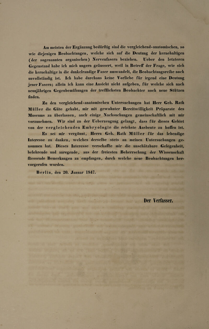 Am meisten der Ergänzung bedürftig sind die vergleichend-anatomischen, so wie diejenigen Beobachtungen, welche sich auf die Deutung der kernehaltigen (der sogenannten organischen) Nervenfasern beziehen. Ueber den letzteren Gegenstand habe ich mich ungern geäussert, weil in Betreff der Frage, wie sich die kernehaltige in die dunkelrandige Faser umwandelt, die Beobachtungsreihe noch unvollständig ist. Ich habe durchaus keine Vorliebe für irgend eine Deutung jener Fasern; allein ich kann eine Ansicht nicht aufgeben, für welche sich nach neunjährigen Gegenbemühungen der trefflichsten Beobachter noch neue Stützen finden. Zu den vergleichend-anatomischen Untersuchungen hat Herr Geh. Rath Müller die Güte gehabt, mir mit gewohnter Bereitwilligkeit Präparate des Museums zu überlassen, auch einige Nachsuchungen gemeinschaftlich mit mir vorzunehinen. Wir sind zu der Ueberzeugung gelangt, dass für dieses Gebiet von der vergleichenden Embryologie die reichste Ausbeute zu hoffen ist. Es sei mir vergönnt, Herrn Geh. Rath Müller für das lebendige Interesse zu danken, welches derselbe stets an meinen Untersuchungen ge¬ nommen hat. Dieses Interesse verschaffte mir die unschätzbare Gelegenheit, belehrende und anregende, aus der freiesten Beherrschung der Wissenschaft fliessende Bemerkungen zu empfangen, durch welche neue Beobachtungen her¬ vorgerufen wurden. Berlin, den 20. Januar 1847. Der Verfasser.