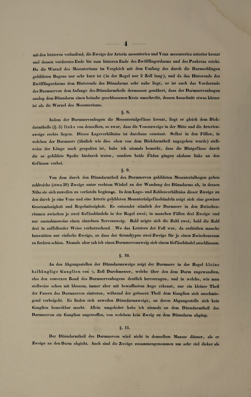 mit den letzteren verlaufend, die Zweige der Arteria mesenterica und Vena mesenterica anterior kreuzt und dessen vorderstes Ende bis zum hinteren Ende des Zwölffingerdarms und des Pankreas reicht. Da die Wurzel des Mesenteriums im Vergleich mit dem Umfang des durch die Darmschlingen gebildeten Bogens nur sehr kurz ist (in der Regel nur 2 Zoll lang), und da das Hinterende des Zwölffingerdarms dem Hinterende des Dünndarms sehr nahe liegt, so ist auch das Vorderende des Darmnerven dem Anfänge des Dünndarmtheils dermassen genähert, dass der Darmnervenbogen analog dem Dünndarm einen beinahe geschlossenen Kreis umschreibt, dessen Ausschnitt etwas kürzer ist als die Wurzel des Mesenteriums. §. 8. Indem der Darmnervenbogen die Mesenterialgefässe kreuzt, liegt er gleich dem Dick- darmtheile (§. 5) links von denselben, so zwar, dass die Venenzweige in der Mitte und die Arterien¬ zweige rechts liegen. Dieses Lageverhältniss ist durchaus constant. Selbst in den Fällen, in welchen der Darmnerv (ähnlich wie dies oben von dem Dickdarmtheil angegeben wurde) stell¬ weise der Länge nach gespalten ist, habe ich niemals bemerkt, dass die Blutgefässe durch die so gebildete Spalte hindurch treten, sondern beide Fäden gingen alsdann links an den Gefässen vorbei. §• 9* Von dem durch den Dünndarmtheil des Darmnerven gebildeten Mesenterialbogen gehen zahlreiche (etwa 20) Zweige unter rechtem Winkel zu der Wandung des Dünndarms ab, in dessen Nähe sie sich zuweilen zu verästeln beginnen. In dem Lage- und Zahlenverhältniss dieser Zweige zu den durch je eine Vene und eine Arterie gebildeten Mesenterialgefässbündeln zeigt sich eine gewisse Gesetzmässigkeit und Regelmässigkeit. Es entsendet nämlich der Darmnerv in den Zwischen¬ räumen zwischen je zwei Gefässbiindeln in der Regel zwei, in manchen Fällen drei Zweige und nur ausnahmsweise einen einzelnen Nervenzweig. Bald zeigte sich die Zahl zwei, bald die Zahl drei in auffallender Weise vorherrschend. Wo das Letztere der Fall war, da enthielten manche Interstitien nur einfache Zw eige, so dass der Grundtypus zw ei Zweige für je einen Zwischenraum zu fordern schien. Niemals aber sah ich einen Darmnervenzw eig sich einem Gefässbündel anschliessen. §. 10. An den Abgangsstellen der Dünndarmzwreige zeigt der Darmnerv in der Regel kleine halbkuglige Ganglien von % Zoll Durchmesser, welche über den dem Darm zugewandten, also den convexen Rand des Darmnervenbogens deutlich hervorragen, und in welche, wie man stellweise schon mit blossem, immer aber mit bewaffnetem Auge erkennt, nur ein kleiner Theil der Fasern des Darmnerven eintreten, während der grössere Theil dem Ganglion sich anschmie¬ gend vorbeigeht. Es finden sich zuweilen Dünndarmzweige, an deren Abgangsstelle sich kein Ganglion bemerkbar macht. Allein umgekehrt habe ich niemals an dem Dünndarmtheil des Darmnerven ein Ganglion angetroffen, von welchem kein Zweig zu dem Dünndarm abging. §. 11. Der Dünndarmtheil des Darmnerven wird nicht in demselben Maasse dünner, als er Zweige an den Darm abgiebt. Auch sind die Zw eige znsammengenommen um sehr viel dicker als