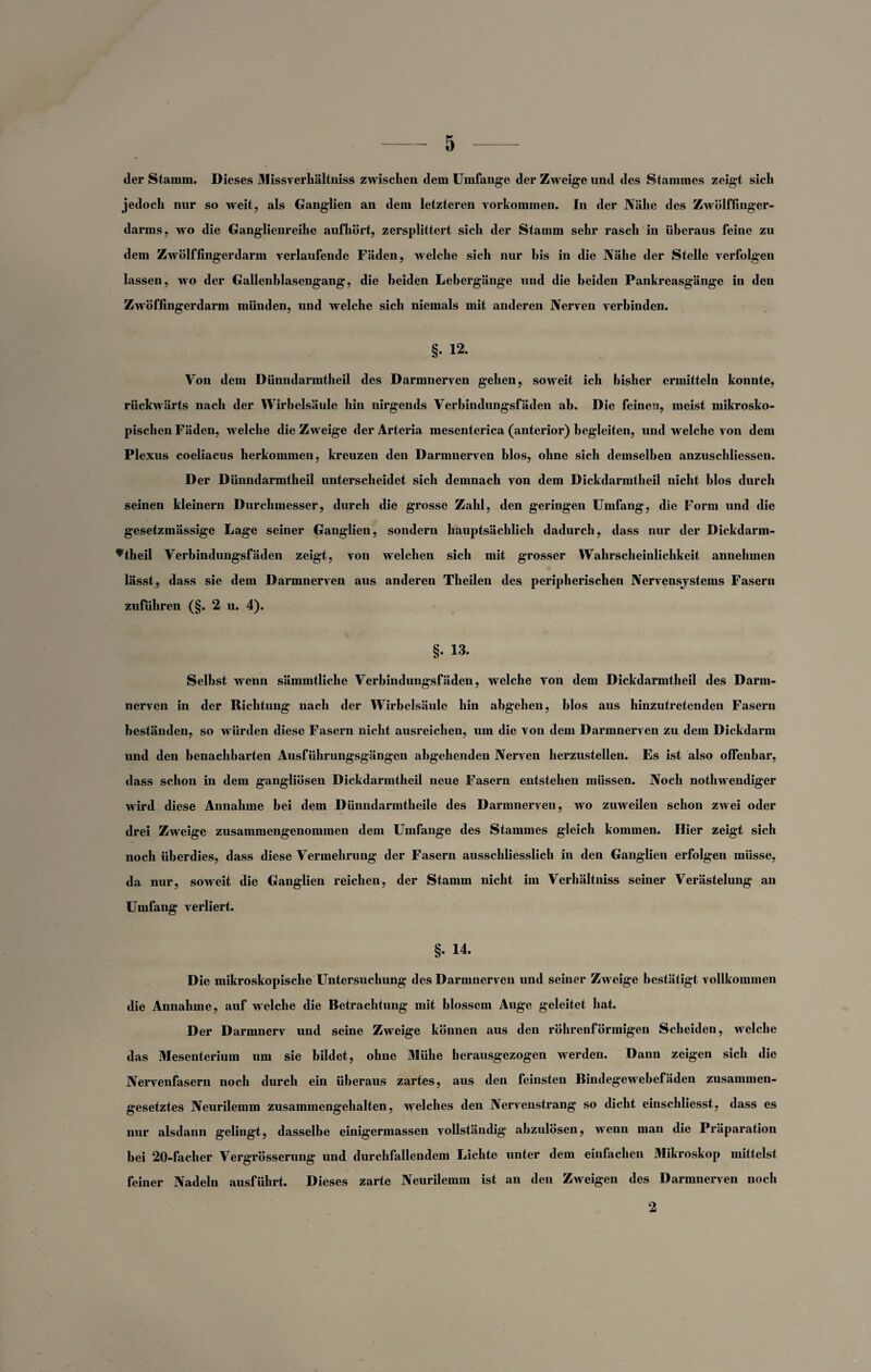der Stamm. Dieses Missverhältnis zwischen dem Umfange der Zweige und des Stammes zeigt sich jedoch nur so weit, als Ganglien an dem letzteren Vorkommen. In der Nähe des Zwölffinger¬ darms, wo die Ganglienreihe aufhört, zersplittert sich der Stamm sehr rasch in überaus feine zu dem Zwölffingerdarm verlaufende Fäden, welche sich nur bis in die Nähe der Stelle verfolgen lassen, wo der Gallenblasengang, die beiden Lebergänge und die beiden Pankreasgänge in den Zwöffingerdarm münden, und welche sich niemals mit anderen Nerven verbinden. §. 12. Von dem Dünndarmtheil des Darmnerven gehen, soweit ich bisher ermitteln konnte, rückwärts nach der Wirbelsäule hin nirgends Verbindungsfäden ab. Die feinen, meist mikrosko¬ pischen Fäden, welche die Zweige der Arteria mesenterica (anterior) begleiten, und welche von dem Plexus coeliacus herkommen, kreuzen den Darmnerven blos, ohne sich demselben anzuscldiessen. Der Dünndarmtheil unterscheidet sich demnach von dem Dickdarmtheil nicht blos durch seinen kleinern Durchmesser, durch die grosse Zahl, den geringen Umfang, die Form und die gesetzmässige Lage seiner Ganglien, sondern hauptsächlich dadurch, dass nur der Dickdarm- ^theil Verbindungsfäden zeigt, von welchen sich mit grosser Wahrscheinlichkeit annehmen lässt, dass sie dem Darmnerven aus anderen Theilen des peripherischen Nervensystems Fasern Zufuhren (§. 2 u. 4). §. 13. Selbst wenn sämmtliche Verbindungsfäden, welche von dem Dickdarmtheil des Darm- nerven in der Richtung nach der Wirbelsäule hin abgehen, blos aus hinzutretenden Fasern beständen, so würden diese Fasern nicht ausreichen, um die von dem Darmnerven zu dem Dickdarm und den benachbarten Ausführungsgängen abgehenden Nerven herzustellen. Es ist also offenbar, dass schon in dem gangliösen Dickdarmtheil neue Fasern entstehen müssen. Noch notliwendiger wird diese Annahme bei dem Dünndarmtheile des Darmnerven, wo zuweilen schon zwei oder drei Zweige zusammengenommen dem Umfange des Stammes gleich kommen. Hier zeigt sich noch überdies, dass diese Vermehrung der Fasern ausschliesslich in den Ganglien erfolgen müsse, da nur, soweit die Ganglien reichen, der Stamm nicht im Verliältniss seiner Verästelung an Umfang verliert. §. 14. Die mikroskopische Untersuchung des Darmnerven und seiner Zweige bestätigt vollkommen die Annahme, auf welche die Betrachtung mit blossem Auge geleitet hat. Der Darmnerv und seine Zweige können aus den röhrenförmigen Scheiden, welche das Mesenterium um sie bildet, ohne Mühe herausgezogen werden. Dann zeigen sich die Nervenfasern noch durch ein überaus zartes, aus den feinsten Bindegewebefäden zusammen¬ gesetztes Neurilemm zusammengehalten, welches den Nervenstrang so dicht einschliesst, dass es nur alsdann gelingt, dasselbe einigermassen vollständig abzulösen, wenn man die Präparation bei 20-facher Vergrösserung und durch fallendem Lichte unter dem einfachen Mikroskop mittelst feiner Nadeln ausführt. Dieses zarte Neurilemm ist an den Zweigen des Darmnerven noch 2