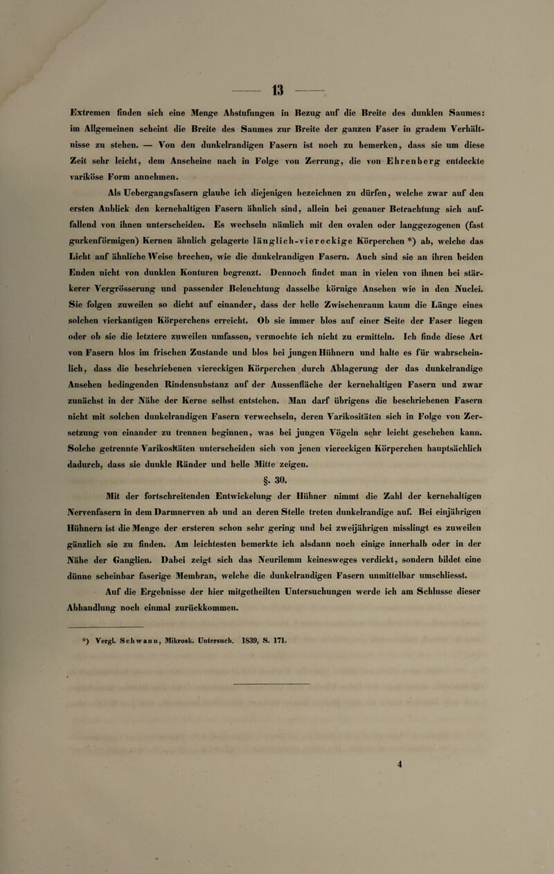 Extremen finden sich eine Menge Abstufungen in Bezug auf die Breite des dunklen Saumes: im Allgemeinen scheint die Breite des Saumes zur Breite der ganzen Faser in gradem Verhält¬ nisse zu stehen. — Von den dunkelrandigen Fasern ist noch zu bemerken, dass sie um diese Zeit sehr leicht, dem Anscheine nach in Folge von Zerrung, die von Ehrenberg entdeckte variköse Form annehmen. Als Uebergangsfasern glaube ich diejenigen bezeichnen zu dürfen, welche zwar auf den ersten Anblick den kernehaltigen Fasern ähnlich sind, allein bei genauer Betrachtung sich auf¬ fallend von ihnen unterscheiden. Es wechseln nämlich mit den ovalen oder langgezogenen (fast gurkenförmigen) Kernen ähnlich gelagerte länglich-viereckige Körperchen *) ab, welche das Licht auf ähnliche Weise brechen, wie die dunkelrandigen Fasern. Auch sind sie an ihren beiden Enden nicht von dunklen Konturen begrenzt. Dennoch findet man in vielen von ihnen bei stär¬ kerer Vergrösserung und passender Beleuchtung dasselbe körnige Ansehen wie in den JVuclei. Sie folgen zuweilen so dicht auf einander, dass der helle Zwischenraum kaum die Länge eines solchen vierkantigen Körperchens erreicht. Ob sie immer blos auf einer Seite der Faser liegen oder ob sie die letztere zuweilen umfassen, vermochte ich nicht zu ermitteln. Ich finde diese Art von Fasern blos im frischen Zustande und blos bei jungen Hühnern und halte es für wahrschein¬ lich, dass die beschriebenen viereckigen Körperchen durch Ablagerung der das dunkelrandige Ansehen bedingenden Bindensubstanz auf der Aussenfläche der kernehaltigen Fasern und zwar zunächst in der Nähe der Kerne selbst entstehen. Man darf übrigens die beschriebenen Fasern nicht mit solchen dunkelrandigen Fasern verwechseln, deren Varikositäten sich in Folge von Zer¬ setzung von einander zu trennen beginnen, was bei jungen Vögeln sehr leicht geschehen kann. Solche getrennte Varikositäten unterscheiden sich von jenen viereckigen Körperchen hauptsächlich dadurch, dass sie dunkle Ränder und helle Mitte zeigen. §. 30. Mit der fortschreitenden Entwickelung der Hühner nimmt die Zahl der kernehaltigen Nervenfasern in dem Darmnerven ab und an deren Stelle treten dunkelrandige auf. Bei einjährigen Hühnern ist die Menge der ersteren schon sehr gering und bei zweijährigen misslingt es zuweilen gänzlich sie zu finden. Am leichtesten bemerkte ich alsdann noch einige innerhalb oder in der Nähe der Ganglien. Dabei zeigt sich das Neurilemm keinesweges verdickt, sondern bildet eine dünne scheinbar faserige Membran, welche die dunkelrandigen Fasern unmittelbar umschliesst. Auf die Ergebnisse der hier mitgetheilten Untersuchungen werde ich am Schlüsse dieser Abhandlung noch einmal zurückkommen. *) Vergl. Schwann, Mikrosk. Untersuch. 1839, S. 171. 4