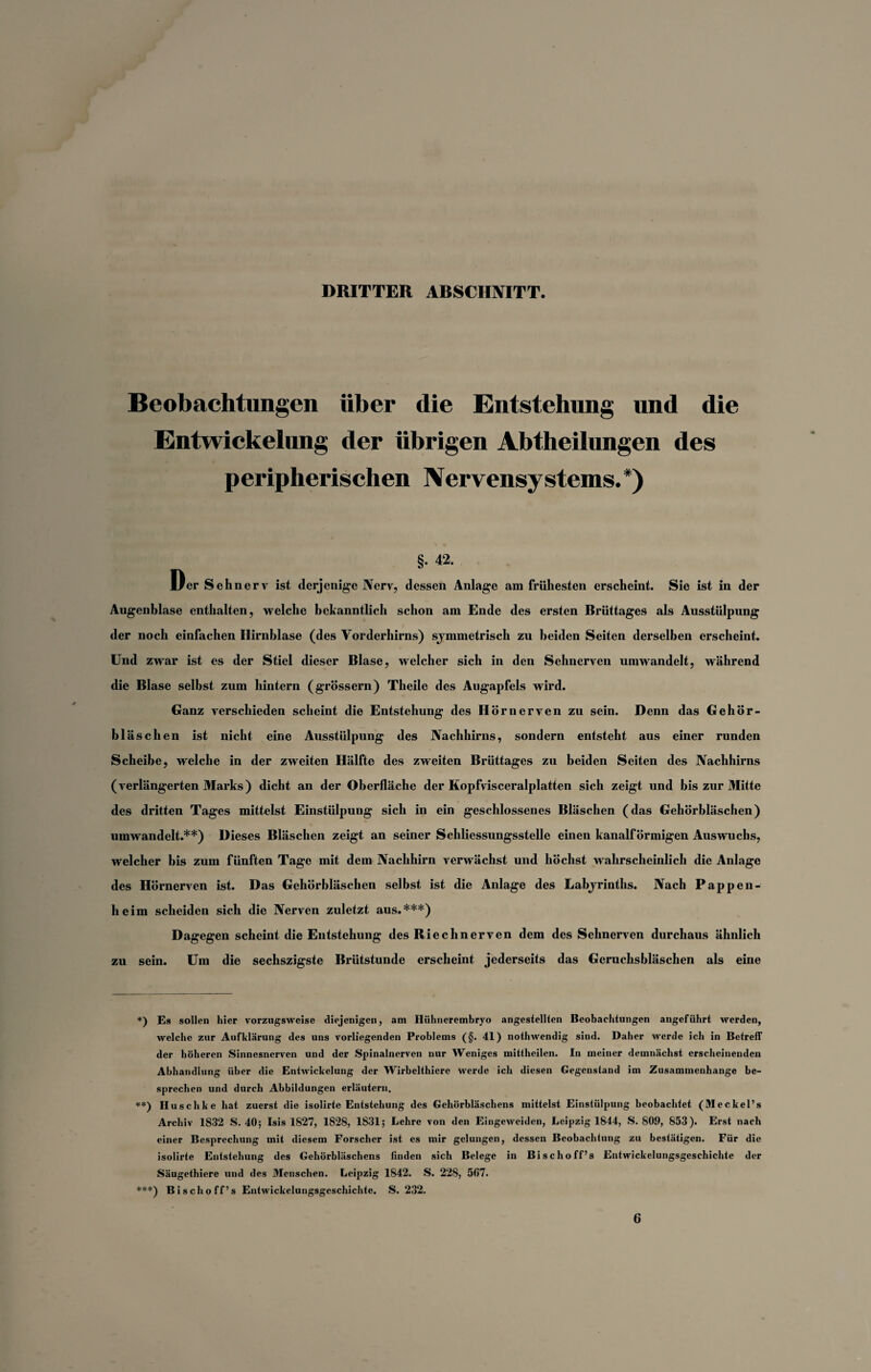 DRITTER ARSCIINITT Beobachtungen über die Entstehung und die Entwickelung der übrigen Abtheilungen des peripherischen Nervensystems.*) §. 42. Der Sehnerv ist derjenige Nerv, dessen Anlage am frühesten erscheint. Sie ist in der Augenblase enthalten, welche bekanntlich schon am Ende des ersten Brüttages als Ausstülpung der noch einfachen Ilirnblase (des Vorderhirns) symmetrisch zu beiden Seiten derselben erscheint. Und zwar ist es der Stiel dieser Blase, welcher sich in den Sehnerven umwandelt, während die Blase selbst zum hintern (grossem) Theile des Augapfels wird. Ganz verschieden scheint die Entstehung des Hör nerven zu sein. Denn das Gehör¬ bläschen ist nicht eine Ausstülpung des Nachhirns, sondern entsteht aus einer runden Scheibe, welche in der zweiten Hälfte des zweiten Brüttages zu beiden Seiten des Nachhirns (verlängerten Marks) dicht an der Oberfläche der Kopfvisceralplatten sich zeigt und bis zur Mitte des dritten Tages mittelst Einstülpung sich in ein geschlossenes Bläschen (das Gehörbläschen) umwandelt.**) Dieses Bläschen zeigt an seiner Schliessungsstelle einen kanalförmigen Auswuchs, welcher bis zum fünften Tage mit dem Nachhirn verwächst und höchst wahrscheinlich die Anlage des Hörnerven ist. Das Gehörbläschen selbst ist die Anlage des Labyrinths. Nach Pappen¬ heim scheiden sich die Nerven zuletzt aus.***) Dagegen scheint die Entstehung des Riechnerven dem des Sehnerven durchaus ähnlich zu sein. Um die sechszigste Brütstunde erscheint jederseits das Geruchsbläschen als eine *) Es sollen hier vorzugsweise diejenigen, am Hühnerembryo angestellten Beobachtungen angeführt werden, welche zur Aufklärung des uns vorliegenden Problems (§. 41) nothwendig sind. Daher 'werde ich in Betreff der höheren Sinnesnerven und der Spinalnerven nur Weniges mittheilen. In meiner demnächst erscheinenden Abhandlung über die Entwickelung der Wirbelthicre werde ich diesen Gegenstand im Zusammenhänge be¬ sprechen und durch Abbildungen erläutern, **) Iluschke hat zuerst die isolirte Entstehung des Gehörbläschens mittelst Einstülpung beobachtet (Meckel’s Archiv 1832 S. 40; Isis 1827, 1S28, 1831; Lehre von den Eingewciden, Leipzig 1844, S. 809, 853). Erst nach einer Besprechung mit diesem Forscher ist cs mir gelungen, dessen Beobachtung zu bestätigen. Für die isolirte Entstehung des Gehörbläschens finden sich Belege in Bischoff’s Entwickelungsgeschichte der Säugethiere und des Menschen. Leipzig 1842. S. 228, 5fi7. ***) Bischoff’s Entwickelungsgeschichte. S. 232. 6