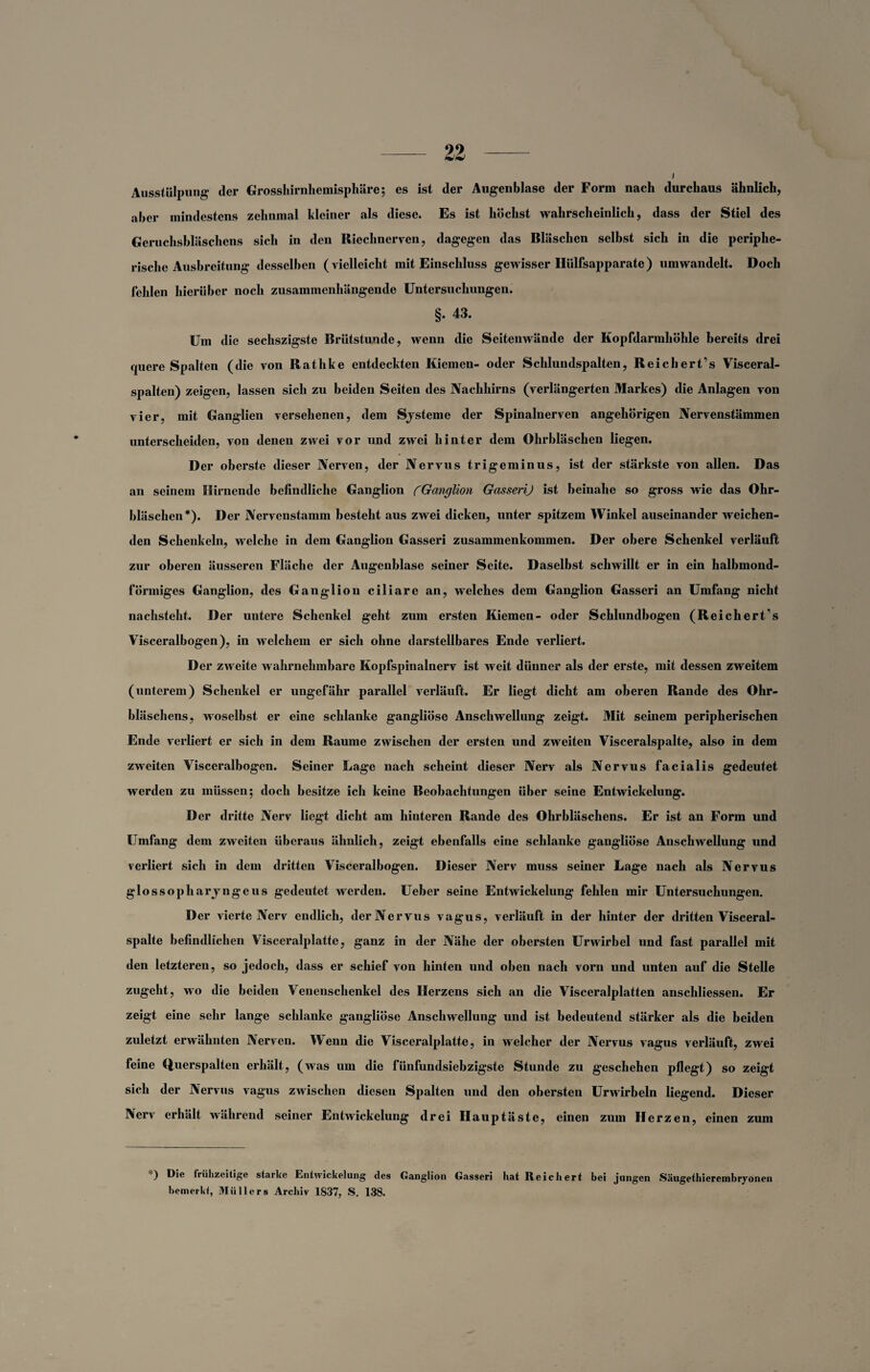 Ausstülpung der Grosshirnhemisphäre; es ist der Augenblase der Form nach durchaus ähnlich, aber mindestens zehnmal kleiner als diese. Es ist höchst wahrscheinlich, dass der Stiel des Geruchsbläschens sich in den Riechnerven, dagegen das Bläschen selbst sich in die periphe¬ rische Ausbreitung desselben (vielleicht mit Einschluss gewisser Hülfsapparate) um wandelt. Doch fehlen hierüber noch zusammenhängende Untersuchungen. §. 43. Um die sechszigste Brütstunde, wenn die Seitenwände der Kopfdarmhöhle bereits drei quere Spalten (die von Rathke entdeckten Kiemen- oder Schlundspalten, Reich ert’s Visceral¬ spalten) zeigen, lassen sich zu beiden Seiten des Nachhirns (verlängerten Markes) die Anlagen von vier, mit Ganglien versehenen, dem Systeme der Spinalnerven angehörigen Nervenstämmen unterscheiden, von denen zwei vor und zwei hinter dem Ohrbläschen liegen. Der oberste dieser Nerven, der Nervus trigeminus, ist der stärkste von allen. Das an seinem Hirnende befindliche Ganglion CGanglion GasseriJ ist beinahe so gross wie das Ohr¬ bläschen*). Der Nervenstamm besteht aus zwei dicken, unter spitzem Winkel auseinander weichen¬ den Schenkeln, welche in dem Ganglion Gasseri Zusammenkommen. Der obere Schenkel verläuft zur oberen äusseren Fläche der Augenblase seiner Seite. Daselbst schwillt er in ein halbmond¬ förmiges Ganglion, des Ganglion ciliare an, welches dem Ganglion Gasseri an Umfang nicht nachsteht. Der untere Schenkel geht zum ersten Kiemen- oder Schlundbogen (Reichert’s Visceralbogen), in welchem er sich ohne darstellbares Ende verliert. Der zweite wahrnehmbare Kopfspinalnerv ist weit dünner als der erste, mit dessen zweitem (unterem) Schenkel er ungefähr parallel verläuft. Er liegt dicht am oberen Rande des Ohr¬ bläschens, woselbst er eine schlanke gangliöse Anschwellung zeigt. Mit seinem peripherischen Ende verliert er sich in dem Raume zwischen der ersten und zweiten Visceralspalte, also in dem zweiten Visceralbogen. Seiner Lage nach scheint dieser Nerv als Nervus facialis gedeutet werden zu müssen5 doch besitze ich keine Beobachtungen über seine Entwickelung. Der dritte Nerv liegt dicht am hinteren Rande des Ohrbläschens. Er ist an Form und Umfang dem zweiten überaus ähnlich, zeigt ebenfalls eine schlanke gangliöse Anschwellung und verliert sich in dem dritten Visceralbogen. Dieser Nerv muss seiner Lage nach als Nervus glossopharyngeus gedeutet werden. Ueber seine Entwickelung fehlen mir Untersuchungen. Der vierte Nerv endlich, der Nervus vagus, verläuft in der hinter der dritten Visceral¬ spalte befindlichen Visceralplatte, ganz in der Nähe der obersten Urwirbel und fast parallel mit den letzteren, so jedoch, dass er schief von hinten und oben nach vorn und unten auf die Stelle zugeht, wo die beiden Veneuschenkel des Herzens sich an die Visceralplatten anschliessen. Er zeigt eine sehr lange schlanke gangliöse Anschwellung und ist bedeutend stärker als die beiden zuletzt erwähnten Nerven. Wenn die Visceralplatte, in welcher der Nervus vagus verläuft, zwei feine Querspalten erhält, (was um die fünfundsiebzigste Stunde zu geschehen pflegt) so zeigt sich der Nervus vagus zwischen diesen Spalten und den obersten Urwirbeln liegend. Dieser Nerv erhält während seiner Entwickelung drei Hauptäste, einen zum Herzen, einen zum ■) Die frühzeitige starke Entwickelung des Ganglion Gasseri hat Reichert bei jungen Säugethierembryonen bemerkt, Müllers Archiv 1837, S. 138.