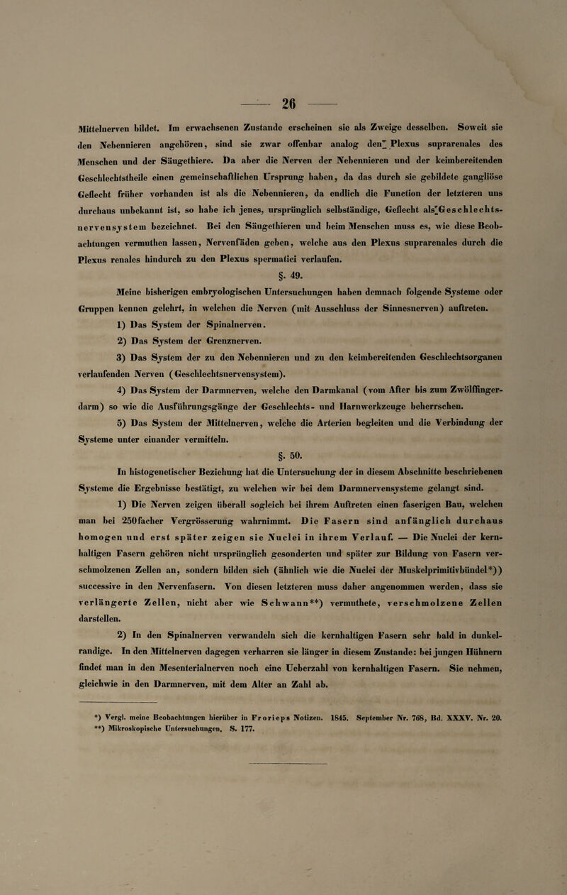 Mittelnerven bildet. Im erwachsenen Zustande erscheinen sie als Zweige desselben. Soweit sie den Nebennieren angehören, sind sie zwar offenbar analog den^ Plexus suprarenales des Menschen und der Säugethiere. Da aber die Nerven der Nebennieren und der keimbereitenden Geschlechtstheile einen gemeinschaftlichen Ursprung haben, da das durch sie gebildete gangliöse Geflecht früher vorhanden ist als die Nebennieren, da endlich die Function der letzteren uns durchaus unbekannt ist, so habe ich jenes, ursprünglich selbständige, Geflecht als^Geschlechts- nervensjstein bezeichnet. Bei den Säugethieren und beim Menschen muss es, wie diese Beob¬ achtungen vermuthen lassen, Nervenfäden geben, welche aus den Plexus suprarenales durch die Plexus renales hindurch zu den Plexus spermatici verlaufen. §. 49. Meine bisherigen embryologischen Untersuchungen haben demnach folgende Systeme oder Gruppen kennen gelehrt, in welchen die Nerven (mit Ausschluss der Sinnesnerven) auftretcn. 1) Das System der Spinalnerven. 2) Das System der Grenznerven. 3) Das System der zu den Nebennieren und zu den keimbereitenden Geschlechtsorganen verlaufenden Nerven (Geschlechtsnervensystem). 4) Das System der Darmnerven, welche den Darmkanal (vom After bis zum Zwölffinger¬ darm) so wie die Ausführungsgänge der Geschlechts- und Harnwerkzeuge beherrschen. 5) Das System der Mittelnerven, welche die Arterien begleiten und die Verbindung der Systeme unter einander vermitteln. §. 50. In histogenetischer Beziehung hat die Untersuchung der in diesem Abschnitte beschriebenen Systeme die Ergebnisse bestätigt, zu welchen wir bei dem Darnmervensysteme gelangt sind. 1) Die Nerven zeigen überall sogleich bei ihrem Auftreten einen faserigen Bau, welchen man bei 250facher Vergrösserung wahrnimmt. Die Fasern sind anfänglich durchaus homogen und erst später zeigen sie Nuclei in ihrem Verlauf. — Die Nuclei der kern¬ haltigen Fasern gehören nicht ursprünglich gesonderten und später zur Bildung von Fasern ver¬ schmolzenen Zellen an, sondern bilden sich (ähnlich wie die Nuclei der Muskelprimitivbündel*)) successive in den Nervenfasern. Von diesen letzteren muss daher angenommen werden, dass sie verlängerte Zellen, nicht aber wie Schwann**) vermuthete, verschmolzene Zellen darstellen. 2) In den Spinalnerven verwandeln sich die kernhaltigen Fasern sehr bald in dunkel- randige. In den Mittelnerven dagegen verharren sie länger in diesem Zustande: bei jungen Hühnern findet man in den Mesenterialnerven noch eine Ueberzahl von kernhaltigen Fasern. Sie nehmen, gleichwie in den Darmnerven, mit dem Alter an Zahl ab. *) Vergl. meine Beobachtungen hierüber in Frorieps Notizen. 1845. September Nr. 768, Bd. XXXV. Nr. 20. **) Mikroskopische Untersuchungen. S. 177.