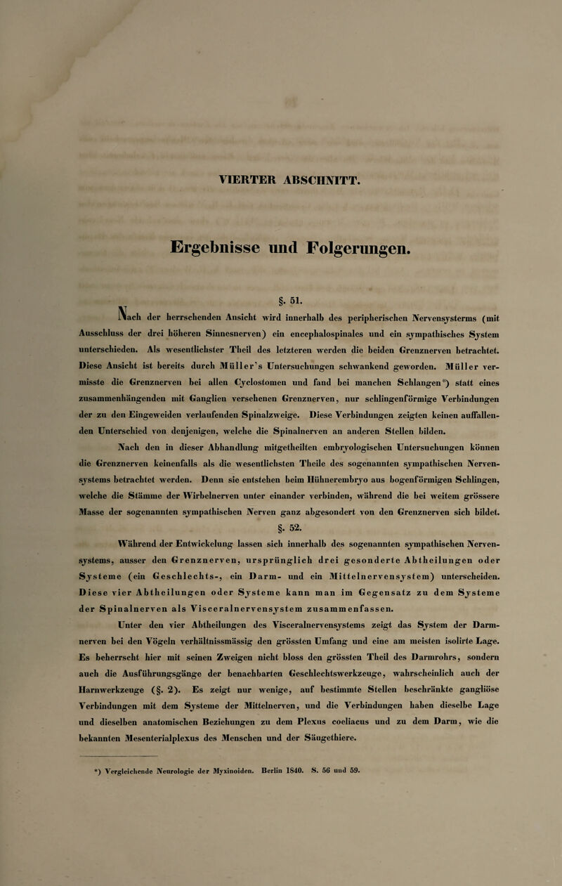 VIERTER ARSCII1VITT. Ergebnisse und Folgerungen. §• 51. !\ach der herrschenden Ansicht wird innerhalb des peripherischen Nervensysterms (mit Ausschluss der drei höheren Sinnesnerven) ein enceplialospinales und ein sympathisches Sjstem unterschieden. Als wesentlichster Theil des letzteren werden die beiden Grenznerven betrachtet. Diese Ansicht ist bereits durch Müll er's Untersuchungen schwankend geworden. Müller ver¬ misste die Grenznerven bei allen Cyclostomen und fand bei manchen Schlangen ) statt eines zusammenhängenden mit Ganglien versehenen Grenznerven, nur schlingenfÖrmige Verbindungen der zu den Eingeweiden verlaufenden Spinalzweige. Diese Verbindungen zeigten keinen auffallen¬ den Unterschied von denjenigen, welche die Spinalnerven an anderen Stellen bilden. Nach den in dieser Abhandlung mitgetheilten embryologischen Untersuchungen können die Grenznerven keinenfalls als die wesentlichsten Theile des sogenannten sympathischen Nerven¬ systems betrachtet werden. Denn sie entstehen beim Ilühnerembryo aus bogenförmigen Schlingen, welche die Stämme der Wirbelnerven unter einander verbinden, während die bei weitem grössere Masse der sogenannten sympathischen Nerven ganz abgesondert von den Grenznerven sich bildet. §. 52. Während der Entwickelung lassen sich innerhalb des sogenannten sympathischen Nerven¬ systems, ausser den Grenznerven, ursprünglich drei gesonderte Abtheilungen oder Systeme (ein Geschlechts-, ein Darm- und ein Mittelnervensystem) unterscheiden. Diese vier Abtheilungen oder Systeme kann man im Gegensatz zu dem Systeme der Spinalnerven als Visceralnervensystem zusammenfassen. Unter den vier Abtheilungen des Visceralnervensystems zeigt das System der Darm¬ nerven bei den Vögeln verhältnissmässig den grössten Umfang und eine am meisten isolirte Lage. Es beherrscht hier mit seinen Zweigen nicht bloss den grössten Theil des Darmrohrs, sondern auch die Ausführungsgänge der benachbarten Geschlechtswerkzeuge, wahrscheinlich auch der Harnwerkzeuge (§. 2). Es zeigt nur wenige, auf bestimmte Stellen beschränkte gangliöse Verbindungen mit dem Systeme der Mittelnerven, und die Verbindungen haben dieselbe Lage und dieselben anatomischen Beziehungen zu dem Plexus coeliacus und zu dem Darm, wie die bekannten Mesenterialplexus des Menschen und der Säugethiere. *) Vergleichende Neurologie der Myxinoidcn. Berlin 1840. S. 56 und 59.