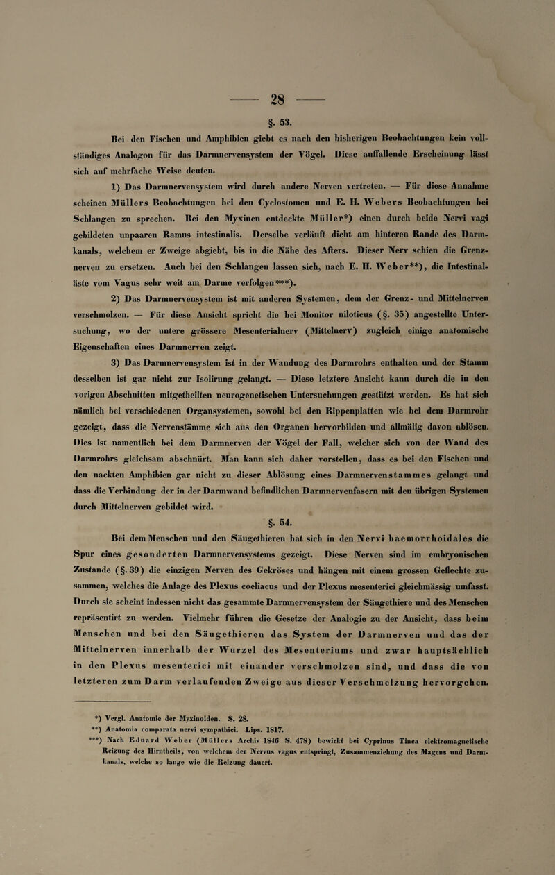 §. 53. Bei den Fischen und Amphibien giebt es nach den bisherigen Beobachtungen kein voll¬ ständiges Analogon für das Darmnervensjstem der Vögel. Diese auffallende Erscheinung lässt sich auf mehrfache Weise deuten. 1) Das Darmnervensjstem wird durch andere Nerven vertreten. — Für diese Annahme scheinen Müllers Beobachtungen bei den Cjeloslomen und E. H. Webers Beobachtungen bei Schlangen zu sprechen. Bei den Mjxinen entdeckte Müller*) einen durch beide Nervi vagi gebildeten unpaaren Ramus intestinalis. Derselbe verläuft dicht am hinteren Rande des Darm¬ kanals, welchem er Zweige abgiebt, bis in die Nähe des Afters. Dieser Nerv schien die Grenz¬ nerven zu ersetzen. Auch bei den Schlangen lassen sich, nach E. H. Weber**), die Intestinal¬ äste vom Vagus sehr weit am Darme verfolgen***). 2) Das Darmnervensjstem ist mit anderen Sjstemen, dem der Grenz- und Mittelnerven verschmolzen. — Für diese Ansicht spricht die bei Monitor niloticus (§. 35) angestellte Unter¬ suchung, wo der untere grössere Mesenterialnerv (Mittelnerv) zugleich einige anatomische Eigenschaften eines Darmnerven zeigt. 3) Das Darmnervensjstem ist in der Wandung des Darmrohrs enthalten und der Stamm desselben ist gar nicht zur Isolirung gelangt. — Diese letztere Ansicht kann durch die in den vorigen Abschnitten mitgetheilten neurogenetischen Untersuchungen gestützt werden. Es hat sich nämlich bei verschiedenen Organsjstemen, sowohl hei den Rippenplatten wie bei dem Darmrohr gezeigt, dass die Nervenstämme sich aus den Organen hervorbilden und allmälig davon ablösen. Dies ist namentlich hei dem Darmnerven der Vögel der Fall, welcher sich von der Wand des Darmrohrs gleichsam abschnürt. Man kann sich daher vorstellen, dass es bei den Fischen und den nackten Amphibien gar nicht zu dieser Ablösung eines Darmnervenstammes gelangt und dass die Verbindung der in der Darmwand befindlichen Darmnervenfasern mit den übrigen Sjstemen durch Mittelnerven gebildet wird. §. 54. Bei dem Menschen und den Säugethieren hat sich in den Nervi haemorrhoidales die Spur eines gesonderten Darmnervensjstems gezeigt. Diese Nerven sind im emhrjonischen Zustande (§.39) die einzigen Nerven des Gekröses und hängen mit einem grossen Geflechte zu¬ sammen, welches die Anlage des Plexus coeliacus und der Plexus mesenterici gleichmässig umfasst. Durch sie scheint indessen nicht das gesammte Darmnervensjstem der Säugethiere und des Menschen repräsentirt zu werden. Vielmehr führen die Gesetze der Analogie zu der Ansicht, dass beim Menschen und bei den Säugethieren das Sjstem der Darmnerven und das der Mittelnerven innerhalb der Wurzel des Mesenteriums und zwar hauptsächlich in den Plex ns mesenterici mit einander verschmolzen sind, und dass die von letzteren zum Darm verlaufenden Zweige aus dieser Verschmelzung hervorgehen. *) Vergl. Anatomie der Myxinoiden. S. 28. **) Anaiomia comparata nervi sympathici. Lips. 1817. ***) Nach Eduard Weber (Müllers Archiv 1846 S. 478) bewirkt bei Cyprinus Tinea elektromagnetische Reizung des Hirntheils, von welchem der Nervus vagus entspringt, Zusammenziehung des Magens und Darm¬ kanals, welche so lange wie die Reizung dauert.