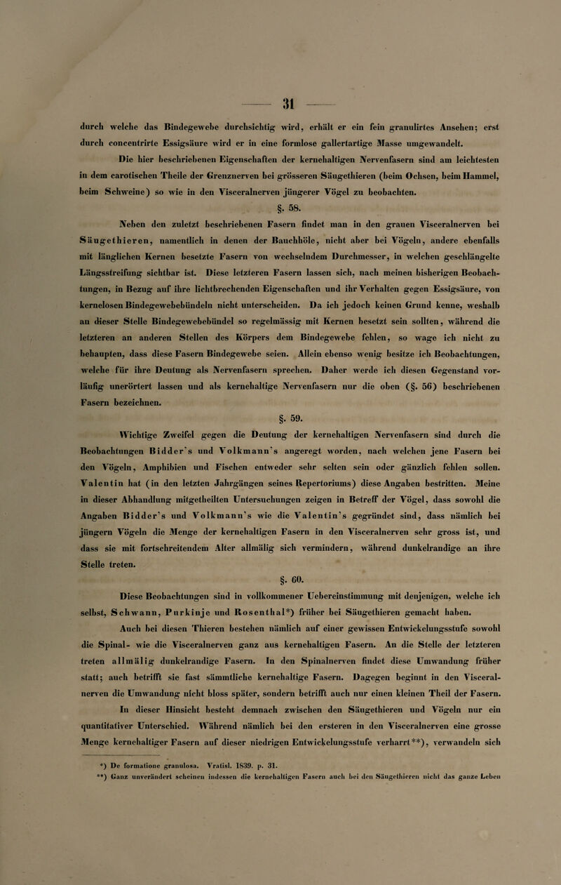 durch welche das Bindegewebe durchsichtig wird, erhält er ein fein granulirtes Ansehen; erst durch concentrirte Essigsäure wird er in eine formlose gallertartige Masse umgewandelt. Die hier beschriebenen Eigenschaften der kernehaltigen Nervenfasern sind am leichtesten in dem carotischen Theile der Grenznerven bei grösseren Säugethieren (heim Ochsen, heim Hammel, beim Schweine) so wie in den Visceralnerven jüngerer Vögel zu beobachten. §. 58. Neben den zuletzt beschriebenen Fasern findet man in den grauen Visceralnerven hei Säugethieren, namentlich in denen der Bauchhöle, nicht aber bei Vögeln, andere ebenfalls mit länglichen Kernen besetzte Fasern von wechselndem Durchmesser, in welchen geschlängelte Längsstreifung sichtbar ist. Diese letzteren Fasern lassen sich, nach meinen bisherigen Beobach¬ tungen, in Bezug auf ihre lichtbrechenden Eigenschaften und ihr Verhalten gegen Essigsäure, von kernelosen Bindegewebebündeln nicht unterscheiden. Da ich jedoch keinen Grund kenne, weshalb an dieser Stelle Bindegewebebündel so regelmässig mit Kernen besetzt sein sollten, während die letzteren an anderen Stellen des Körpers dem Bindegewebe fehlen, so wage ich nicht zu behaupten, dass diese Fasern Bindegewebe seien. Allein ebenso wenig besitze ich Beobachtungen, welche für ihre Deutung als Nervenfasern sprechen. Daher werde ich diesen Gegenstand vor¬ läufig unerörtert lassen und als kernehaltige Nervenfasern nur die oben (§. 56) beschriebenen Fasern bezeichnen. §. 59. Wichtige Zweifel gegen die Deutung der kernehaltigen Nervenfasern sind durch die Beobachtungen Bidder's und Volkmann’s angeregt worden, nach welchen jene Fasern bei den Vögeln, Amphibien und Fischen entweder sehr selten sein oder gänzlich fehlen sollen. Valentin hat (in den letzten Jahrgängen seines Repertoriums) diese Angaben bestritten. Meine in dieser Abhandlung mitgetheilten Untersuchungen zeigen in Betreff der Vögel, dass sowohl die Angaben Bidder’s und Volkmann’s wie die Valentin’s gegründet sind, dass nämlich bei jüngern Vögeln die Menge der kernehaltigen Fasern in den Visceralnerven sehr gross ist, und dass sie mit fortschreitendem Alter allmälig sich vermindern, während dunkelrandige an ihre Stelle treten. §. 60. Diese Beobachtungen sind in vollkommener Uebereinstimmung mit denjenigen, welche ich selbst, Schwann, Purkinje und Rosenthal*) früher bei Säugethieren gemacht haben. Auch bei diesen Thieren bestehen nämlich auf einer gewissen Entwickelungsstufe sowohl die Spinal- wie die Visceralnerven ganz aus kernehaltigen Fasern. An die Stelle der letzteren treten allmälig dunkelrandige Fasern. In den Spinalnerven findet diese Umwandung früher statt; auch betrifft sie fast sämmtliche kernehaltige Fasern. Dagegen beginnt in den Visceral¬ nerven die Umwandung nicht bloss später, sondern betrifft auch nur einen kleinen Theil der Fasern. In dieser Hinsicht besteht demnach zwischen den Säugethieren und Vögeln nur ein quantitativer Unterschied. Während nämlich bei den ersteren in den Visceralnerven eine grosse Menge kernehaltiger Fasern auf dieser niedrigen Entwickelungsstufe verharrt**), verwandeln sich *) De formatione granulosa. Vratisl. 1839. p. 31. **) Ganz unverändert scheinen indessen die kernehaltigen Fasern auch hei den Säugethieren nicht das ganze Leben