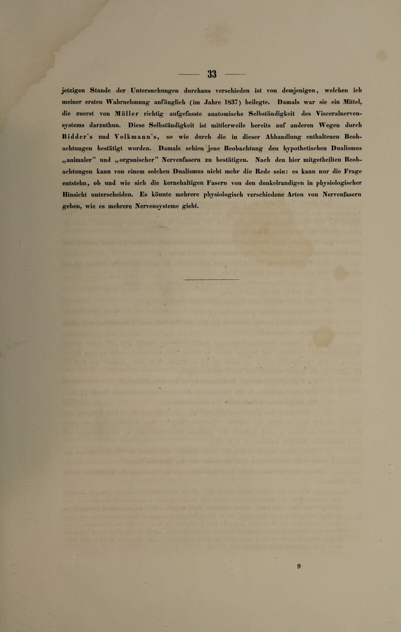 jetzigen Stande der Untersuchungen durchaus verschieden ist von demjenigen, welchen ich meiner ersten Wahrnehmung anfänglich (im Jahre 1837) beilegte. Damals war sie ein Mittel, die zuerst von Müller richtig aufgefasste anatomische Selbständigkeit des Visceralnerven¬ systems darzuthun. Diese Selbständigkeit ist mittlerweile bereits auf anderen Wegen durch Bidder’s und Volkmann’s, so wie durch die in dieser Abhandlung enthaltenen Beob¬ achtungen bestätigt worden. Damals schien jene Beobachtung den hypothetischen Dualismus „animaler” und „organischer” Nervenfasern zu bestätigen. Nach den hier mitgetheilten Beob¬ achtungen kann von einem solchen Dualismus nicht mehr die Rede sein: es kann nur die Frage entstehn, ob und wie sich die kernehaltigen Fasern von den dunkelrandigen in physiologischer Hinsicht unterscheiden. Es könnte mehrere physiologisch verschiedene Arten von Nervenfasern geben, wie es mehrere Nervensysteme giebt. 9