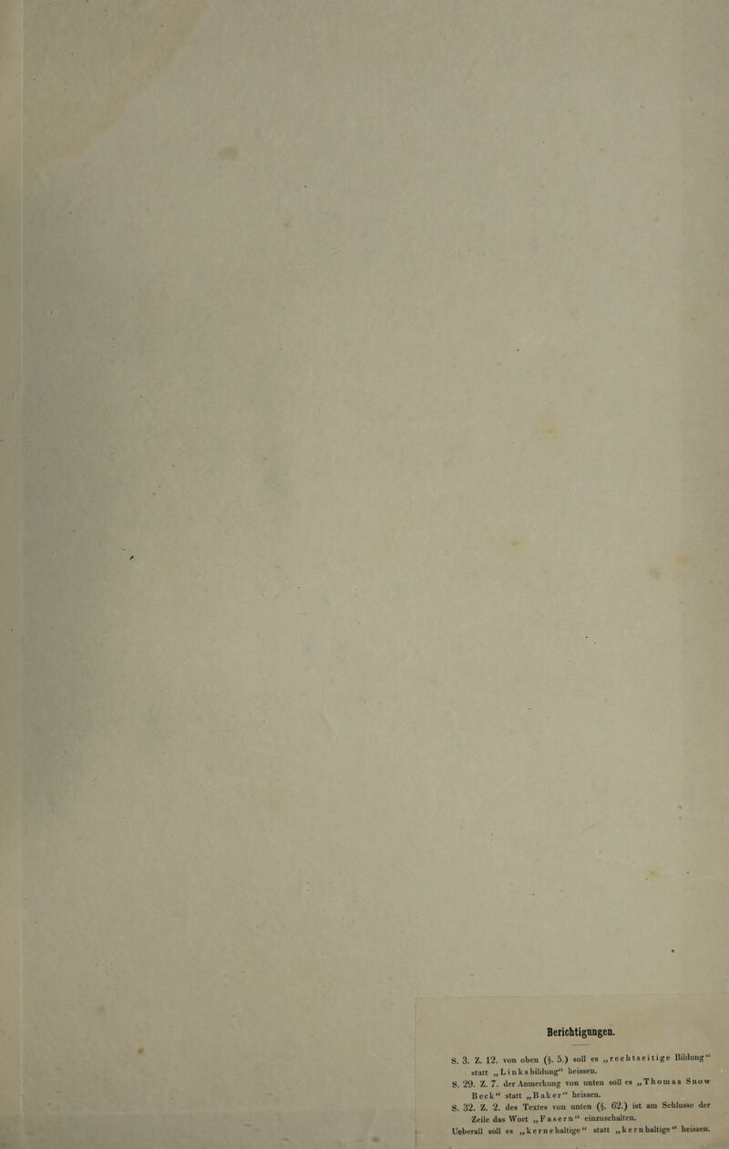 / - Berichtigungen. S. 3. Z. 12. von oben (§. 5.) soll es „rechtseitige Bildung“ statt „Links bildung“ heissen. S. 29. Z. 7. der Anmerkung von unten soll es „Thomas Snow Beck“ statt „Baker“ heissen. S. 32. Z. 2. des Textes von unten (§. 62.) ist am Schlüsse der Zeile das Wort „Fasern“ einzuschalten. Ueberall soll es „ k e rn e haltige “ statt „kernhaltige“ heissen.