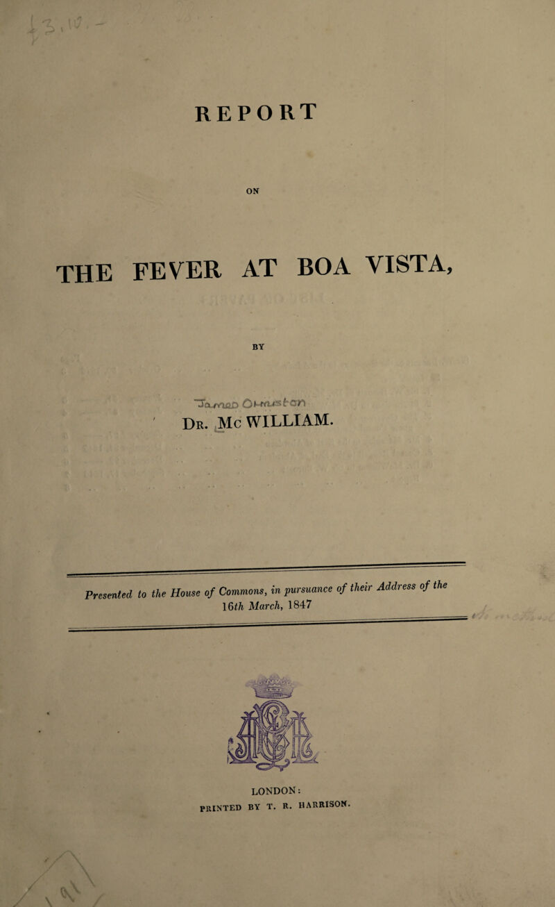 REPORT ON the fever at boa vista, BY 3o-maD O Dr. Me WILLIAM. Presented to the House of Commons, in pursuance of their Address of the 16th March, 1847 LONDON: PRINTED BY T. R. HARRISON.