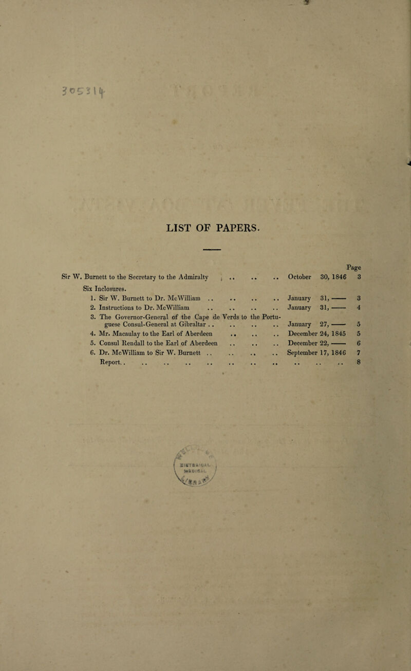 LIST OF PAPERS. Page Sir W. Burnett to the Secretary to the Admiralty j ,, .. .. October 30, 1846 3 Six Inclosures. 1. Sir W. Burnett to Dr. MeWilliam .. .. .. .. January 31,- 3 2. Instructions to Dr. MeWilliam .. .. .. .. January 31,- 4 3. The Governor-General of the Cape de Verds to the Portu¬ guese Consul-General at Gibraltar . . .. .. .. January 27,- 5 4. Mr. Macaulay to the Earl of Aberdeen .. .. .. December 24, 1845 5 5. Consul Rendall to the Earl of Aberdeen .. .. .. December 22,- 6 6. Dr. MeWilliam to Sir W. Burnett .. .. .. .. September 17, 1846 7 Report.. .. .. .. .. .. .. .. .. .. .. 8
