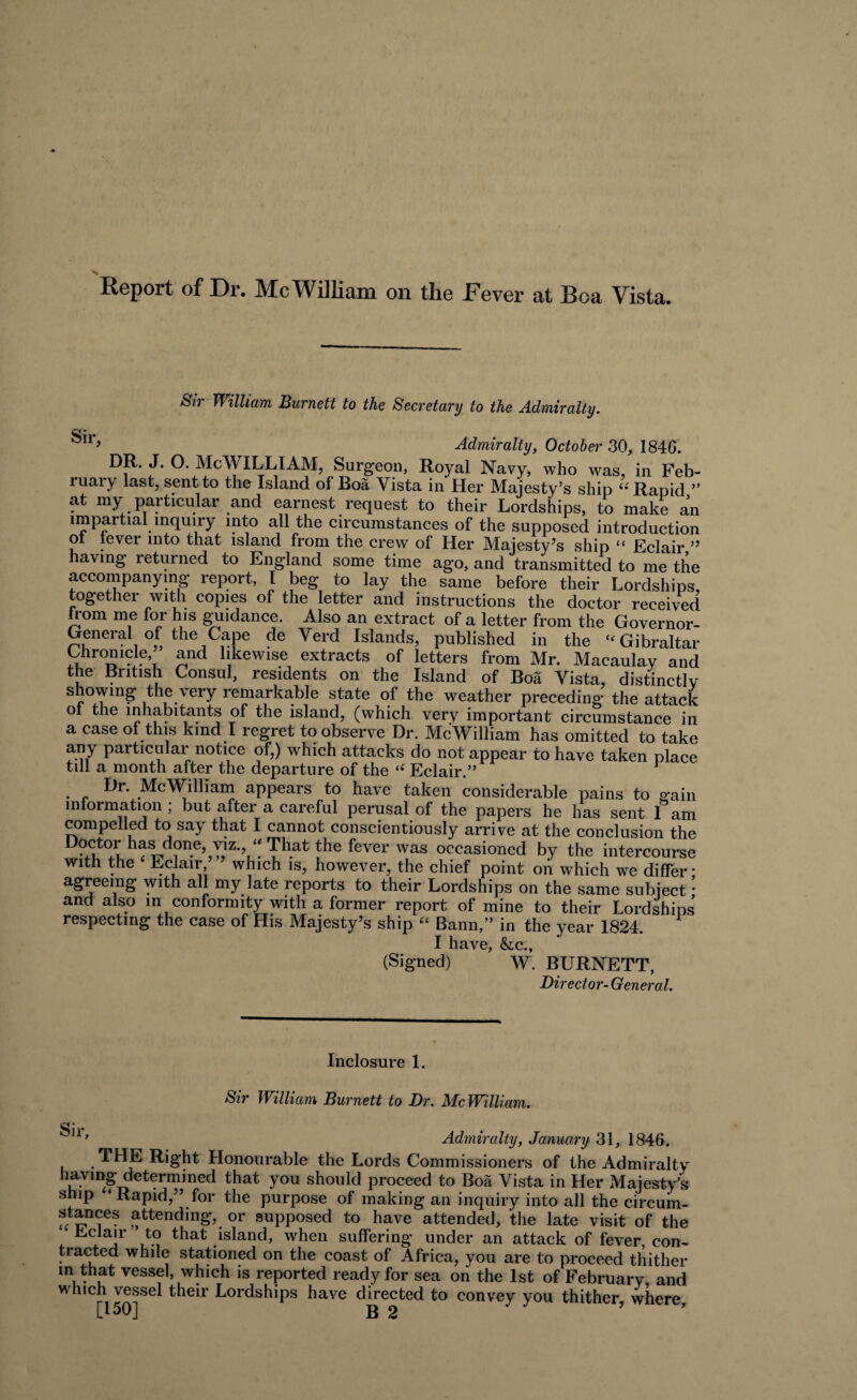 Report of Dr. Me William on the Fever at Boa Vista. Sir William Burnett to the Secretary to the Admiralty. k*1* Admiralty, October 30, 184G. DR. J. O. McWILLIAM, Surgeon, Royal Navy, who was, in Feb¬ ruary last, sent to the Island of Boa Yista in Her Majesty’s ship “ Rapid ” at my particular and earnest request to their Lordships, to make an impartial inquiry into all the circumstances of the supposed introduction ol lever into that island from the crew of Her Majesty’s ship “ Eclair ” having returned to England some time ago, and transmitted to me the accompanying report, I beg to lay the same before their Lordships, together with copies of the letter and instructions the doctor received from me for his guidance. Also an extract of a letter from the Governor- General of the Cape de Verd Islands, published in the “ Gibraltar Chronicle, and likewise extracts of letters from Mr. Macaulay and the British Consul, residents on the Island of Boa Yista, distinctly showmg the very remarkable state of the weather preceding the attack ol the inhabitants of the island, (which very important circumstance in a case of this kind I regret to observe Dr. McWilliam has omitted to take any particular notice of,) which attacks do not appear to have taken place till a month after the departure of the i( Eclair.” J Dr. McWilliam appears to have taken considerable pains to p-ain information ; but after a careful perusal of the papers he has sent 1 am compelled to say that I cannot conscientiously arrive at the conclusion the Tllat the fever was occasioned by the intercourse with the Eclair ’ which is, however, the chief point on which we differ • agreeing with all my late reports to their Lordships on the same subject * and also in conformity with a former report of mine to their Lordships respecting the case of His Majesty’s ship “ Bann,” in the year 1824. I have, &c., (Signed) W. BURNETT, Director-General. Inclosure 1. Sir William Burnett to Dr. McWilliam. n’ Admiralty, January 31, 1846. THE Right Honourable the Lords Commissioners of the Admiralty havmg determined that you should proceed to Boa Vista in Her Majesty’s ship ‘ Rapid,” for the purpose of making an inquiry into all the circum- stances attending, or supposed to have attended, the late visit of the Eclair to that island, when suffering under an attack of fever, con¬ tracted while stationed on the coast of Africa, you are to proceed thither in that vessel, which is reported ready for sea oh the 1st of February and which vessel their Lordships have directed to convey you thither, where,