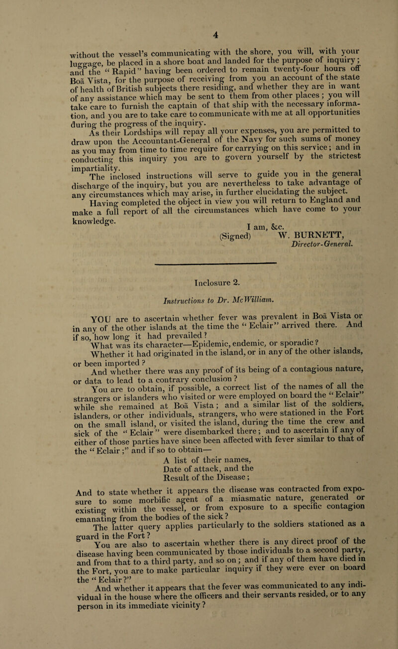 without the vessel’s communicating with the shore, you will, with your luffo-acre, be placed in a shore boat and landed for the purpose of inquiry; and the “Rapid” having been ordered to remain twenty-four hours off Boa Vista, for the purpose of receiving from you an account of the state of health of British subjects there residing, and whether they are in want of any assistance which may be sent to them from other places ; you will take care to furnish the captain of that ship with the necessary informa¬ tion, and you are to take care to communicate with me at all opportunities during the progress of the inquiry. As their Lordships will repay all your expenses, you are permitted to draw upon the Accountant-General of the Navy for such sums of money as you may from time to time require for carrying on this service; and in conducting this inquiry you are to govern yourself by the strictest impartiality. . _ ,, , The inclosed instructions will serve to guide you in the general discharge of the inquiry, but you are nevertheless to take advantage of any circumstances which may arise, in further elucidating the subject. Having completed the object in view you will return to England and make a full report of all the circumstances which have come to your knowledge. I am, &.c. (Signed) W. BURNETT, - Director-General. In closure 2. Instructions to Dr. McWilliam. YOU are to ascertain whether fever was prevalent in Boa Vista or in any of the other islands at the time the “ Eclair” arrived there. And if so, how long it had prevailed? What was its character—Epidemic, endemic, or sporadic ? Whether it had originated in the island, or in any of the other islands, or been imported ? , . , And whether there was any proof of its being of a contagious nature, or data to lead to a contrary conclusion ? You are to obtain, if possible, a correct list of the names of all the strangers or islanders who visited or were employed on board the “ Eclair while she remained at Boa Vista; and a similar list of the soldiers, islanders, or other individuals, strangers, who were stationed in the rort on the small island, or visited the island, during the time the crew and sick of the “ Eclair ” were disembarked there; and to ascertain if any of either of those parties have since been affected with fever similar to that of the “ Eclair and if so to obtain— A list of their names, Date of attack, and the Result of the Disease; And to state whether it appears the disease was contracted from expo¬ sure to some morbific agent of a miasmatic nature, generated or existing within the vessel, or from exposure to a specific contagion emanating from the bodies of the sick ? The latter query applies particularly to the soldiers stationed as a guard in the Fort? . ,. , e - .. You are also to ascertain whether there is any direct proof of the disease having been communicated by those individuals to a second party, and from that to a third party, and so on ; and if any of them have died m the Fort, you are to make particular inquiry if they were ever on board the “ Eclair ?” And whether it appears that the fever was communicated to any indi¬ vidual in the house where the officers and their servants resided, or to any person in its immediate vicinity ?