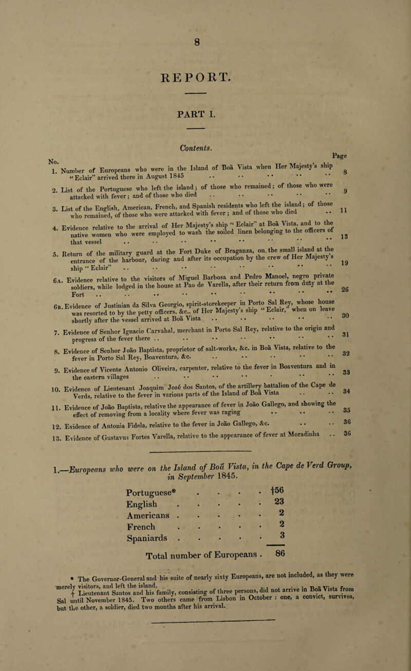 REPORT. PART I. Contents. No Page \. Number of Europeans who were in the Island of Boa Vista when Her Majesty's ship “Eclair” arrived there in August 1845 2. List of the Portuguese who left the island; of those who remained; of those who were attacked with fever ; and of those who died 3. List of the English, American, French, and Spanish residents who left the island; of those who remained, of those who were attacked with fever ; and of those who died 4 Evidence relative to the arrival of Her Majesty’s ship “ Eclair” at Boa Vista, and to the native women who were employed to wash the soiled linen belonging to the officers of that vessel 5 Return of the military guard at the Fort Duke of Braganza, oiu the small island at the entrance of the harbour, during and after its occupation by the crew of Her Majesty s ship “ Eclair” .. 6A Evidence relative to the visitors of Miguel Barbosa and Pedro Manoel, negro private soldiers, while lodged in the house at Pao de Varella, after their return from duty at the Fort .. 6b Evidence of Justinian da Silva Georgio, spirit-storekeeper in Porto Sal Rey, whose house ’ was resorted to by the petty officers, &c., of Her Majesty s ship “ Eclair, when on leave shortly after the vessel arrived at Boa Vista 7. Evidence of Senhor Ignacio Carvahal, merchant in Porto Sal Rey, relative to the origin and progress of the fever there 8. Evidence of Senhor Joao Baptista, proprietor of salt-works, &c. in Boa Vista, relative to the fever in Porto Sal Rey, Boaventura, &c. 9. Evidence of Vicente Antonio Oliveira, carpenter, relative to the fever m Boaventura and in the eastern villages 10. Evidence of Lieutenant Joaquin, Jos6 dos Santos, of the artillery battalion of the Cape de Verds, relative to the fever in various parts of the Island of Boa Vista 11. Evidence of Joao Baptista, relative the appearance of fever in Joao Gallego, and showing the effect of removing from a locality where fever was raging 12. Evidence of Antonia Fidela, relative to the fever in Joao Gallego, &c. 13. Evidence of Gustavus Fortes Varella, relative to the appearance of fever at Moradinha .. 8 11 13 19 26 30 31 32 33 34 35 36 36 1.—Europeans who were on the Island of Bod Vista, in the Cape de Verd Group, in September 1845. Portuguese* ... * English.23 Americans.2 French . . . . • 2 Spaniards.^ Total number of Europeans . 86 * The Governor-General and his suite of nearly sixty Europeans, are not included, as they were utZ^4si“d ^’family, consisting of three persons, did not arrive in Boa Vista from Sal until November 1845. Two others came from Lisbon m October : one, a convict, suruves, but the other, a soldier, died two months after his arrival..