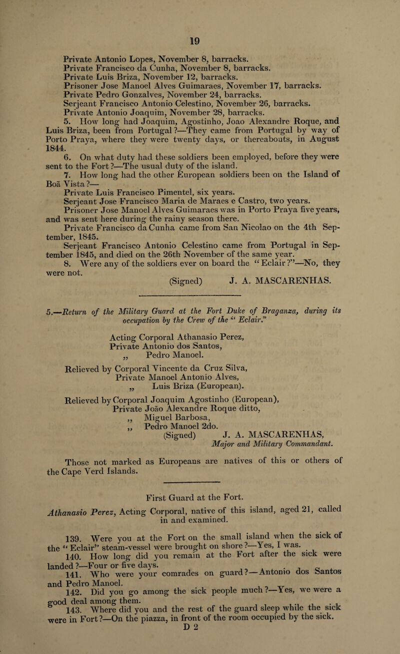 Private Antonio Lopes, November 8, barracks. Private Francisco da Cunha, November 8, barracks. Private Luis Briza, November 12, barracks. Prisoner Jose Manoel Alves Guimaraes, November 17, barracks. Private Pedro Gonzalves, November 24, barracks. Serjeant Francisco Antonio Celestino, November 26, barracks. Private Antonio Joaquim, November 28, barracks. 5. How long’ had Joaquim, Agostinho, Joao Alexandre Roque, and Luis Briza, been from Portugal ?—They came from Portugal by way of Porto Praya, where they were twenty days, or thereabouts, in August 1844. 6. On what duty had these soldiers been employed, before they were sent to the Fort?—The usual duty of the island. 7. How long had the other European soldiers been on the Island of Boa Yista?— Private Luis Francisco Pimentel, six years. Serjeant Jose Francisco Maria de Maraes e Castro, two years. Prisoner Jose Manoel Alves Guimaraes was in Porto Praya five years, and was sent here during the rainy season there. Private Francisco da Cunha came from San Nicolao on the 4th Sep¬ tember, 1845. Serjeant Francisco Antonio Celestino came from Portugal in Sep¬ tember 1845, and died on the 26th November of the same year. 8. Were any of the soldiers ever on board the “Eclair?*’—No, they were not. (Signed) J. A. MASCARENFIAS. 5,—Return of the Military Guard, at the Fort Duke of Braganza, during its occupation by the Crew of the il Eclair.” Acting Corporal Athanasio Perez, Private Antonio dos Santos, ,, Pedro Manoel. Relieved by Corporal Vincente da Cruz Silva, Private Manoel Antonio Alves, „ Luis Briza (European). Relieved by Corporal Joaquim Agostinho (European), Private Joao Alexandre Roque ditto, ,, Miguel Barbosa, ,, Pedro Manoel 2do. (Signed) J. A. MASCARENHAS, Major and Military Commandant. Those not marked as Europeans are natives of this or others of the Cape Yerd Islands. First Guard at the Fort. Athanasio Perez, Acting Corporal, native of this island, aged 21, called in and examined. 139. Were you at the Fort on the small island when the sick of the c< Eclair” steam-vessel were brought on shore ? Yes, I was. 140. How long did you remain at the Fort after the sick were landed ?—Four or five days. . 141. Who were your comrades on guard? — Antonio dos oantos and Pedro Manoel. , , Tr 142. Did you go among the sick people much?—Yes, we were a good deal among them. . .. . . . 143. Where did you and the rest of the guard sleep while the sick were in Fort?—On the piazza, in front of the room occupied by the sick. D 2