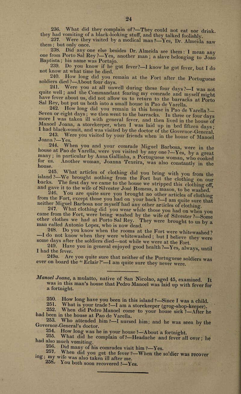 236. What did they complain of?—They could not eat nor drink, they had vomiting of a black-looking stuff, and they talked foolishly 237. Were they visited by a medical man ?—Yes, Dr. Almeida saw them ; but only once. 238. Did any one else besides Dr. Almeida see them: I mean any one from Porto Sal Rey ?—Yes, another man ; a slave belonging: to Joao Baptista; his name was Portajo. 239. Do you know if he got fever?—I know he got fever, but I do not know at what time he died. 240 How long did you remain at the Fort after the Portuguese soldiers died ?—About four days. b 241. Were you at all unwell during these four days?—I was not quite well; and the Commandant fearing my comrade and myself might have fever about us, did not allow us to return to the barracks at Porto Sal Rey, but put us both into a small house in Pao de Yarella. 242. How long did you remain in this house in Pao de Yarella?_ heven or eight days ; we then went to the barracks. In three or four days more I was taken ill with general fever, and then lived in the house of Manoel Joana, a storekeeper, when I was laid up in bed fifteen days • 1 had black-vonut, and was visited by the doctor of the Governor-General’ x 2t3* ^ere y°u visited by y°ur friends when in the house of Manoel Joana?—Yes. 244 When you and your comrade Miguel Barbosa, were in the house at Pao de Yarella, were you visited by any one?—Yes by a ereat many ; m particular by Anna Gallinha, a Portuguese woman,\vho cooked houseS’ An°ther woman> Joanna Texeira, was also constantly in the • i art1icles of. clothing did you bring with you from the island ?—We brought nothing from the Fort but the clothing on our backs. 1 he first day we came to the house we stripped this clothing off and gave it to the wife of Silvester Jose Romess, a mason, to be washed ? , 216' tJ°U are quite sure >TOU broug'ht no other articles of clothing Irom the b ort, except those you had on your back?—I am Quite sure that neither Miguel Barbosa nor myself had any other articles of clothing 247. What clothing did you wear while those you had on when you came from the Fort, were being washed by the wife of Silvester ?—Some other clothes we had at Porto Sal Rey. They were brought to us by a man called Antonio Lopez, who is now dead. J 248. Do you know when the rooms at the Fort were whitewashed? —1 do not know when they were whitewashed ; but I believe they were some days after the soldiers died—not while we were at the Fort I had the fever6 Y°U ^ g‘enGral enj°-yed Sood health?—Yes, always, until 249a. Are you quite sure that neither of the Portuguese soldiers was ever on board the “ Eclair?”—! am quite sure they never were. Manoel Joana, a mulatto, native of San Nicolao, aged 45, examined. It was in this man’s house that Pedro Manoel was laid up with fever for a fortnight. w°uW 1(?ng have you been in this island Since I was a child. oko *s.your trade-—I am a storekeeper (grog-shop-keeper). 252. When did Pedro Manoel come to vour house sick ?—After he had been in the house at Pao de Yarella. 253. _Who attended him ?—I nursed him; and he was seen by the Governor-General’s doctor. J 254. How long was he in your house ?—About a fortnight. 255. What did he complain of?—Headache and fever all over; he nacl also much vomiting. P*d many °f bis comrades visit him ?—Yes. * . -p ben did you get the fever ?—When the soldier was recover ing W1?e was also taken ill after me. 258.. \ ou both soon recovered ?—Yes.