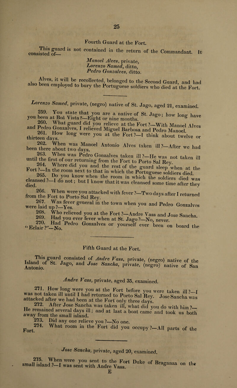 Fourth Guard at the Fort. consisted ff—‘S n0t COntained in the return of the Commandant. It Manoel Alves, private, Lorenzo Samed, ditto, Pedro Gonzalves, ditto. also been^mnhiH ?! r?colle^ed^belonged to the Second Guard, and had also been employed to bury the Portuguese soldiers who died at the Fort. Lorenzo Samed, private, (negro) native of St. Jago, aged 21, examined. 259. You state that you are a native of St. Jago; how lone* have you been at Boa Vista?—Eight or nine months. S 260. What guard did you relieve at the Fort ?—With Manoel Alves and Pedro Gonzalves, I relieved Miguel Barbosa and Pedro Manoel thirteen days™ g ^ * the F°rt?-' think about twelve or been fete ZoTt tZTday?™1 ^ ^ We had 263. When was Pedro Gonzalves taken ill?_He was nor t L* *n untd the firet of our returning from the Fort to Porto Sal Rev. & ^ ' EY»rf ? T ^here dld yOU an,d the rest of the guard sleep when at the rt2fi«5Inr>he room, next to that in which the Portuguese soldiers died. 1 2 ,, bJ.° ,-v°u know when the room in which the soldiers died was died”SeC _I d° DOt 5 bUt 1 kn°W that !t WaS cleansed some time after they from2th6e FS Porto^lRey ^ ^ !^Tw° dayS after 1 ret-ned wereTald uJZyZ ^ tOWn Whe“ yOU and Pedro Gonzalves 269 Hahdt\rfeved rU at (,he F°>t ?-Andre Yass and Jose Sancha. ovn u }SU ever tover when at St. Jago ?—No, never. „Eclair?” No Pedr° G°nZalves or >'ourself ever been on board the Fifth Guard at the Fort. t i &aard consisted °f Andre Vass, private, (negro) native of the Ittonio S°’ and J°Se SanCka> 1)rSvate’ W) uaUvc of San Andre Vass, private, aged 35, examined. 271. How long were you at the Fort before you were taken ill ?_T was not taken ill until I had returned to Porto Sal Key. Jose Sancha was attacked after we had been at the Fort only three days. 272. After Jose Sancha was taken ill, what did you do with him ?— He remained severa days ill; and at last a boat came and took us both away from the small island. 273. Did any one relieve you ?—No one. Fort274' What r0°m 'n the F°rt d‘d y°U °CCUpy ?~AI1 Parts of the Jose Sancha, private, aged 20, examined. 275. When were you sent to the Fort Dnkp nf small island ?—I was sent with Andre Yass za 011 11C E