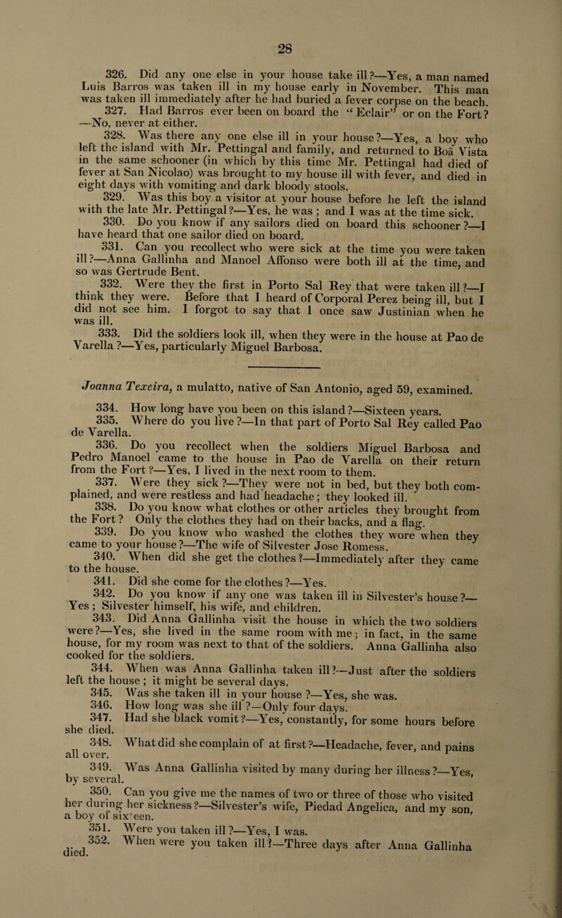 326. Did any one else in your house take ill?—Yes, a man named Luis Barros was taken ill in my house early in November. This man was taken ill immediately after he had buried a fever corpse on the beach. 327. Had Barros ever been on board the “ Eclair” or on the Fort ? —No, never at either. 328. Was there any one else ill in your house?—Yes, a boy who left the island with Mr. Pettingal and family, and returned’to Boa Vista in the same schooner (in which by this time Mr. Pettingal had died of fever at San Nicolao) was brought to my house ill with fever, and died in eight days with vomiting and dark bloody stools. 329. Was this boy a visitor at your house before he left the island with the late Mr. Pettingal ?—Yes, he was ; and I was at the time sick. 330. Do you know if any sailors died on board this schooner ?_I have heard that one sailor died on board. 331. Can you recollect who were sick at the time you were taken ill ?—Anna Gallinha and Manoel Affonso were both ill at the time, and so was Gertrude Bent. 332. Were they the first in Porto Sal Rey that were taken ill?_J think they were. Before that I heard of Corporal Perez being ill, but I did not see him. I forgot to say that 1 once saw Justinian when he was ill. 333. Did the soldiers look ill, when they were in the house at Pao de Varella ?—Yes, particularly Miguel Barbosa. Joanna Texeira, a mulatto, native of San Antonio, aged 59, examined. 334. How long have you been on this island ?—Sixteen years. 335. Where do you live ?—In that part of Porto Sal Rey called Pao de Varella. 336. Do you recollect when the soldiers Miguel Barbosa and Pedro Manoel came to the house in Pao de Varella on their return from the Fort ?—Yes, I lived in the next room to them. 337. Were they sick ?—They were not in bed, but they both com¬ plained, and were restless and had headache; they looked ill. 338. Do you know what clothes or other articles they brought from the Fort ? Only the clothes they had on their backs, and a flag. 339. Do you know who washed the clothes they wore when they came to your house ?—The wife of Silvester Jose Romess. J 340. When did she get the clothes ?—Immediately after they came to the house. J 341. Did she come for the clothes ?—Yes. 342. Do you know if any one was taken ill in Silvester’s house ?_ Yes ; Silvester himself, his wife, and children. 343. Did Anna Gallinha visit the house in which the two soldiers were?—Yes, she lived in the same room with me; in fact, in the same house, for my room was next to that of the soldiers. Anna Gallinha also cooked for the soldiers. 344. When was Anna Gallinha taken ill?—Just after the soldiers left the house ; it might be several days. 345. Was she taken ill in your house ?—Yes, she was. 346. How long was she ill'?—Only four days. 347. Had she black vomit?—Yes, constantly, for some hours before she died. 348. What did she complain of at first ?—Headache, fever, and pains all over. r 349. Was Anna Gallinha visited by many during her illness?_Yes by several. , 350. Can you give me the names of two or three of those who visited ner during her sickness?—Silvester’s wife, Piedad Angelica, and my son a boy of six'een. J ’ 351. Were you taken ill ?—Yes, I was. 352. When were you taken ill ?—Three days after Anna Gallinha