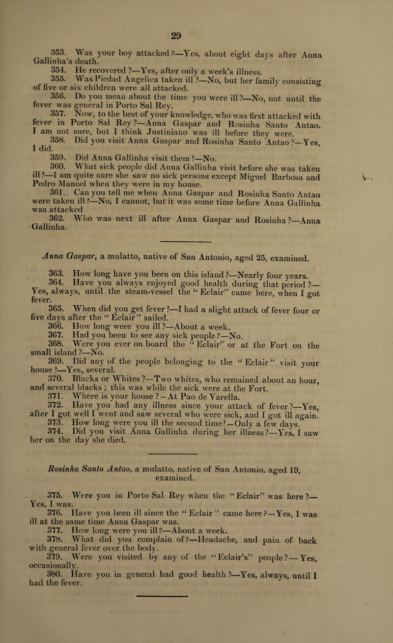 353. Was your boy attacked ?—Yes, about eight clays after Anna Gallinha’s death. 354. He recovered ?—Yes, after only a week’s illness. 355. Was Piedad Angelica taken ill ?—No, but her family consisting of five or six children were all attacked. 356. Do you mean about the time you were ill?—No, not until the fever was general in Porto Sal Rey. 357. Now, to the best of your knowledge, who was first attacked with fe\ei in Porto Sal Rey ? Anna Caspar and Rosinha Santo Antao. I am not suie, but I think Justiniano was ill before they were. 358. Did you visit Anna Caspar and Rosinha Santo Antao ?—Yes, 1 did. 359. Did Anna Gallinha visit them?—No. 360. What sick people did Anna Gallinha visit before she was taken ill?—I am quite sure she saw no sick persons except Miguel Barbosa and Pedro Manoel when they were in my house. 361. Can you tell me when Anna Gaspar and Rosinha Santo Antao were taken ill ?—No, 1 cannot, but it was some time before Anna Gallinha was attacked 362. Who was next ill after Anna Gaspar and Rosinha ?—Anna Gallinha. ^ Anna Gaspar, a mulatto, native of San Antonio, aged 25, examined. 363. How long have you been on this island?—Nearly four years. 364. Have you always enjoyed good health during that period ?_ Yes, always, until the steam-vessel the '‘Eclair” came here when I o-ot fever. 365. When did you get fever ?—I had a slight attack of fever four or five days after the “ Eclair” sailed. 366. How long were you ill ?—About a week. 367. Had you been to see any sick people ?—No. 368. Were you ever on board the “ Eclair” or at the Fort on the small island?—No. 369. Did any of the people belonging to the ‘'Eclair” visit your house?—Yes, several. 370. Blacks or Whites ?—Two whites, who remained about an hour, and several blacks ; this was while the sick were at the Fort. 371. Where is your house ? — At Pao de Varella. 372. Have you had any illness since your attack of fever?—Yes, after I got well I went and saw several who were sick, and I got ill again! 373. How long were you ill the second time? —Only a few days. 374. Did you visit Anna Gallinha during her illness?—Yes, I saw her on the day she died. Rosinha Santo Antao, a mulatto, native of San Antonio, aged 19, examined. 375. Were you in Porto Sal Rey when the “ Eclair” was here ?_ Yes, I was. 376. Have you been ill since the  Eclair” came here?—Yes, I was ill at the same time Anna Gaspar was. 377. How long were you ill ?—About a week. 378. WThat did you complain of ?—Headache, and pain of back with general fever over the body. 379. Were you visited by any of the '‘Eclair’s” people? — Yes, occasionally. 380. Have you in general had good health?—Yes, always, until I had the fever.