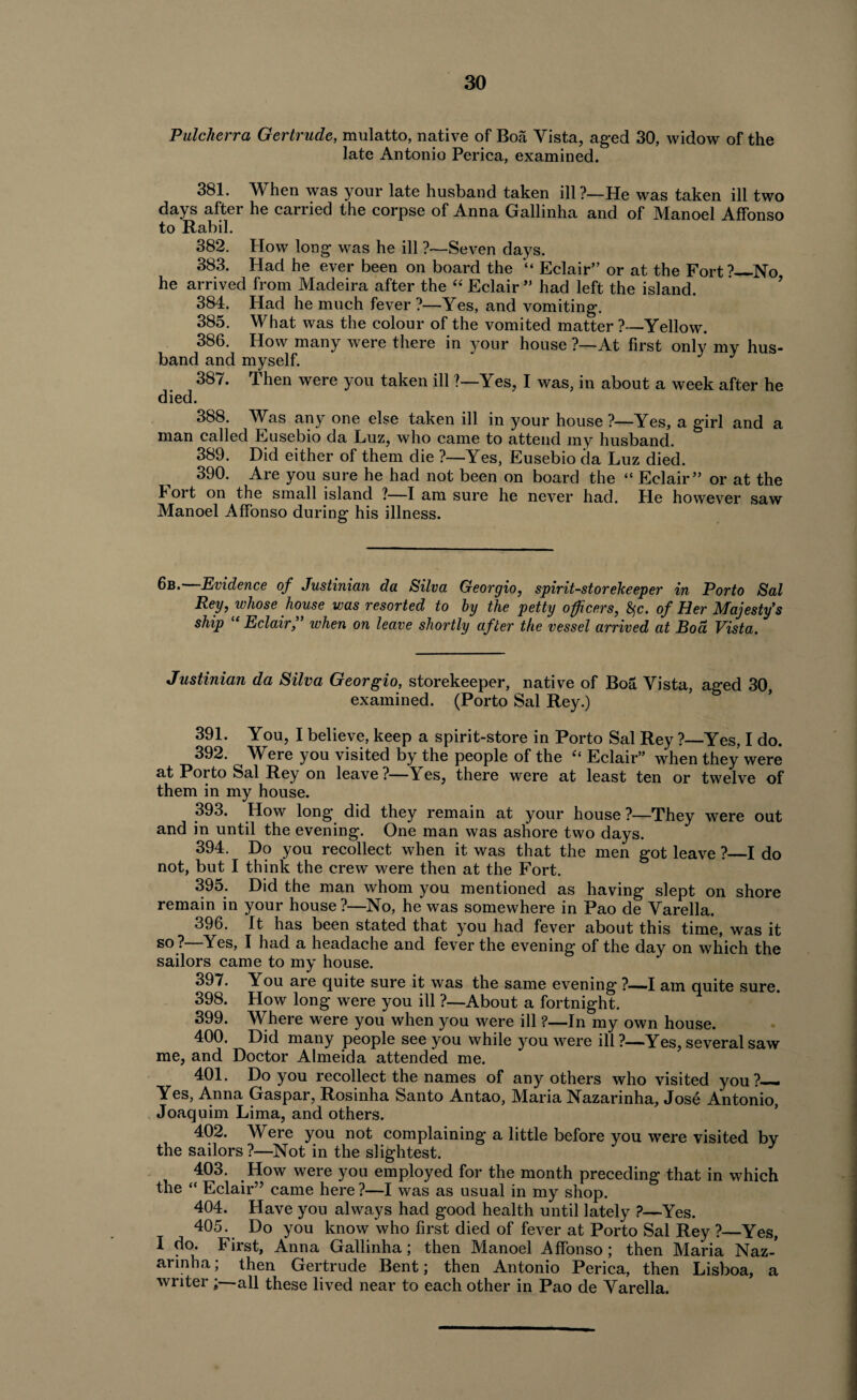 Pulcherra Gertrude, mulatto, native of Boa Vista, aged 30, widow of the late Antonio Perica, examined. 381. When was your late husband taken ill?_He was taken ill two days after he cariied the corpse of Anna Gallinha and of Manoel Affonso to Rahil. 382. How Ion g was he ill ?—Seven days. 383. Had he ever been on board the “ Eclair” or at the Fort?_No he arrived from Madeira after the “ Eclair ” had left the island. 384. Had he much fever ?—Yes, and vomiting. 385. What was the colour of the vomited matter ?-—Yellow. 386. How many were there in your house ?—At first only my hus¬ band and myself. ' J 387. then were you taken ill ?—Yes, I was, in about a week after he died. 388. Was any one else taken ill in your house ?—Yes, a girl and a man called Eusebio da Luz, who came to attend my husband. 389. Did either of them die ?—Yes, Eusebio da Luz died. 390. Are you sure he had not been on board the “ Eclair” or at the 4 ort on the small island ?—I am sure he never had. He however saw Manoel Affonso during his illness. 6b. Evidence of Justinian da Silva Georgio, spirit-storekeeper in Porto Sal Rey, whose house was resorted to by the petty officers, fyc. of Her Majesty's ship “ Eclair,” when on leave shortly after the vessel arrived at Bod Vista. Justinian da Silva Georgio, storekeeper, native of Boa Vista, aged 30, examined. (Porto Sal Rey.) 391. You, I believe, keep a spirit-store in Porto Sal Rey ?—Yes, I do. 392. Were you visited by the people of the “ Eclair” when they were at Porto Sal Rey on leave?—Yes, there were at least ten or twelve of them in my house. 393. Plow long did they remain at your house ?—They were out and in until the evening. One man was ashore two days. 394. Do you recollect when it was that the men got leave ?—I do not, but I think the crew were then at the Fort. 395. Did the man whom you mentioned as having slept on shore remain in your house ?—No, he was somewhere in Pao de Varella. 396. It has been stated that you had fever about this time, was it so ?—Yes, I had a headache and fever the evening of the day on which the sailors came to my house. 397. You are quite sure it was the same evening ?—.1 am quite sure. 398. How long were you ill ?—About a fortnight. 399. Where were you when you were ill ?—In my own house. 400. Did many people see you while you were ill ?—Yes, several saw me, and Doctor Almeida attended me. 401. Do you recollect the names of any others who visited you?— Yes, Anna Gaspar, Rosinha Santo Antao, Maria Nazarinha, Jose Antonio, Joaquim Lima, and others. 402. Were you not complaining a little before you were visited bv the sailors?—Not in the slightest. 403. How were you employed for the month preceding that in which the “ Eclair” came here ?—I was as usual in my shop. 404. Have you always had good health until lately ?—Yes. 405. Do you know who first died of fever at Porto Sal Rey ?—Yes, I do. First, Anna Gallinha; then Manoel Affonso; then Maria Naz¬ arinha ; then Gertrude Bent; then Antonio Perica, then Lisboa, a writer ;—all these lived near to each other in Pao de Varella.