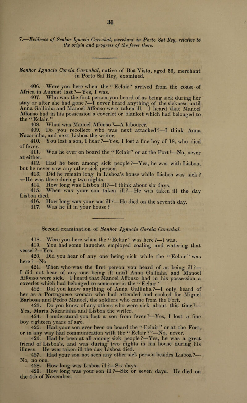 7.—Evidence of Senhor Ignacio Carvahal, merchant in Porto Sal Rey, relative to the origin and progress of the fever there. Senhor Ignacio Coreia Carvahal, native of Boa Vista, aged 56, merchant in Porto Sal Rey, examined. 406. Were you here when the “ Eclair’* arrived from the coast of Africa in August last?—Yes, I was. 407. Who was the first person you heard of as being sick during her stay or after she had gone ?—I never heard anything of the sickness until Anna Gallinha and Manoel Affonso were taken ill. I heard that Manoel Affonso had in his possession a coverlet or blanket which had belonged to the “Eclair.” 408. What was Manoel Affonso ?—A labourer. 409. Do you recollect who was next attacked?—I think Anna Nazarinha, and next Lisboa the writer. 410. You lost a son, 1 hear ?—Yes, I lost a fine boy of 18, who died of fever. 411. Was he ever on board the “ Eclair” or at the Fort?—No, never at either. 412. Had he been among sick people?—Yes, he was with Lisboa, but he never saw any other sick person. 413. Did he remain long in Lisboa’s house while Lisboa was sick ? —He was there during two nights. 414. How long was Lisboa ill?—I think about six days. 415. When was your son taken ill ?—He was taken ill the day Lisboa died. 416. How long was your son ill ?—He died on the seventh day. 417. Was he ill in your house ? Second examination of Senhor Ignacio Coreia Carvahal. 418. Were you here when the “ Eclair” was here?—I was. 419. You had some launches employed coaling and watering that vessel?—Yes. 420. Did you hear of any one being sick while the “ Eclair ” was here ?—No. 421. Then who was the first person you heard of as being ill?— I did not hear of any one being ill until Anna Gallinha and Manoel Affonso were sick. I heard that Manoel Affonso had in his possession a coverlet which had belonged to some'Oiie in the “ Eclair.” 422. Did you know anything of Anna Gallinha?—I only heard of her as a Portuguese woman who had attended and cooked for Miguel Barbosa and Pedro Manoel, the soldiers who came from the Fort. 423. Do you know of any others who were sick about this time?— Yes, Maria Nazarinha and Lisboa the writer. 424. I understand you lost a son from fever?—Yes, I lost a fine boy eighteen years of age. 425. Had your son ever been on board the “ Eclair” or at the Fort, or in any way had communication with the “ Eclair?”—No, never. 426. Had he been at all among sick people ?—Yes, he was a great friend of Lisboa’s, and was during two nights in his house during his illness. He was taken ill the day Lisboa died. 427. Had your son not seen any other sick person besides Lisboa ?— No, no one. 428. How long was Lisboa ill?—Six days. 429. How long was your son ill ?—Six or seven days. He died on the 4th of November.
