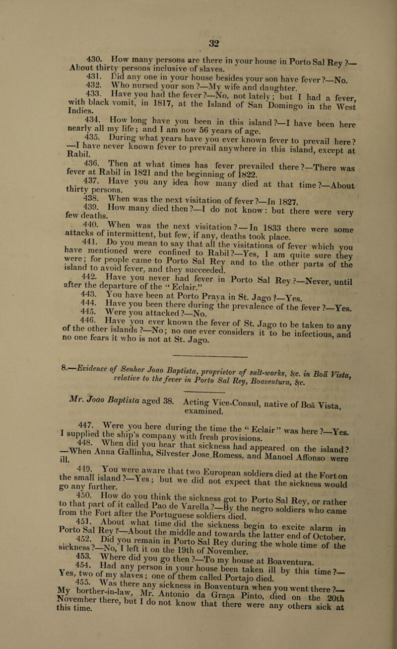 430. Flow many persons are there in your house in Porto Sal Rev ?— About thirty persons inclusive of slaves. J ' 431. Did any one in your house besides your son have fever ?_No 432. Who nursed your son ?—My wife and daughter. 433 Have you had the fever?—No, not lately; but I had a fever, indies k V° ’ m 1817, at the Is,and of San Domingo in the West 434 How long have you been in this island ?-I have been here nearly all my life; and I am now 56 years of ag*e. 435. During what years have you ever known fever to prevail here? RabU 116Vei kn°Wn fever t0 Prevail anywhere in this island, except at 43d. Then at what times has fever prevailed there ’—There was fever at Rabil in 1821 and the beginning of 1822. ' 437. Have you any idea how many died at that time?—About thirty persons. 438. When was the next visitation of fever’—In 1827 439. How many died then ?—I do not know: but there lew deaths. 440 When was the next visitation ? —In 1833 there attacks of intermittent, but few, if any, deaths took place ,, 4iL tDo y?u mean t0 saY that ah the visitations of fever which you have mentioned were confined to Rabil ?-Yes, I am quite sure they Ishnd to’ pe°?1f °alne ^ ^0lt0 Sal Rey and to the other parts of the island to avoid fever, and they succeeded. * f, 442' ,Have you never had fever in Porto Sal Rey ?—Never until after the departure of the “ Eclair.” ' ’ until You have been at Porto Praya in St. Jago?—Yes. Adr wVe you been J1161'6 during the prevalence of the fever ?—Yes 445. Were you attacked ?—No. of thelftho^tl 6 J°o ^ kn°Wn the fever of St' JaS0 to be taken to anv of the other islands ?—No; no one ever considers it to be infectious and no one fears it who is not at St. Jago. miecuous, and were very were some 8.--Evidence of Senhor Joao Baptist a, proprietor of retniillP in ilia r>_._r» 7 t-» , - j-tupnsia, proprietor of salt-works, 8rc. i relative to the fever in Porto Sal Rey, Boaventura, fyc. Mr. Joao Baptista aged 38. Acting Vice-Consul, native of Boa Vista examined. * T 44r' i .Yer! y? here durinS ‘he time the “ Eclair ” was here ’—Ves 1 a^Qed WU sh,P ? comPany with fresh provisions. ' Y —When Anna^allinha^Silvester'jose^Rom^s^ia^id>Man<oel>Affonso ^were to timfparfonfc Jled SivSf K P°rt° T rather from the Fort after the Portuguese soldiers died S‘'° ^ Wh° CamG P r4c'i DUl°,Ut ,,llat tune did the sickness begin to excite alarm in 1 t45^>al —About ,th? uuddle and towards the latter end of October . , 452'0 R'd y°u remain in Porto Sal Rey during the whole time of the sickness ’-No, I left it on the 19th of November. °f the 454 y° S° then ?7-T0 my h0use at Boaventura. VpQ + r d Person ™ your house been taken ill by this time ? es’two of my slaves; one of them called Portajo died. ' ?~ My borther-in-law leMi-y Antado ''J^p'cutura when you went there ?— November there Wt V An,to1mo da. Gra?a Pinto, died on the 20th this time ’ 1 °n0t know that there were alW others sick at