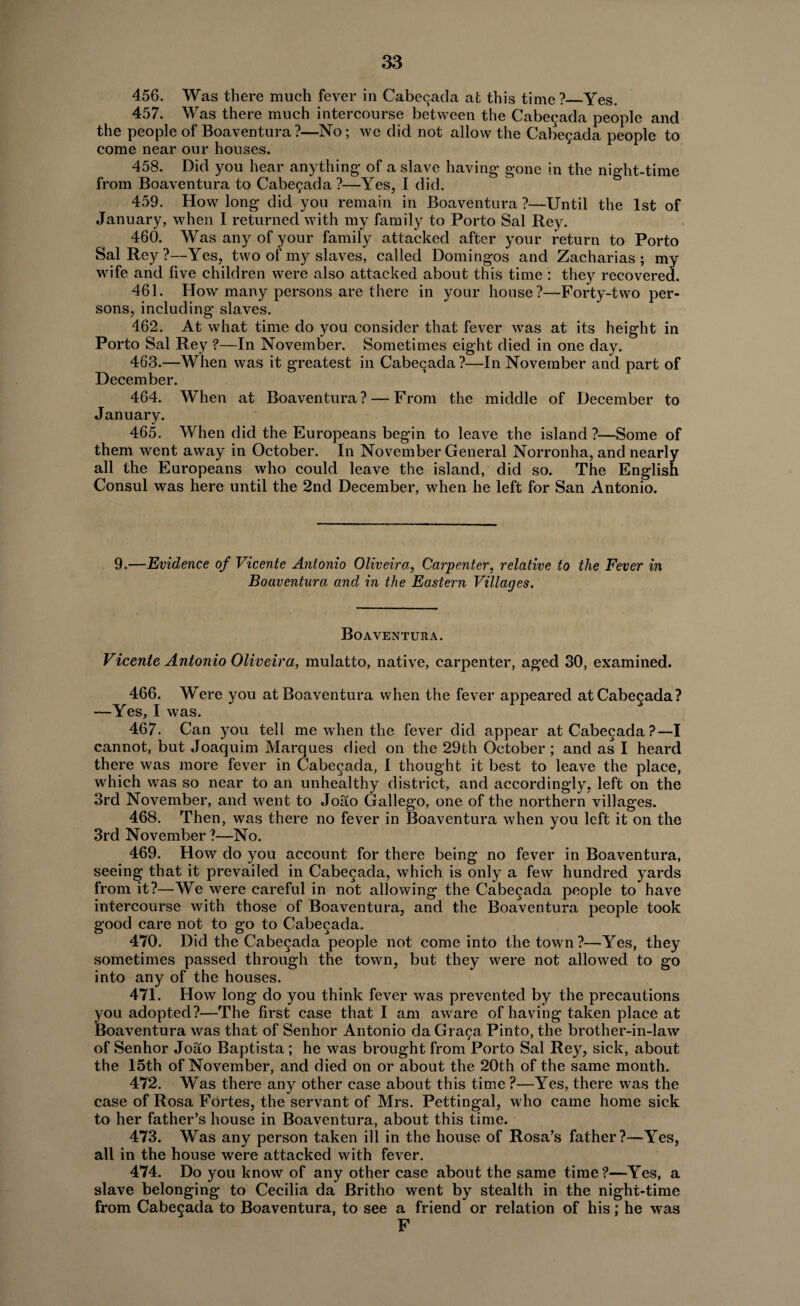 456. Was there much fever in Cabegada at this time?_Yes. 457. Was there much intercourse between the Cabecada people and the people of Boaventura?—No; we did not allow the Cabegada people to come near our houses. 458. Did you hear anything* of a slave having* gone in the night-time from Boaventura to Cabegada ?—Yes, I did. 459. How long did you remain in Boaventura ?—Until the 1st of January, when I returned with my family to Porto Sal Rey. 460. Was any of your family attacked after your return to Porto Sal Rey ?—Yes, two of my slaves, called Domingos and Zacharias ; my wife and five children were also attacked about this time : they recovered. 461. How many persons are there in your house?—Forty-two per¬ sons, including slaves. 462. At what time do you consider that fever was at its height in Porto Sal Rey ?—In November. Sometimes eight died in one day. 463. —When was it greatest in Cabecada?—In November and part of December. 464. When at Boaventura ? — From the middle of December to January. 465. When did the Europeans begin to leave the island ?—Some of them went away in October. In November General Norronha, and nearly all the Europeans who could leave the island, did so. The English Consul was here until the 2nd December, when he left for San Antonio. 9.—Evidence of Vicente Antonio Oliveira, Carpenter, relative to the Fever in Boaventura and in the Eastern Villages. Boaventura. Vicente Antonio Oliveira, mulatto, native, carpenter, aged 30, examined. 466. Were you at Boaventura when the fever appeared at Cabecada? —Yes, I was. 467. Can you tell me when the fever did appear at Cabecada?—I cannot, but Joaquim Marques died on the 29th October ; and as I heard there was more fever in Cabecada, I thought it best to leave the place, which was so near to an unhealthy district, and accordingly, left on the 3rd November, and went to Joao Gallego, one of the northern villages. 468. Then, was there no fever in Boaventura when you left it on the 3rd November ?—No. 469. How do you account for there being no fever in Boaventura, seeing that it prevailed in Cabecada, which is only a few hundred yards from it?—We were careful in not allowing the Cabecada people to have intercourse with those of Boaventura, and the Boaventura people took good care not to go to Cabecada. 470. Did the Cabecada people not come into the town?—Yes, they sometimes passed through the town, but they were not allowed to go into any of the houses. 471. How long do you think fever was prevented by the precautions you adopted?—The first case that I am aware of having taken place at Boaventura was that of Senhor Antonio da Graga Pinto, the brother-in-law of Senhor Joao Baptista; he was brought from Porto Sal Rey, sick, about the 15th of November, and died on or about the 20th of the same month. 472. Was there any other case about this time ?—Yes, there was the case of Rosa Fortes, the servant of Mrs. Pettingal, who came home sick to her father’s house in Boaventura, about this time. 473. Was any person taken ill in the house of Rosa’s father?—Yes, all in the house were attacked with fever. 474. Do you know of any other case about the same time?—Yes, a slave belonging to Cecilia da Britho went by stealth in the night-time from Cabegada to Boaventura, to see a friend or relation of his; he was F