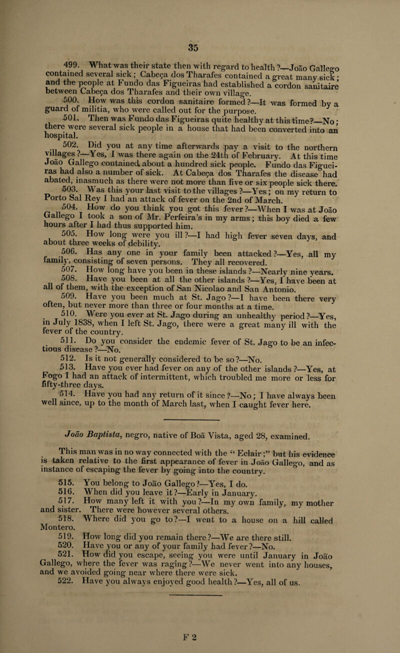 499. What was their state then with regard to health ?—Joao Gallego contained several sick ; Cabe?a dos Tharafes contained a great many sick • and the people at Fundo das Figueiras had established a cordon sanitaire between Cabe^a dos Tharafes and their own village. 500. How was this cordon sanitaire formed ?—It was formed by a guard of militia, who were called out for the purpose. 501. Then was Fundo das Figueiras quite healthy at this time ?_No; there were several sick people in a house that had been converted into an hospital. 502. Did you at any time afterwards pay a visit to the northern villages ?—Yes, I was there again on the 24th of February. At this time Joao Gallego contained, about a hundred sick people. Fundo das Figuei¬ ras had also a number of sick. At Cabe^a dos Tharafes the disease had abated, inasmuch as there were not more than five or six people sick there. 503. M as this your last visit to the villages ?—Yes ; on my return to Porto Sal Rey I had an attack of fever on the 2nd of March. 504. How do you think you got this fever?—When I was at Joao Gallego I took a son of Mr. Perfeira’s in my arms; this boy died a few hours after I had thus supported him. 505. How long were you ill ?—I had high fever seven days, and about three weeks of debility. 506. Has any one in your family been attacked?—Yes, all my family, consisting of seven persons. They all recovered. 507. How long have you been in these islands ?—Nearly nine years. 508. Have you been at all the other islands ?—Yes, I have been at all of them, with the exception of San Nicolao and San Antonio. 509. Have you been much at St. Jago?—I have been there very often, but never more than three or four months at a time. 510. Were you ever at St. Jago during an unhealthy period?—Yes, in July 1838, when I left St. Jago, there were a great many ill with the fever of the country. 511. Do you consider the endemic fever of St. Jago to be an infec¬ tious disease ?—No. 512. Is it not generally considered to be so?—No. 513. Have you ever had fever on any of the other islands ?—Yes, at Fogo I had an attack of intermittent, which troubled me more or less for fifty-three days. 514. Have you had any return of it since ?—-No ; I have always been well since, up to the month of March last, when I caught fever here. Joao Baptista, negro, native of Boa Vista, aged 28, examined. This man was in no way connected with the “ Eclairbut his evidence is taken relatrve to the first appearance of fever in Joao Gallego, and as instance of escaping the fever by going into the country. 515. You belong to Joao Gallego?—Yes, I do. 516. When did you leave it?—Early in January. 517. How many left it with you?—In my own family, my mother and sister. There were however several others. 518. Where did you go to?—I went to a house on a hill called Montero. 519. How long did you remain there?—We are there still. 520. Have you or any of your family had fever ?—No. 521. How did you escape, seeing you were until January in Joao Gallego, where the fever was raging ?—We never went into any houses, and we avoided going near where there were sick. 522. Have you always enjoyed good health?—Yes, all of us. F 2