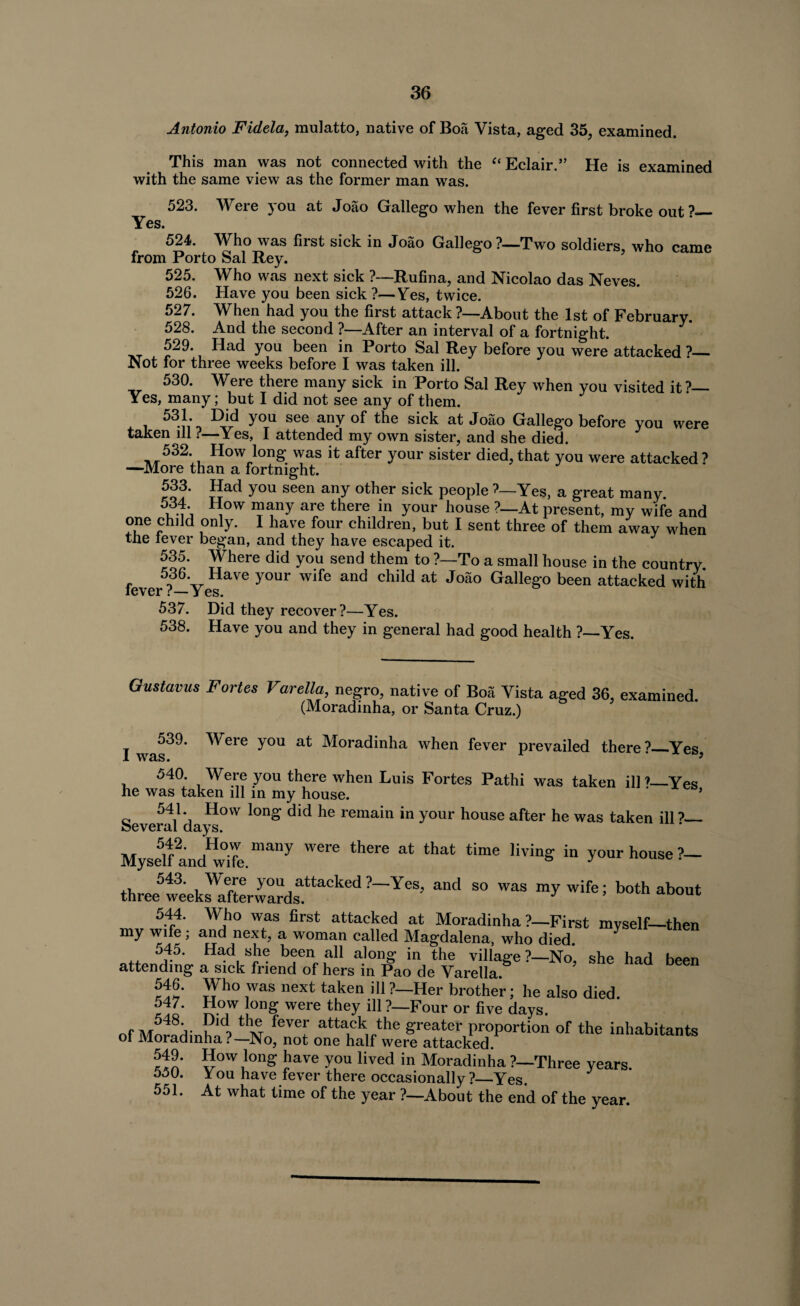 Antonio Fidela, mulatto, native of Boa Vista, aged 35, examined. This man was not connected with the “ Eclair.” He is examined with the same view as the former man was. 523. Were you at Joao Gallego when the fever first broke out?— Yes. 524. Who was first sick in Joao Gallego?—Two soldiers, who came from Porto Sal Rey. 525. Who was next sick ?—Rufina, and Nicolao das Neves. 526. Have you been sick ?—Yes, twice. 527. When had you the first attack ?—About the 1st of February. 528. And the second ?—After an interval of a fortnight. 529. Had you been in Porto Sal Rey before you were attacked ?— Not for three weeks before I was taken ill. 530. Were there many sick in Porto Sal Rey when you visited it?— Yes, many; but I did not see any of them. 531. Did you see any of the sick at Joao Gallego before you were taken ill ?—Yes, I attended my own sister, and she died. 532. How long was it after your sister died, that you were attacked ? —More than a fortnight. 533- gad you seen any other sick people ?—Yes, a great many. 53f * ^ow many are there in your house ?—At present, my wife and one child only. I have four children, but I sent three of them away when the lever began, and they have escaped it. 535. Where did you send them to ?—To a small house in the country 536. Have your wife and child at Joao Gallego been attacked with lever t— Yes. 537. Did they recover?—Yes. 538. Have you and they in general had good health ?—Yes. Oustavus Fortes Varella, negro, native of Boa Yista aged 36, examined. (Moradinha, or Santa Cruz.) 539. Were you at Moradinha when fever prevailed there?_Yes 540. Were you there when Luis Fortes Pathi was taken ill?—Yes he was taken ill in my house. ' * Severn/*days°VV ^ ^ remain in yoUr house after he was taken ill?— Myse5lfandHw°ife.many Wei'C at that time livinS in Y°ur house?- thre^eks!^erwardsUtaCkCd ?~ YeS! “d S° WaS “y wife; both ab°t 544. Who was first attacked at Moradinha ?—First myself—then my wife; and next, a woman called Magdalena, who died. 545. Had she been all along in the village?—No* she had hppn attending a sick friend of hers in Pao de Varella. ’ 546. Who was next taken ill ?—Her brother; he also died. 547. How long were they ill ?—Four or five days. Of rKl thH fevef attack the greater proportion of the inhabitants of Moradinha?—No, not one half were attacked. How long have you lived in Moradinha ?—Three years. 550. You have fever there occasionally?—Yes. 551. At what time of the year ?—About the end of the year.