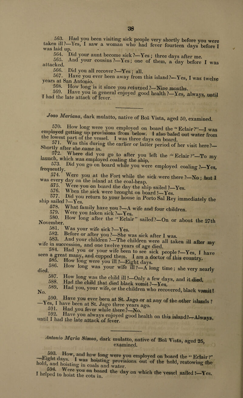 563. Had you been visiting- sick people very shortly before you were taken ill. Yes, I saw a woman who had fever fourteen days before I was laid up. J 564. Did your aunt become sick ?—Yes ; three days after me. attacked ^ y°Ur cousins ?_Yes > one of them, a day before I was 566. Did you all recover?—Yes ; all. years at Sar^Xntonio.eVei ^ ^ fr°m island?~Yes’ I was twelve 568. How long is it since you returned ?—Nine months. I had ite late attack tf ^ ^ »*« Joao Mariana, dark mulatto, native of Boa Vista, aged 50, examined. 570. How long were you employed on board the “Eclair?”—I was empJoyed getting' up provisions from below. I also baled out water from the lowest part of the vessel. I was three days on board. Shorflv u th,S during the earlier or latter Period of her visit here?— r*>nortly alter she came in. j 5?2, Where did you go to after you left the “ Eclair 1To mv launch, which was employed coaling the ship, ^ frequently D'd y°U S° °“ b°ard while you Were emph>yed coaling ?—Yes, 574. Were you at the Fort while the sick were there ?—No • but I was every day on the island at the coal-heap. r»c' Yf re y?u °.n board tlle day the shiP sailed ?—Yes. o/b. W hen the sick were brought on board ?_Yes ship sailed ?—rCtUrn *° y°Ur h°USe in P°rt° Sal Re>' immediately the fin' )Yat family, have y°“ ?—A wife and four children. 579. W ere you taken sick ?—Yes. November.110 ^ aftw ^ “Eclair” «ailed?-On or about the 27th 581. Was your wife sick ?—Yes. **ef(?re or after you ?—She was sick after I was. 583. And your children ?—The children were all taken ill after mv vv *n succession, and one twelve years of age died. ^ f4' V3'1 you 01; y°ur wife been to s«e sick people ?—Yes, I have seen a great many, and cupped them. I am a doctor of this country. 585. How long were you ill ?—Eight days. y died 6' H°W l0ng WaS y°Ur W'fe iU ?-A loD8' time; she very nearly nfo !i:::r c,hild ill »—Only. a few days, and it died. 088. Had the child that died black vomit?—Yes. No 5S9* Had y°U} y°ur wife>or the children who recovered, black vomit? Yes'!°i havc'been'at sT. .1^ three yeTs ^ °f*e °ther is,a»ds ? 591. Had you fever while there?—No untiU LdPthIL>teUalT:Sed S°0d ';ealth °n thiS isla,ld?-A1ways, Antonio Maria Simoa, dark mulatto, native of Boa Yista, aged 25. examined. * —Eiaht'dJ?sOW’Tand h°w!°?s were y°u employed on board the “ Eclair?” holdfand h^ingTcoaT an! £1?™ °U‘ °f the h°W’ reSt0winS the I helped toYoYst the cots^n.^ ^ day °n which the vessel sailed?—Yes,