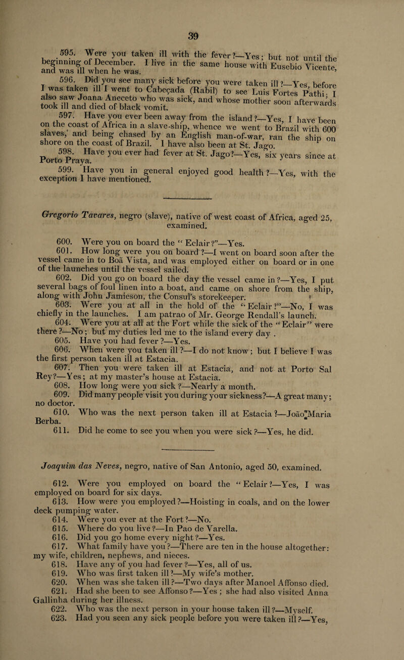 595. Were you taken ill with the fever?—Yes* but not until beginning of December. I live in the same house with Eusebio Vicen e and was ill when he was. 596 Did you see many sick before you were taken ill ?—Yes, before I was taken ill f went to Cabe?ada (Rabil) to see Luis Fortes Path! I f J°al?a Aneceto who was sick, and whose mother soon afterwards took ill and died of black vomit. 597. Have you ever been away from the island?—Yes, I have been on the coast of Africa in a slave-ship, whence we went to Brazil with 600 slaves, and being chased by an English man-of-war, ran the ship on shore on the coast of Brazil. 1 have also been at St Jago Porto PrayaaVe ^ eV6r ^ feV®r at St Jag°?-Yes, 'six years since at 599. Have you in general enjoyed good health ?—Yes, with the exception 1 have mentioned. Gregorio Tavares, negro (slave), native of west coast of Africa, aged 25, examined. 600. Were you on board the “ Eclair?”—Yes. 601. How long were you on board ?—I went on board soon after the vessel came in to Boa Vista, and was employed either on board or in one of the launches until the vessel sailed. 602. Did you go on board the day the vessel came in ?—Yes, I put several bags of foul linen into a boat, and came on shore from the ship, along with John Jamieson, the Consul’s storekeeper. ? 603. Were you at all in the hold of the “ Eclair ?”—No, I was chiefly in the launches. I am patrao of Mr. George Rendall’s launch. 604. M ere you at all at the Fort while the sick of the “ Eclair” were there ?—No; but my duties led me to the island every day . 605. Have you had fever ?—Yes. 606. When were you taken ill ?—I do not know ; but I believe I was the first person taken ill at Estacia. 607. Then you were taken ill at Estacia, and not at Porto Sal Rey?—Yes; at my master’s house at Estacia. 608. Flow long were you sick ?—Nearly a month. 609. Did many people visit you during your sickness?—A great many; no doctor. 610. Who was the next person taken ill at Estacia ?—JoaoWIaria Berba. 611. Did he come to see you when you were sick ?—Yes, he did. Joaquim das Neves, negro, native of San Antonio, aged 50, examined. 612. Were you employed on board the “Eclair?—Yes, I was employed on board for six days. 613. How were you employed?—Hoisting in coals, and on the lower deck pumping water. 614. Were you ever at the Fort?—No. 615. Where do you live ?—In Pao de Varella. 616. Did you go home every night?—Yes. 617. What family have you ?—There are ten in the house altogether: my wife, children, nephews, and nieces. 618. Have any of you had fever ?—Yes, all of us. 619. Who was first taken ill?—My wife’s mother. 620. When was she taken ill ?—Two days after Manoel Affonso died. 621. Had she been to see Affonso?—Yes ; she had also visited Anna Gallinha during her illness. 622. Who was the next person in your house taken ill ?_Myself. 623. Had you seen any sick people before you were taken ill ?_Yes,