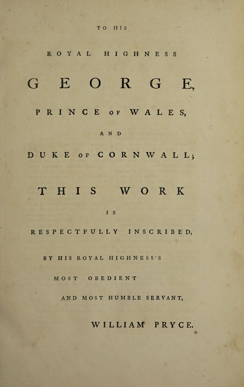 TO HIS ROYAL HIGHNESS GEORGE, PRINCE of WALES, AND DUKE of CORNWALL* V .  * • V r ' THIS WORK I S RESPECTFULLY INSCRIBED, BY HIS ROYAL HIGHNESS’S MOST OBEDIENT % ^ AND MOST HUMBLE SERVANT, WILLIAM PRYCE.